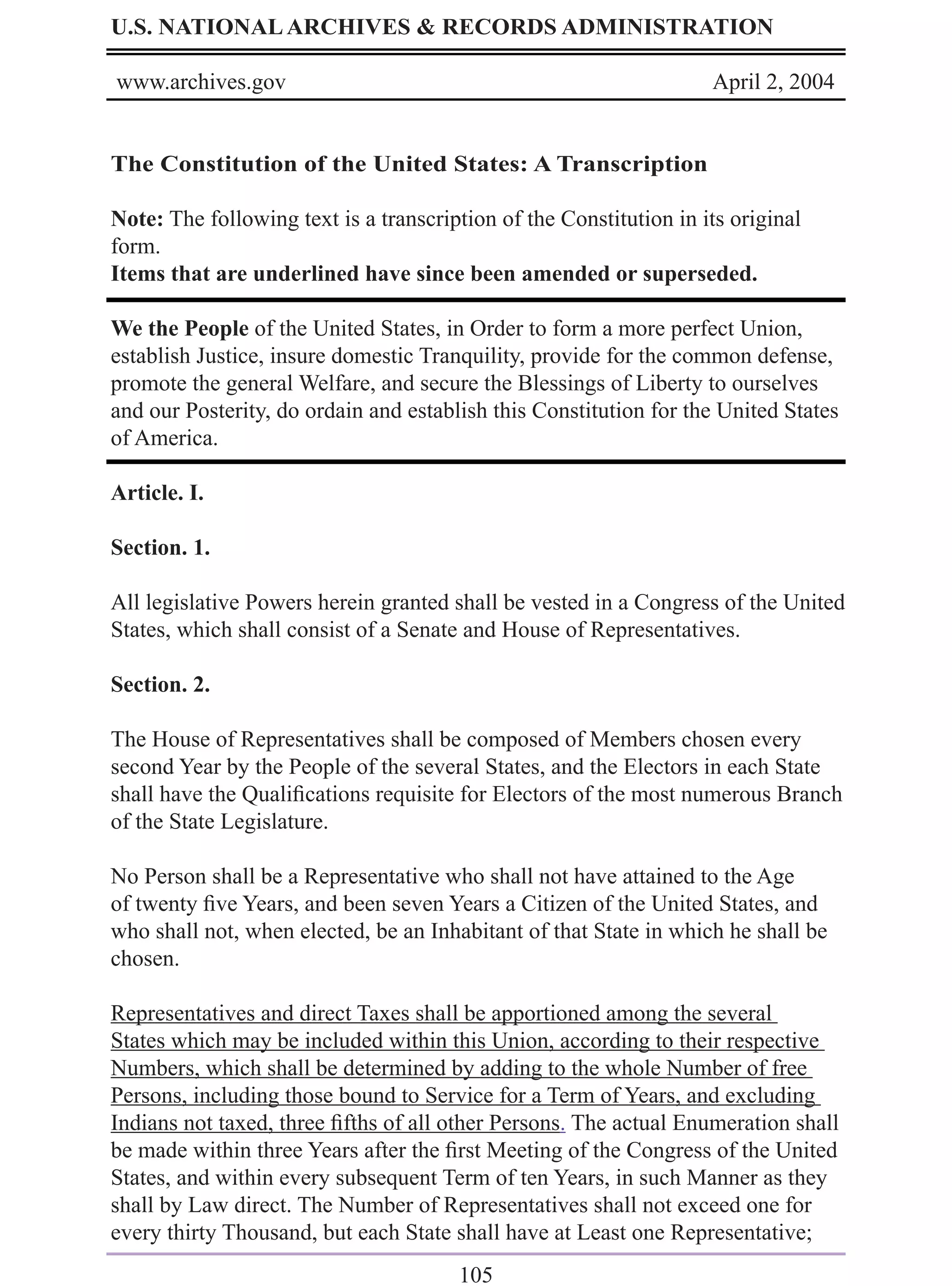 U.S. NATIONAL ARCHIVES & RECORDS ADMINISTRATION

www.archives.gov                                                    April 2, 2004


The Constitution of the United States: A Transcription

Note: The following text is a transcription of the Constitution in its original
form.
Items that are underlined have since been amended or superseded.

We the People of the United States, in Order to form a more perfect Union,
establish Justice, insure domestic Tranquility, provide for the common defense,
promote the general Welfare, and secure the Blessings of Liberty to ourselves
and our Posterity, do ordain and establish this Constitution for the United States
of America.

Article. I.

Section. 1.

All legislative Powers herein granted shall be vested in a Congress of the United
States, which shall consist of a Senate and House of Representatives.

Section. 2.

The House of Representatives shall be composed of Members chosen every
second Year by the People of the several States, and the Electors in each State
shall have the Qualiﬁcations requisite for Electors of the most numerous Branch
of the State Legislature.

No Person shall be a Representative who shall not have attained to the Age
of twenty ﬁve Years, and been seven Years a Citizen of the United States, and
who shall not, when elected, be an Inhabitant of that State in which he shall be
chosen.

Representatives and direct Taxes shall be apportioned among the several
States which may be included within this Union, according to their respective
Numbers, which shall be determined by adding to the whole Number of free
Persons, including those bound to Service for a Term of Years, and excluding
Indians not taxed, three ﬁfths of all other Persons. The actual Enumeration shall
be made within three Years after the ﬁrst Meeting of the Congress of the United
States, and within every subsequent Term of ten Years, in such Manner as they
shall by Law direct. The Number of Representatives shall not exceed one for
every thirty Thousand, but each State shall have at Least one Representative;
                                       105
 
