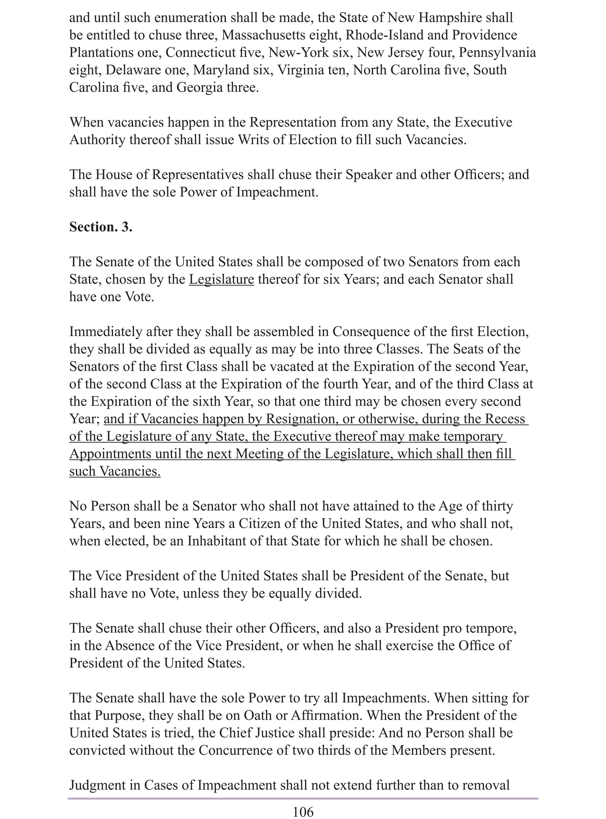 and until such enumeration shall be made, the State of New Hampshire shall
be entitled to chuse three, Massachusetts eight, Rhode-Island and Providence
Plantations one, Connecticut ﬁve, New-York six, New Jersey four, Pennsylvania
eight, Delaware one, Maryland six, Virginia ten, North Carolina ﬁve, South
Carolina ﬁve, and Georgia three.

When vacancies happen in the Representation from any State, the Executive
Authority thereof shall issue Writs of Election to ﬁll such Vacancies.

The House of Representatives shall chuse their Speaker and other Ofﬁcers; and
shall have the sole Power of Impeachment.

Section. 3.

The Senate of the United States shall be composed of two Senators from each
State, chosen by the Legislature thereof for six Years; and each Senator shall
have one Vote.

Immediately after they shall be assembled in Consequence of the ﬁrst Election,
they shall be divided as equally as may be into three Classes. The Seats of the
Senators of the ﬁrst Class shall be vacated at the Expiration of the second Year,
of the second Class at the Expiration of the fourth Year, and of the third Class at
the Expiration of the sixth Year, so that one third may be chosen every second
Year; and if Vacancies happen by Resignation, or otherwise, during the Recess
of the Legislature of any State, the Executive thereof may make temporary
Appointments until the next Meeting of the Legislature, which shall then ﬁll
such Vacancies.

No Person shall be a Senator who shall not have attained to the Age of thirty
Years, and been nine Years a Citizen of the United States, and who shall not,
when elected, be an Inhabitant of that State for which he shall be chosen.

The Vice President of the United States shall be President of the Senate, but
shall have no Vote, unless they be equally divided.

The Senate shall chuse their other Ofﬁcers, and also a President pro tempore,
in the Absence of the Vice President, or when he shall exercise the Ofﬁce of
President of the United States.

The Senate shall have the sole Power to try all Impeachments. When sitting for
that Purpose, they shall be on Oath or Afﬁrmation. When the President of the
United States is tried, the Chief Justice shall preside: And no Person shall be
convicted without the Concurrence of two thirds of the Members present.

Judgment in Cases of Impeachment shall not extend further than to removal
                                       106
 