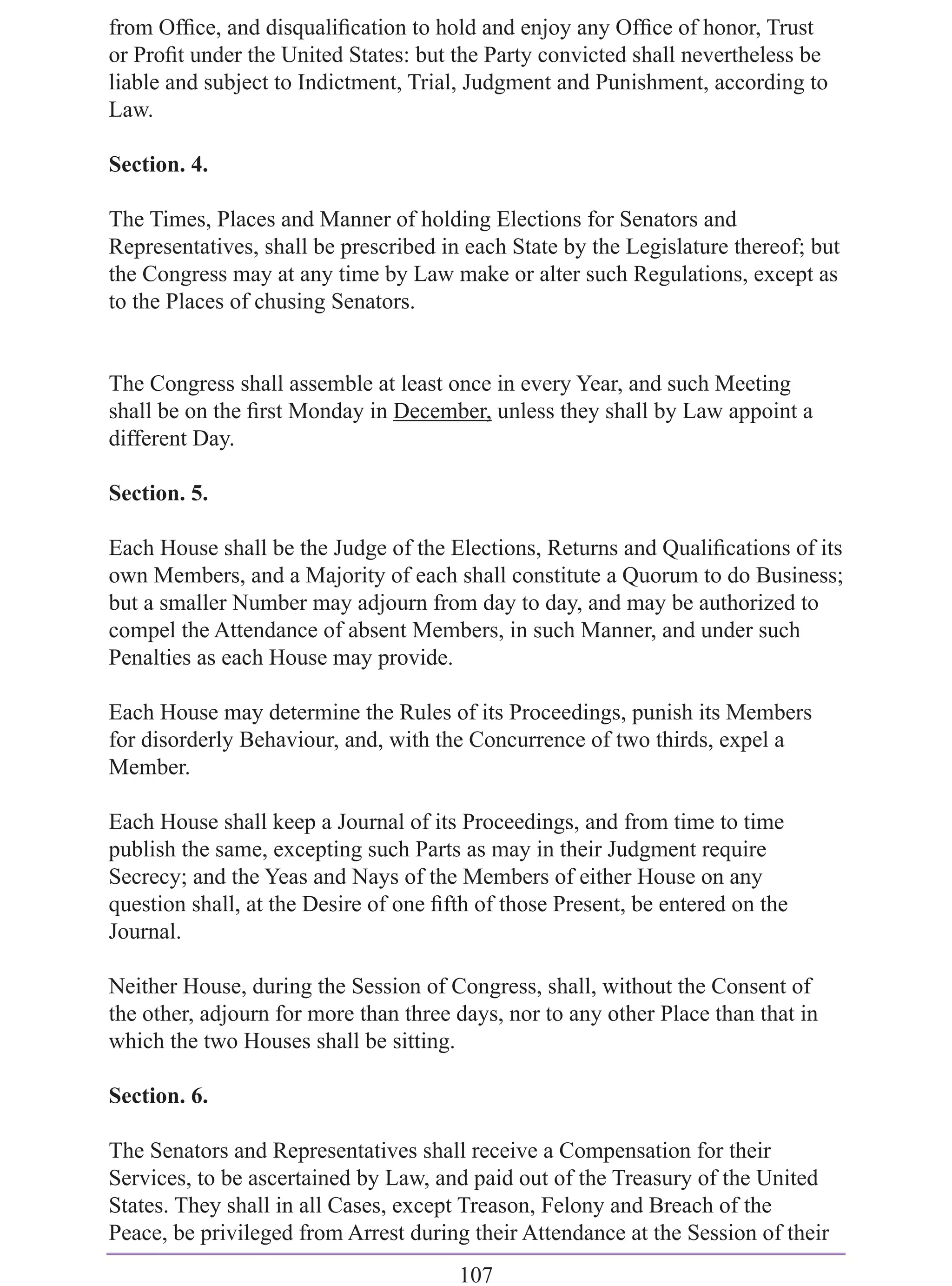 from Ofﬁce, and disqualiﬁcation to hold and enjoy any Ofﬁce of honor, Trust
or Proﬁt under the United States: but the Party convicted shall nevertheless be
liable and subject to Indictment, Trial, Judgment and Punishment, according to
Law.

Section. 4.

The Times, Places and Manner of holding Elections for Senators and
Representatives, shall be prescribed in each State by the Legislature thereof; but
the Congress may at any time by Law make or alter such Regulations, except as
to the Places of chusing Senators.


The Congress shall assemble at least once in every Year, and such Meeting
shall be on the ﬁrst Monday in December, unless they shall by Law appoint a
different Day.

Section. 5.

Each House shall be the Judge of the Elections, Returns and Qualiﬁcations of its
own Members, and a Majority of each shall constitute a Quorum to do Business;
but a smaller Number may adjourn from day to day, and may be authorized to
compel the Attendance of absent Members, in such Manner, and under such
Penalties as each House may provide.

Each House may determine the Rules of its Proceedings, punish its Members
for disorderly Behaviour, and, with the Concurrence of two thirds, expel a
Member.

Each House shall keep a Journal of its Proceedings, and from time to time
publish the same, excepting such Parts as may in their Judgment require
Secrecy; and the Yeas and Nays of the Members of either House on any
question shall, at the Desire of one ﬁfth of those Present, be entered on the
Journal.

Neither House, during the Session of Congress, shall, without the Consent of
the other, adjourn for more than three days, nor to any other Place than that in
which the two Houses shall be sitting.

Section. 6.

The Senators and Representatives shall receive a Compensation for their
Services, to be ascertained by Law, and paid out of the Treasury of the United
States. They shall in all Cases, except Treason, Felony and Breach of the
Peace, be privileged from Arrest during their Attendance at the Session of their
                                       107
 