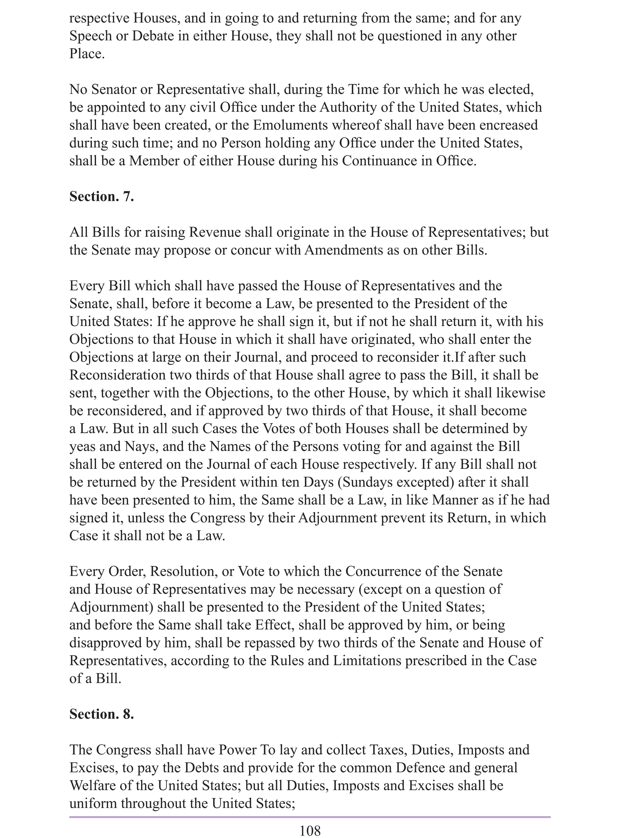 respective Houses, and in going to and returning from the same; and for any
Speech or Debate in either House, they shall not be questioned in any other
Place.

No Senator or Representative shall, during the Time for which he was elected,
be appointed to any civil Ofﬁce under the Authority of the United States, which
shall have been created, or the Emoluments whereof shall have been encreased
during such time; and no Person holding any Ofﬁce under the United States,
shall be a Member of either House during his Continuance in Ofﬁce.

Section. 7.

All Bills for raising Revenue shall originate in the House of Representatives; but
the Senate may propose or concur with Amendments as on other Bills.

Every Bill which shall have passed the House of Representatives and the
Senate, shall, before it become a Law, be presented to the President of the
United States: If he approve he shall sign it, but if not he shall return it, with his
Objections to that House in which it shall have originated, who shall enter the
Objections at large on their Journal, and proceed to reconsider it.If after such
Reconsideration two thirds of that House shall agree to pass the Bill, it shall be
sent, together with the Objections, to the other House, by which it shall likewise
be reconsidered, and if approved by two thirds of that House, it shall become
a Law. But in all such Cases the Votes of both Houses shall be determined by
yeas and Nays, and the Names of the Persons voting for and against the Bill
shall be entered on the Journal of each House respectively. If any Bill shall not
be returned by the President within ten Days (Sundays excepted) after it shall
have been presented to him, the Same shall be a Law, in like Manner as if he had
signed it, unless the Congress by their Adjournment prevent its Return, in which
Case it shall not be a Law.

Every Order, Resolution, or Vote to which the Concurrence of the Senate
and House of Representatives may be necessary (except on a question of
Adjournment) shall be presented to the President of the United States;
and before the Same shall take Effect, shall be approved by him, or being
disapproved by him, shall be repassed by two thirds of the Senate and House of
Representatives, according to the Rules and Limitations prescribed in the Case
of a Bill.

Section. 8.

The Congress shall have Power To lay and collect Taxes, Duties, Imposts and
Excises, to pay the Debts and provide for the common Defence and general
Welfare of the United States; but all Duties, Imposts and Excises shall be
uniform throughout the United States;
                                         108
 
