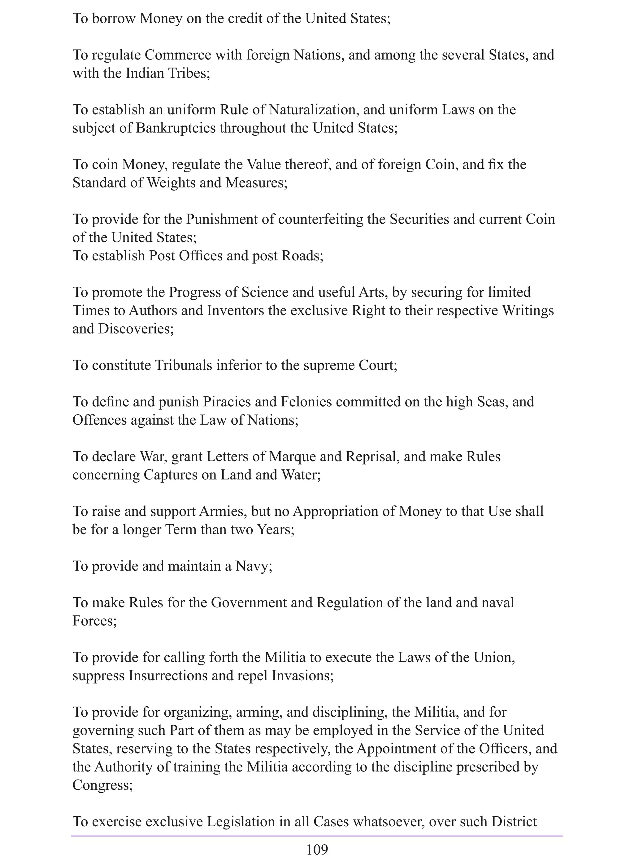 To borrow Money on the credit of the United States;

To regulate Commerce with foreign Nations, and among the several States, and
with the Indian Tribes;

To establish an uniform Rule of Naturalization, and uniform Laws on the
subject of Bankruptcies throughout the United States;

To coin Money, regulate the Value thereof, and of foreign Coin, and ﬁx the
Standard of Weights and Measures;

To provide for the Punishment of counterfeiting the Securities and current Coin
of the United States;
To establish Post Ofﬁces and post Roads;

To promote the Progress of Science and useful Arts, by securing for limited
Times to Authors and Inventors the exclusive Right to their respective Writings
and Discoveries;

To constitute Tribunals inferior to the supreme Court;

To deﬁne and punish Piracies and Felonies committed on the high Seas, and
Offences against the Law of Nations;

To declare War, grant Letters of Marque and Reprisal, and make Rules
concerning Captures on Land and Water;

To raise and support Armies, but no Appropriation of Money to that Use shall
be for a longer Term than two Years;

To provide and maintain a Navy;

To make Rules for the Government and Regulation of the land and naval
Forces;

To provide for calling forth the Militia to execute the Laws of the Union,
suppress Insurrections and repel Invasions;

To provide for organizing, arming, and disciplining, the Militia, and for
governing such Part of them as may be employed in the Service of the United
States, reserving to the States respectively, the Appointment of the Ofﬁcers, and
the Authority of training the Militia according to the discipline prescribed by
Congress;

To exercise exclusive Legislation in all Cases whatsoever, over such District
                                      109
 