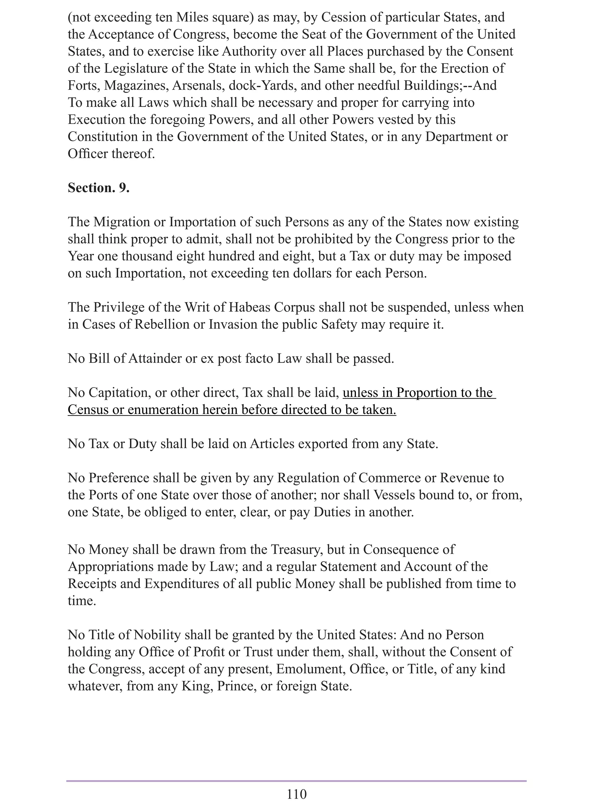 (not exceeding ten Miles square) as may, by Cession of particular States, and
the Acceptance of Congress, become the Seat of the Government of the United
States, and to exercise like Authority over all Places purchased by the Consent
of the Legislature of the State in which the Same shall be, for the Erection of
Forts, Magazines, Arsenals, dock-Yards, and other needful Buildings;--And
To make all Laws which shall be necessary and proper for carrying into
Execution the foregoing Powers, and all other Powers vested by this
Constitution in the Government of the United States, or in any Department or
Ofﬁcer thereof.

Section. 9.

The Migration or Importation of such Persons as any of the States now existing
shall think proper to admit, shall not be prohibited by the Congress prior to the
Year one thousand eight hundred and eight, but a Tax or duty may be imposed
on such Importation, not exceeding ten dollars for each Person.

The Privilege of the Writ of Habeas Corpus shall not be suspended, unless when
in Cases of Rebellion or Invasion the public Safety may require it.

No Bill of Attainder or ex post facto Law shall be passed.

No Capitation, or other direct, Tax shall be laid, unless in Proportion to the
Census or enumeration herein before directed to be taken.

No Tax or Duty shall be laid on Articles exported from any State.

No Preference shall be given by any Regulation of Commerce or Revenue to
the Ports of one State over those of another; nor shall Vessels bound to, or from,
one State, be obliged to enter, clear, or pay Duties in another.

No Money shall be drawn from the Treasury, but in Consequence of
Appropriations made by Law; and a regular Statement and Account of the
Receipts and Expenditures of all public Money shall be published from time to
time.

No Title of Nobility shall be granted by the United States: And no Person
holding any Ofﬁce of Proﬁt or Trust under them, shall, without the Consent of
the Congress, accept of any present, Emolument, Ofﬁce, or Title, of any kind
whatever, from any King, Prince, or foreign State.




                                        110
 