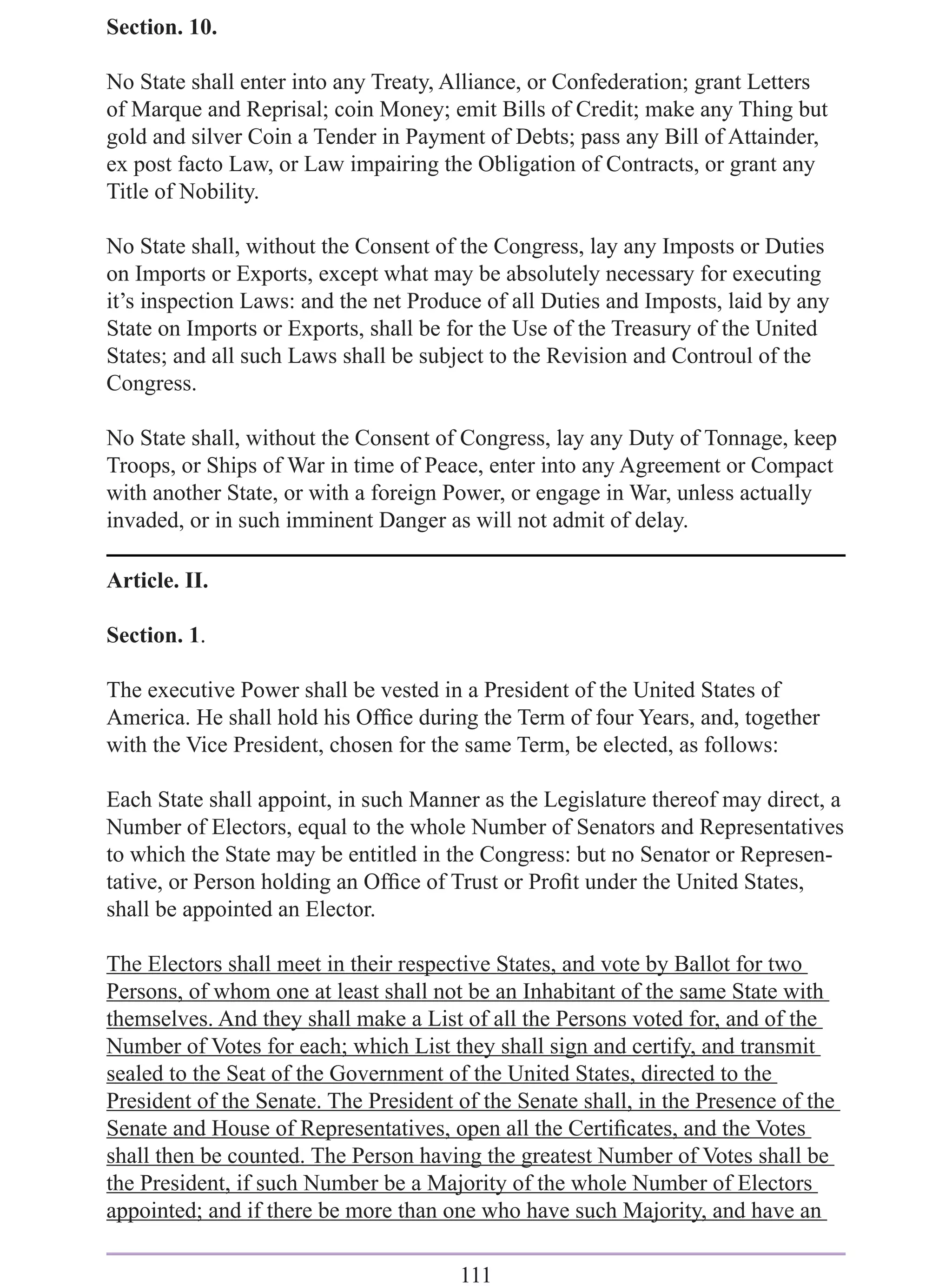 Section. 10.

No State shall enter into any Treaty, Alliance, or Confederation; grant Letters
of Marque and Reprisal; coin Money; emit Bills of Credit; make any Thing but
gold and silver Coin a Tender in Payment of Debts; pass any Bill of Attainder,
ex post facto Law, or Law impairing the Obligation of Contracts, or grant any
Title of Nobility.

No State shall, without the Consent of the Congress, lay any Imposts or Duties
on Imports or Exports, except what may be absolutely necessary for executing
it’s inspection Laws: and the net Produce of all Duties and Imposts, laid by any
State on Imports or Exports, shall be for the Use of the Treasury of the United
States; and all such Laws shall be subject to the Revision and Controul of the
Congress.

No State shall, without the Consent of Congress, lay any Duty of Tonnage, keep
Troops, or Ships of War in time of Peace, enter into any Agreement or Compact
with another State, or with a foreign Power, or engage in War, unless actually
invaded, or in such imminent Danger as will not admit of delay.

Article. II.

Section. 1.

The executive Power shall be vested in a President of the United States of
America. He shall hold his Ofﬁce during the Term of four Years, and, together
with the Vice President, chosen for the same Term, be elected, as follows:

Each State shall appoint, in such Manner as the Legislature thereof may direct, a
Number of Electors, equal to the whole Number of Senators and Representatives
to which the State may be entitled in the Congress: but no Senator or Represen-
tative, or Person holding an Ofﬁce of Trust or Proﬁt under the United States,
shall be appointed an Elector.

The Electors shall meet in their respective States, and vote by Ballot for two
Persons, of whom one at least shall not be an Inhabitant of the same State with
themselves. And they shall make a List of all the Persons voted for, and of the
Number of Votes for each; which List they shall sign and certify, and transmit
sealed to the Seat of the Government of the United States, directed to the
President of the Senate. The President of the Senate shall, in the Presence of the
Senate and House of Representatives, open all the Certiﬁcates, and the Votes
shall then be counted. The Person having the greatest Number of Votes shall be
the President, if such Number be a Majority of the whole Number of Electors
appointed; and if there be more than one who have such Majority, and have an

                                       111
 