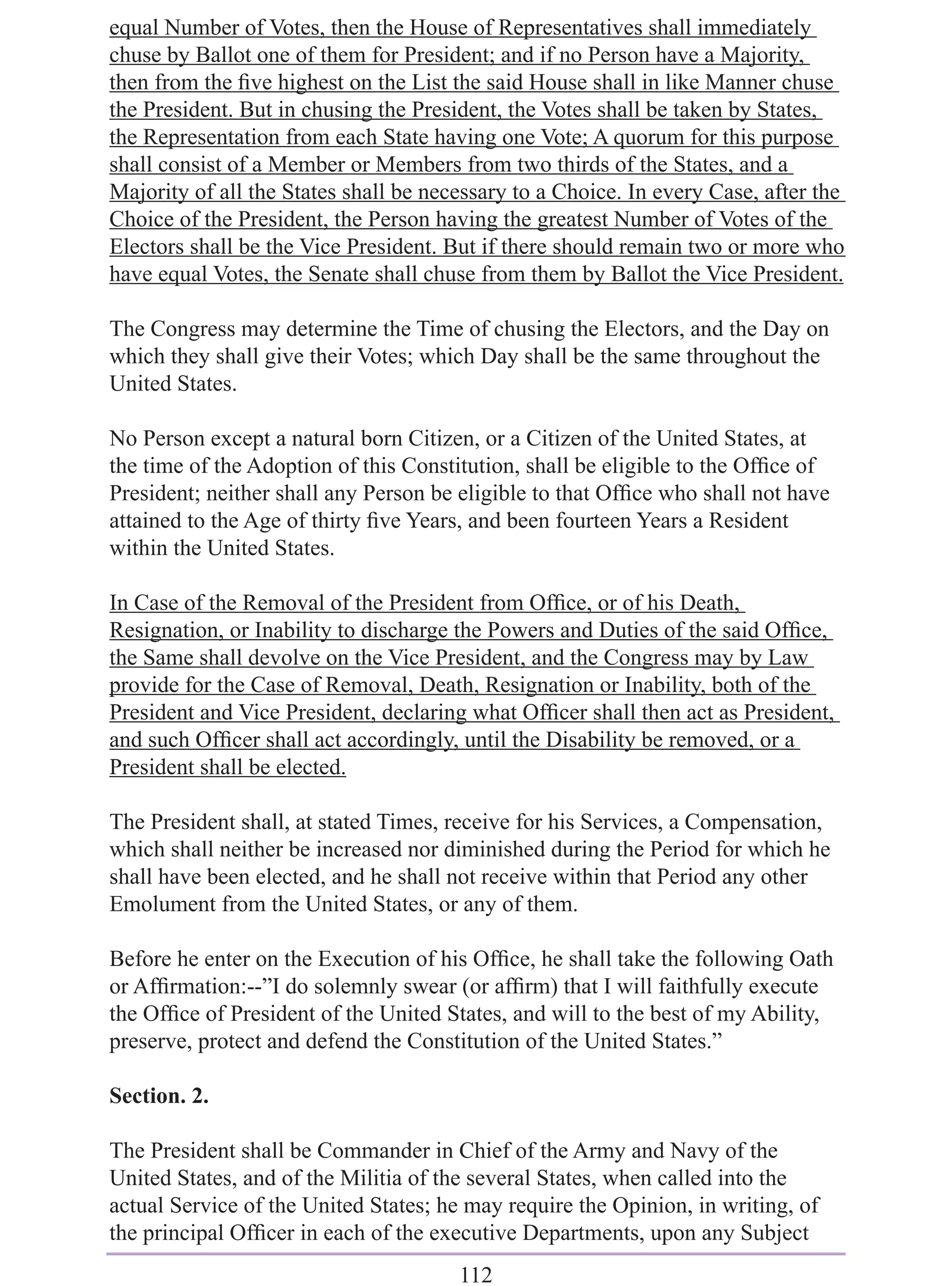 equal Number of Votes, then the House of Representatives shall immediately
chuse by Ballot one of them for President; and if no Person have a Majority,
then from the ﬁve highest on the List the said House shall in like Manner chuse
the President. But in chusing the President, the Votes shall be taken by States,
the Representation from each State having one Vote; A quorum for this purpose
shall consist of a Member or Members from two thirds of the States, and a
Majority of all the States shall be necessary to a Choice. In every Case, after the
Choice of the President, the Person having the greatest Number of Votes of the
Electors shall be the Vice President. But if there should remain two or more who
have equal Votes, the Senate shall chuse from them by Ballot the Vice President.

The Congress may determine the Time of chusing the Electors, and the Day on
which they shall give their Votes; which Day shall be the same throughout the
United States.

No Person except a natural born Citizen, or a Citizen of the United States, at
the time of the Adoption of this Constitution, shall be eligible to the Ofﬁce of
President; neither shall any Person be eligible to that Ofﬁce who shall not have
attained to the Age of thirty ﬁve Years, and been fourteen Years a Resident
within the United States.

In Case of the Removal of the President from Ofﬁce, or of his Death,
Resignation, or Inability to discharge the Powers and Duties of the said Ofﬁce,
the Same shall devolve on the Vice President, and the Congress may by Law
provide for the Case of Removal, Death, Resignation or Inability, both of the
President and Vice President, declaring what Ofﬁcer shall then act as President,
and such Ofﬁcer shall act accordingly, until the Disability be removed, or a
President shall be elected.

The President shall, at stated Times, receive for his Services, a Compensation,
which shall neither be increased nor diminished during the Period for which he
shall have been elected, and he shall not receive within that Period any other
Emolument from the United States, or any of them.

Before he enter on the Execution of his Ofﬁce, he shall take the following Oath
or Afﬁrmation:--”I do solemnly swear (or afﬁrm) that I will faithfully execute
the Ofﬁce of President of the United States, and will to the best of my Ability,
preserve, protect and defend the Constitution of the United States.”

Section. 2.

The President shall be Commander in Chief of the Army and Navy of the
United States, and of the Militia of the several States, when called into the
actual Service of the United States; he may require the Opinion, in writing, of
the principal Ofﬁcer in each of the executive Departments, upon any Subject
                                       112
 