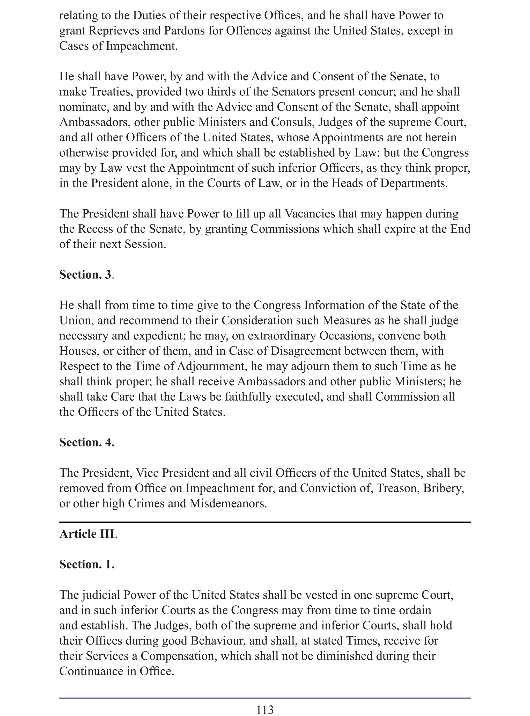 relating to the Duties of their respective Ofﬁces, and he shall have Power to
grant Reprieves and Pardons for Offences against the United States, except in
Cases of Impeachment.

He shall have Power, by and with the Advice and Consent of the Senate, to
make Treaties, provided two thirds of the Senators present concur; and he shall
nominate, and by and with the Advice and Consent of the Senate, shall appoint
Ambassadors, other public Ministers and Consuls, Judges of the supreme Court,
and all other Ofﬁcers of the United States, whose Appointments are not herein
otherwise provided for, and which shall be established by Law: but the Congress
may by Law vest the Appointment of such inferior Ofﬁcers, as they think proper,
in the President alone, in the Courts of Law, or in the Heads of Departments.

The President shall have Power to ﬁll up all Vacancies that may happen during
the Recess of the Senate, by granting Commissions which shall expire at the End
of their next Session.

Section. 3.

He shall from time to time give to the Congress Information of the State of the
Union, and recommend to their Consideration such Measures as he shall judge
necessary and expedient; he may, on extraordinary Occasions, convene both
Houses, or either of them, and in Case of Disagreement between them, with
Respect to the Time of Adjournment, he may adjourn them to such Time as he
shall think proper; he shall receive Ambassadors and other public Ministers; he
shall take Care that the Laws be faithfully executed, and shall Commission all
the Ofﬁcers of the United States.

Section. 4.

The President, Vice President and all civil Ofﬁcers of the United States, shall be
removed from Ofﬁce on Impeachment for, and Conviction of, Treason, Bribery,
or other high Crimes and Misdemeanors.

Article III.

Section. 1.

The judicial Power of the United States shall be vested in one supreme Court,
and in such inferior Courts as the Congress may from time to time ordain
and establish. The Judges, both of the supreme and inferior Courts, shall hold
their Ofﬁces during good Behaviour, and shall, at stated Times, receive for
their Services a Compensation, which shall not be diminished during their
Continuance in Ofﬁce.


                                       113
 