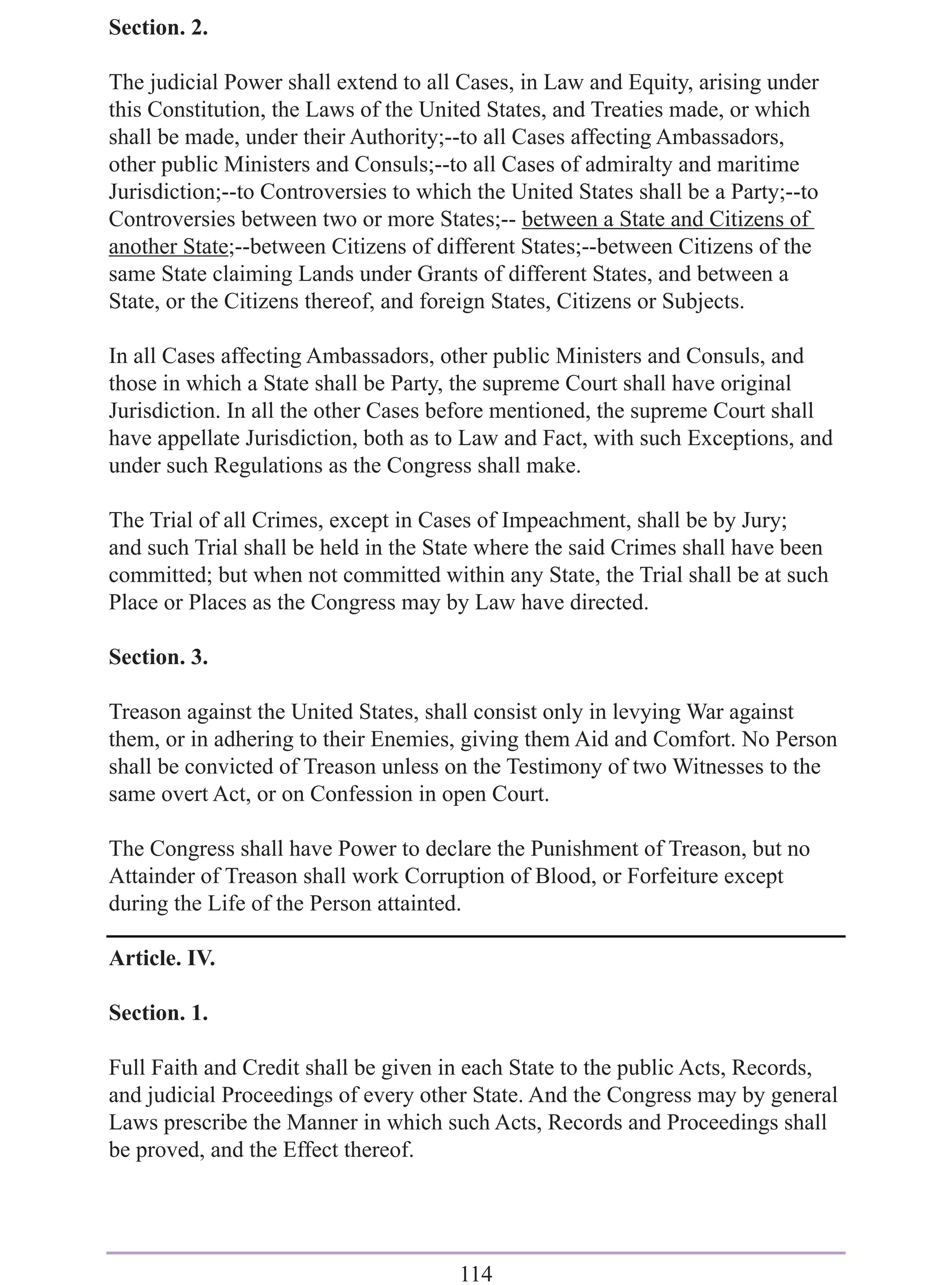 Section. 2.

The judicial Power shall extend to all Cases, in Law and Equity, arising under
this Constitution, the Laws of the United States, and Treaties made, or which
shall be made, under their Authority;--to all Cases affecting Ambassadors,
other public Ministers and Consuls;--to all Cases of admiralty and maritime
Jurisdiction;--to Controversies to which the United States shall be a Party;--to
Controversies between two or more States;-- between a State and Citizens of
another State;--between Citizens of different States;--between Citizens of the
same State claiming Lands under Grants of different States, and between a
State, or the Citizens thereof, and foreign States, Citizens or Subjects.

In all Cases affecting Ambassadors, other public Ministers and Consuls, and
those in which a State shall be Party, the supreme Court shall have original
Jurisdiction. In all the other Cases before mentioned, the supreme Court shall
have appellate Jurisdiction, both as to Law and Fact, with such Exceptions, and
under such Regulations as the Congress shall make.

The Trial of all Crimes, except in Cases of Impeachment, shall be by Jury;
and such Trial shall be held in the State where the said Crimes shall have been
committed; but when not committed within any State, the Trial shall be at such
Place or Places as the Congress may by Law have directed.

Section. 3.

Treason against the United States, shall consist only in levying War against
them, or in adhering to their Enemies, giving them Aid and Comfort. No Person
shall be convicted of Treason unless on the Testimony of two Witnesses to the
same overt Act, or on Confession in open Court.

The Congress shall have Power to declare the Punishment of Treason, but no
Attainder of Treason shall work Corruption of Blood, or Forfeiture except
during the Life of the Person attainted.

Article. IV.

Section. 1.

Full Faith and Credit shall be given in each State to the public Acts, Records,
and judicial Proceedings of every other State. And the Congress may by general
Laws prescribe the Manner in which such Acts, Records and Proceedings shall
be proved, and the Effect thereof.




                                       114
 