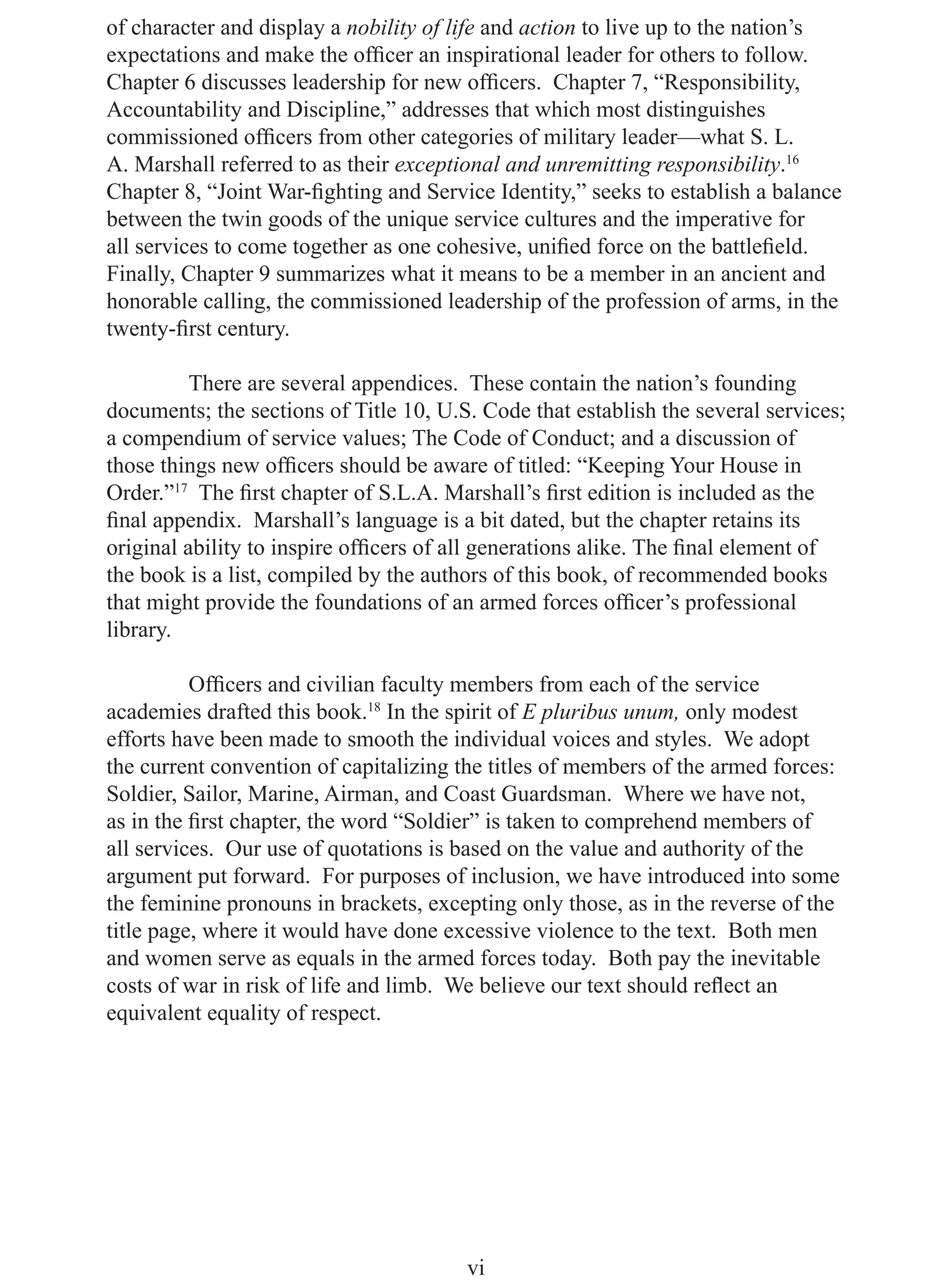 of character and display a nobility of life and action to live up to the nation’s
expectations and make the ofﬁcer an inspirational leader for others to follow.
Chapter 6 discusses leadership for new ofﬁcers. Chapter 7, “Responsibility,
Accountability and Discipline,” addresses that which most distinguishes
commissioned ofﬁcers from other categories of military leader—what S. L.
A. Marshall referred to as their exceptional and unremitting responsibility.16
Chapter 8, “Joint War-ﬁghting and Service Identity,” seeks to establish a balance
between the twin goods of the unique service cultures and the imperative for
all services to come together as one cohesive, uniﬁed force on the battleﬁeld.
Finally, Chapter 9 summarizes what it means to be a member in an ancient and
honorable calling, the commissioned leadership of the profession of arms, in the
twenty-ﬁrst century.

          There are several appendices. These contain the nation’s founding
documents; the sections of Title 10, U.S. Code that establish the several services;
a compendium of service values; The Code of Conduct; and a discussion of
those things new ofﬁcers should be aware of titled: “Keeping Your House in
Order.”17 The ﬁrst chapter of S.L.A. Marshall’s ﬁrst edition is included as the
ﬁnal appendix. Marshall’s language is a bit dated, but the chapter retains its
original ability to inspire ofﬁcers of all generations alike. The ﬁnal element of
the book is a list, compiled by the authors of this book, of recommended books
that might provide the foundations of an armed forces ofﬁcer’s professional
library.

          Ofﬁcers and civilian faculty members from each of the service
academies drafted this book.18 In the spirit of E pluribus unum, only modest
efforts have been made to smooth the individual voices and styles. We adopt
the current convention of capitalizing the titles of members of the armed forces:
Soldier, Sailor, Marine, Airman, and Coast Guardsman. Where we have not,
as in the ﬁrst chapter, the word “Soldier” is taken to comprehend members of
all services. Our use of quotations is based on the value and authority of the
argument put forward. For purposes of inclusion, we have introduced into some
the feminine pronouns in brackets, excepting only those, as in the reverse of the
title page, where it would have done excessive violence to the text. Both men
and women serve as equals in the armed forces today. Both pay the inevitable
costs of war in risk of life and limb. We believe our text should reﬂect an
equivalent equality of respect.




                                        vi
 