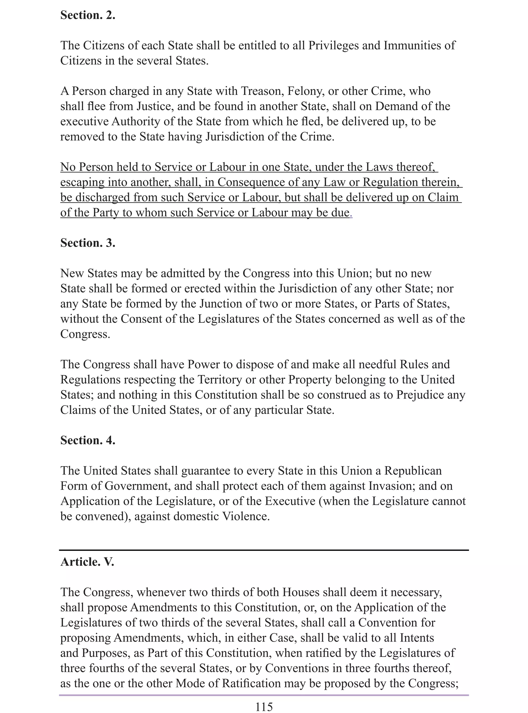 Section. 2.

The Citizens of each State shall be entitled to all Privileges and Immunities of
Citizens in the several States.

A Person charged in any State with Treason, Felony, or other Crime, who
shall ﬂee from Justice, and be found in another State, shall on Demand of the
executive Authority of the State from which he ﬂed, be delivered up, to be
removed to the State having Jurisdiction of the Crime.

No Person held to Service or Labour in one State, under the Laws thereof,
escaping into another, shall, in Consequence of any Law or Regulation therein,
be discharged from such Service or Labour, but shall be delivered up on Claim
of the Party to whom such Service or Labour may be due.

Section. 3.

New States may be admitted by the Congress into this Union; but no new
State shall be formed or erected within the Jurisdiction of any other State; nor
any State be formed by the Junction of two or more States, or Parts of States,
without the Consent of the Legislatures of the States concerned as well as of the
Congress.

The Congress shall have Power to dispose of and make all needful Rules and
Regulations respecting the Territory or other Property belonging to the United
States; and nothing in this Constitution shall be so construed as to Prejudice any
Claims of the United States, or of any particular State.

Section. 4.

The United States shall guarantee to every State in this Union a Republican
Form of Government, and shall protect each of them against Invasion; and on
Application of the Legislature, or of the Executive (when the Legislature cannot
be convened), against domestic Violence.


Article. V.

The Congress, whenever two thirds of both Houses shall deem it necessary,
shall propose Amendments to this Constitution, or, on the Application of the
Legislatures of two thirds of the several States, shall call a Convention for
proposing Amendments, which, in either Case, shall be valid to all Intents
and Purposes, as Part of this Constitution, when ratiﬁed by the Legislatures of
three fourths of the several States, or by Conventions in three fourths thereof,
as the one or the other Mode of Ratiﬁcation may be proposed by the Congress;
                                       115
 