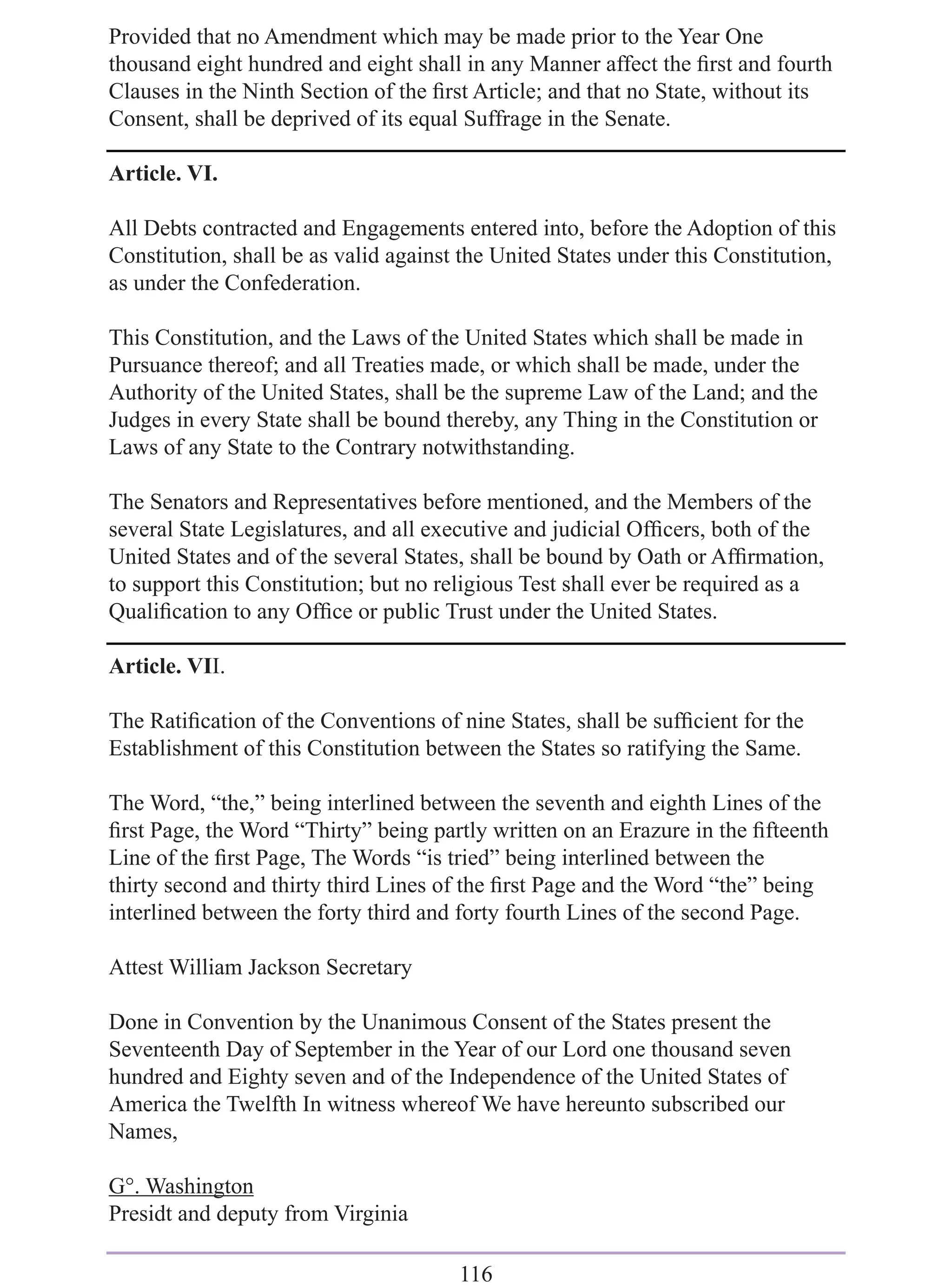 Provided that no Amendment which may be made prior to the Year One
thousand eight hundred and eight shall in any Manner affect the ﬁrst and fourth
Clauses in the Ninth Section of the ﬁrst Article; and that no State, without its
Consent, shall be deprived of its equal Suffrage in the Senate.

Article. VI.

All Debts contracted and Engagements entered into, before the Adoption of this
Constitution, shall be as valid against the United States under this Constitution,
as under the Confederation.

This Constitution, and the Laws of the United States which shall be made in
Pursuance thereof; and all Treaties made, or which shall be made, under the
Authority of the United States, shall be the supreme Law of the Land; and the
Judges in every State shall be bound thereby, any Thing in the Constitution or
Laws of any State to the Contrary notwithstanding.

The Senators and Representatives before mentioned, and the Members of the
several State Legislatures, and all executive and judicial Ofﬁcers, both of the
United States and of the several States, shall be bound by Oath or Afﬁrmation,
to support this Constitution; but no religious Test shall ever be required as a
Qualiﬁcation to any Ofﬁce or public Trust under the United States.

Article. VII.

The Ratiﬁcation of the Conventions of nine States, shall be sufﬁcient for the
Establishment of this Constitution between the States so ratifying the Same.

The Word, “the,” being interlined between the seventh and eighth Lines of the
ﬁrst Page, the Word “Thirty” being partly written on an Erazure in the ﬁfteenth
Line of the ﬁrst Page, The Words “is tried” being interlined between the
thirty second and thirty third Lines of the ﬁrst Page and the Word “the” being
interlined between the forty third and forty fourth Lines of the second Page.

Attest William Jackson Secretary

Done in Convention by the Unanimous Consent of the States present the
Seventeenth Day of September in the Year of our Lord one thousand seven
hundred and Eighty seven and of the Independence of the United States of
America the Twelfth In witness whereof We have hereunto subscribed our
Names,

G°. Washington
Presidt and deputy from Virginia

                                       116
 