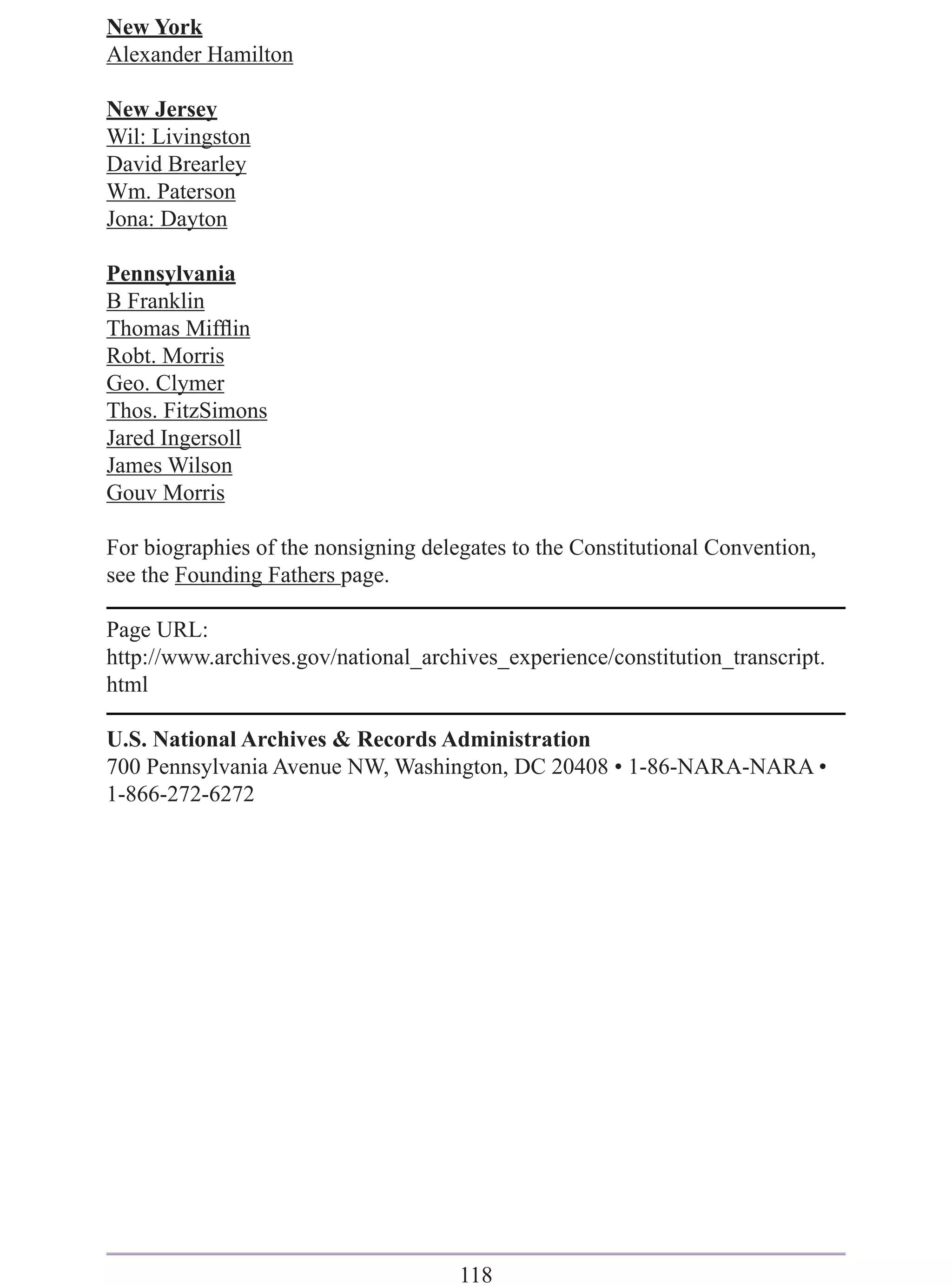 New York
Alexander Hamilton

New Jersey
Wil: Livingston
David Brearley
Wm. Paterson
Jona: Dayton

Pennsylvania
B Franklin
Thomas Mifﬂin
Robt. Morris
Geo. Clymer
Thos. FitzSimons
Jared Ingersoll
James Wilson
Gouv Morris

For biographies of the nonsigning delegates to the Constitutional Convention,
see the Founding Fathers page.

Page URL:
http://www.archives.gov/national_archives_experience/constitution_transcript.
html

U.S. National Archives & Records Administration
700 Pennsylvania Avenue NW, Washington, DC 20408 • 1-86-NARA-NARA •
1-866-272-6272




                                      118
 
