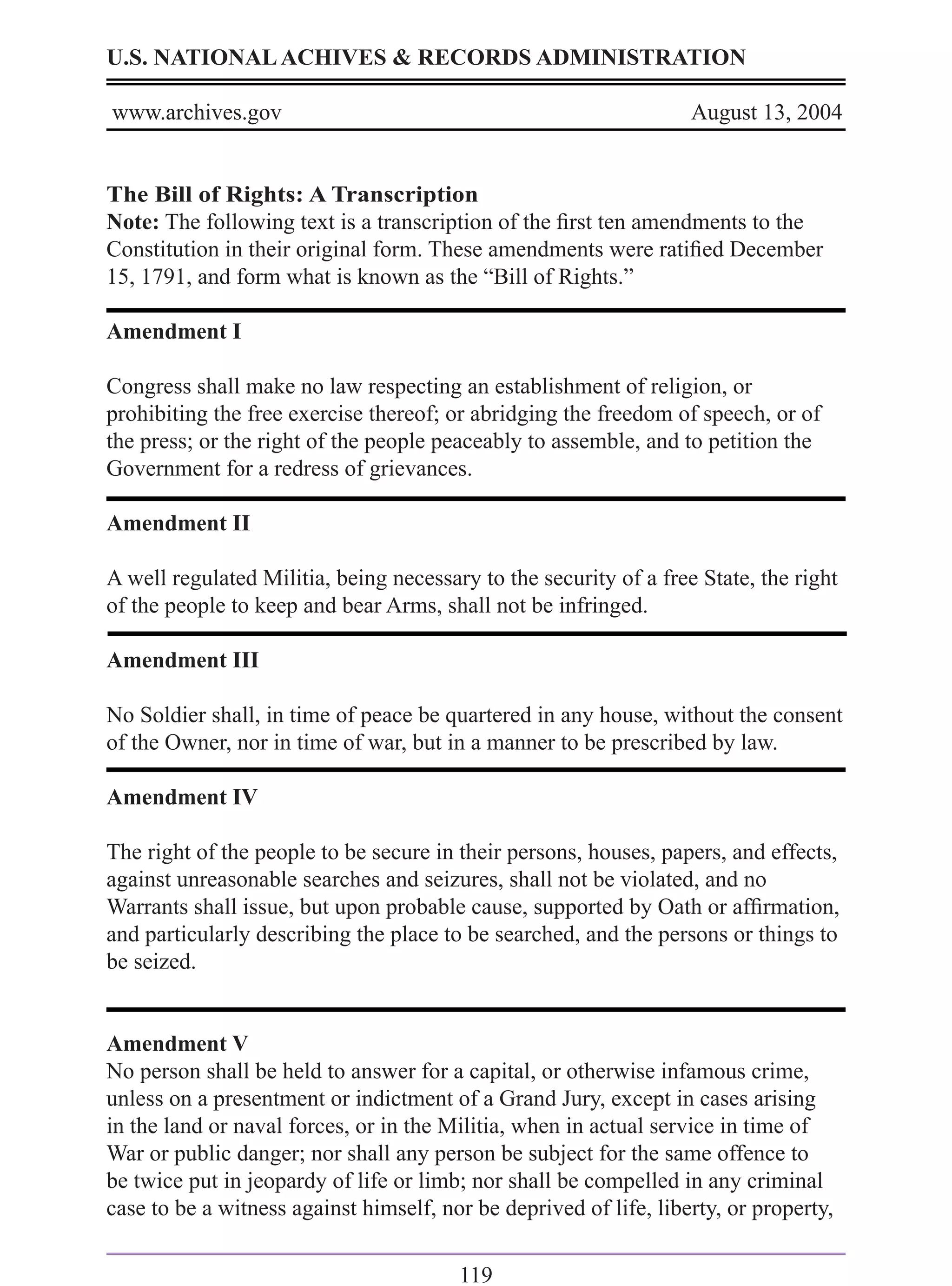 U.S. NATIONAL ACHIVES & RECORDS ADMINISTRATION

www.archives.gov                                                   August 13, 2004


The Bill of Rights: A Transcription
Note: The following text is a transcription of the ﬁrst ten amendments to the
Constitution in their original form. These amendments were ratiﬁed December
15, 1791, and form what is known as the “Bill of Rights.”

Amendment I

Congress shall make no law respecting an establishment of religion, or
prohibiting the free exercise thereof; or abridging the freedom of speech, or of
the press; or the right of the people peaceably to assemble, and to petition the
Government for a redress of grievances.

Amendment II

A well regulated Militia, being necessary to the security of a free State, the right
of the people to keep and bear Arms, shall not be infringed.

Amendment III

No Soldier shall, in time of peace be quartered in any house, without the consent
of the Owner, nor in time of war, but in a manner to be prescribed by law.

Amendment IV

The right of the people to be secure in their persons, houses, papers, and effects,
against unreasonable searches and seizures, shall not be violated, and no
Warrants shall issue, but upon probable cause, supported by Oath or afﬁrmation,
and particularly describing the place to be searched, and the persons or things to
be seized.


Amendment V
No person shall be held to answer for a capital, or otherwise infamous crime,
unless on a presentment or indictment of a Grand Jury, except in cases arising
in the land or naval forces, or in the Militia, when in actual service in time of
War or public danger; nor shall any person be subject for the same offence to
be twice put in jeopardy of life or limb; nor shall be compelled in any criminal
case to be a witness against himself, nor be deprived of life, liberty, or property,

                                        119
 