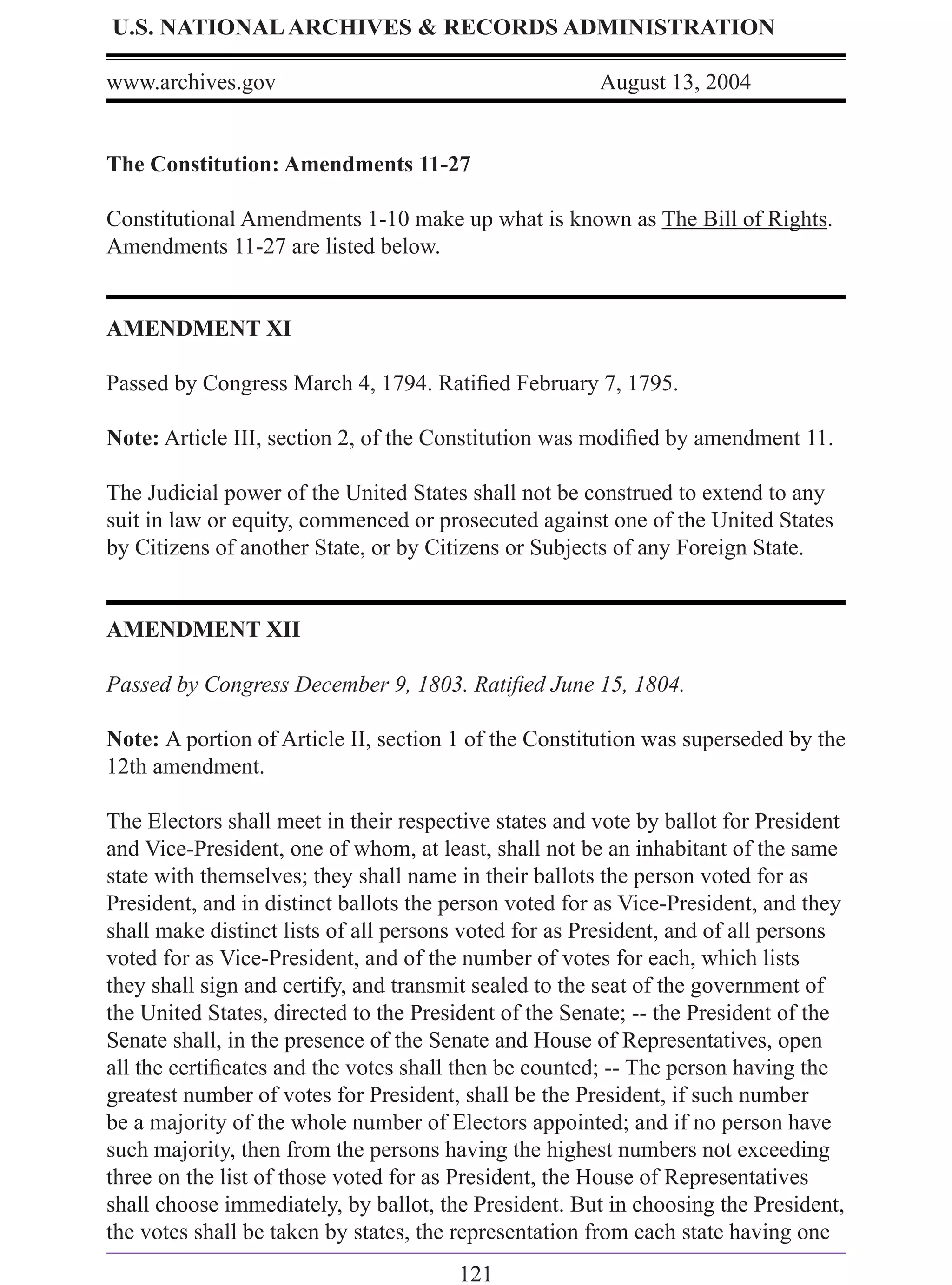 U.S. NATIONAL ARCHIVES & RECORDS ADMINISTRATION

www.archives.gov                                       August 13, 2004


The Constitution: Amendments 11-27

Constitutional Amendments 1-10 make up what is known as The Bill of Rights.
Amendments 11-27 are listed below.


AMENDMENT XI

Passed by Congress March 4, 1794. Ratiﬁed February 7, 1795.

Note: Article III, section 2, of the Constitution was modiﬁed by amendment 11.

The Judicial power of the United States shall not be construed to extend to any
suit in law or equity, commenced or prosecuted against one of the United States
by Citizens of another State, or by Citizens or Subjects of any Foreign State.


AMENDMENT XII

Passed by Congress December 9, 1803. Ratiﬁed June 15, 1804.

Note: A portion of Article II, section 1 of the Constitution was superseded by the
12th amendment.

The Electors shall meet in their respective states and vote by ballot for President
and Vice-President, one of whom, at least, shall not be an inhabitant of the same
state with themselves; they shall name in their ballots the person voted for as
President, and in distinct ballots the person voted for as Vice-President, and they
shall make distinct lists of all persons voted for as President, and of all persons
voted for as Vice-President, and of the number of votes for each, which lists
they shall sign and certify, and transmit sealed to the seat of the government of
the United States, directed to the President of the Senate; -- the President of the
Senate shall, in the presence of the Senate and House of Representatives, open
all the certiﬁcates and the votes shall then be counted; -- The person having the
greatest number of votes for President, shall be the President, if such number
be a majority of the whole number of Electors appointed; and if no person have
such majority, then from the persons having the highest numbers not exceeding
three on the list of those voted for as President, the House of Representatives
shall choose immediately, by ballot, the President. But in choosing the President,
the votes shall be taken by states, the representation from each state having one
                                       121
 