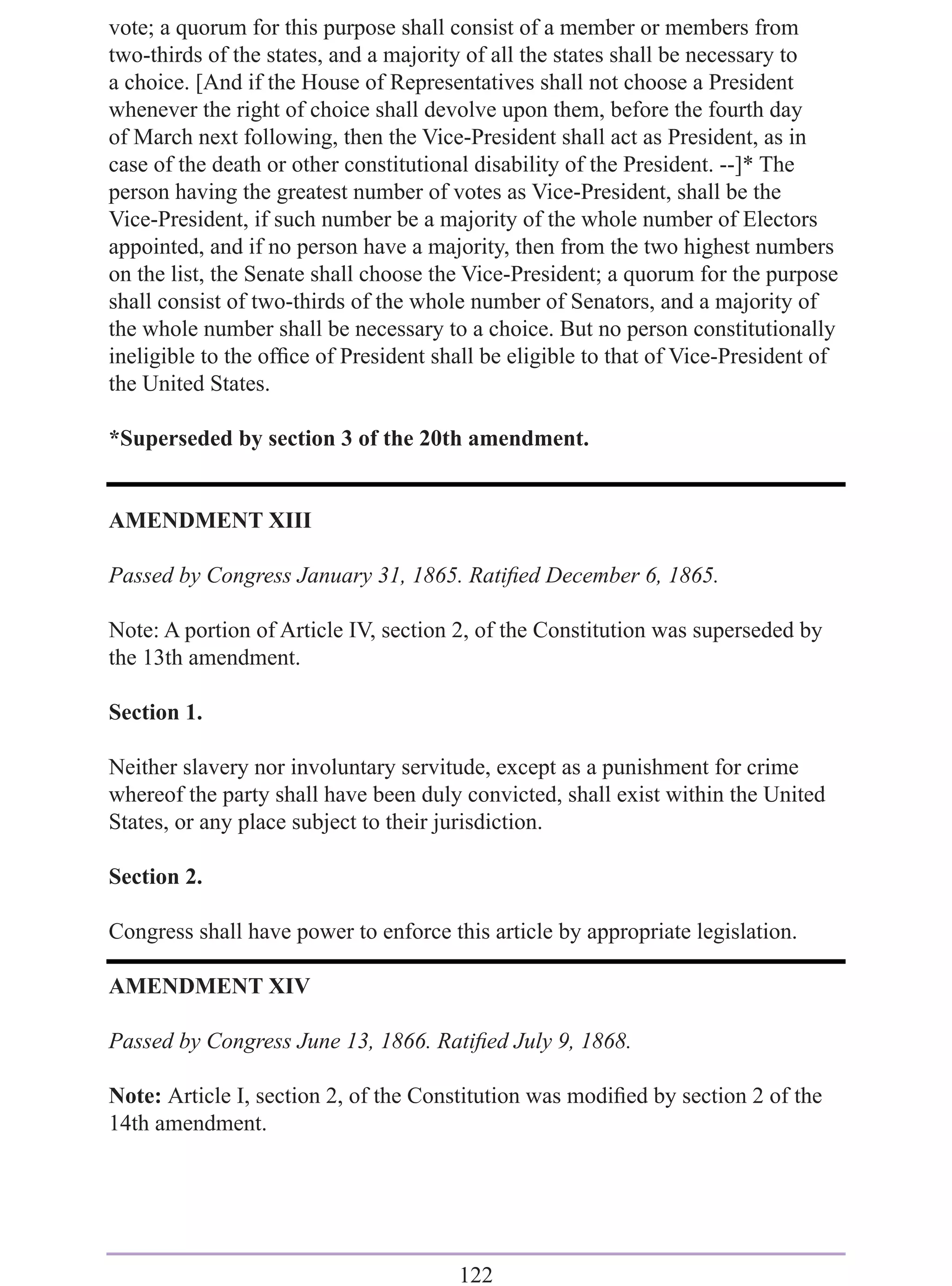 vote; a quorum for this purpose shall consist of a member or members from
two-thirds of the states, and a majority of all the states shall be necessary to
a choice. [And if the House of Representatives shall not choose a President
whenever the right of choice shall devolve upon them, before the fourth day
of March next following, then the Vice-President shall act as President, as in
case of the death or other constitutional disability of the President. --]* The
person having the greatest number of votes as Vice-President, shall be the
Vice-President, if such number be a majority of the whole number of Electors
appointed, and if no person have a majority, then from the two highest numbers
on the list, the Senate shall choose the Vice-President; a quorum for the purpose
shall consist of two-thirds of the whole number of Senators, and a majority of
the whole number shall be necessary to a choice. But no person constitutionally
ineligible to the ofﬁce of President shall be eligible to that of Vice-President of
the United States.

*Superseded by section 3 of the 20th amendment.


AMENDMENT XIII

Passed by Congress January 31, 1865. Ratiﬁed December 6, 1865.

Note: A portion of Article IV, section 2, of the Constitution was superseded by
the 13th amendment.

Section 1.

Neither slavery nor involuntary servitude, except as a punishment for crime
whereof the party shall have been duly convicted, shall exist within the United
States, or any place subject to their jurisdiction.

Section 2.

Congress shall have power to enforce this article by appropriate legislation.

AMENDMENT XIV

Passed by Congress June 13, 1866. Ratiﬁed July 9, 1868.

Note: Article I, section 2, of the Constitution was modiﬁed by section 2 of the
14th amendment.




                                       122
 