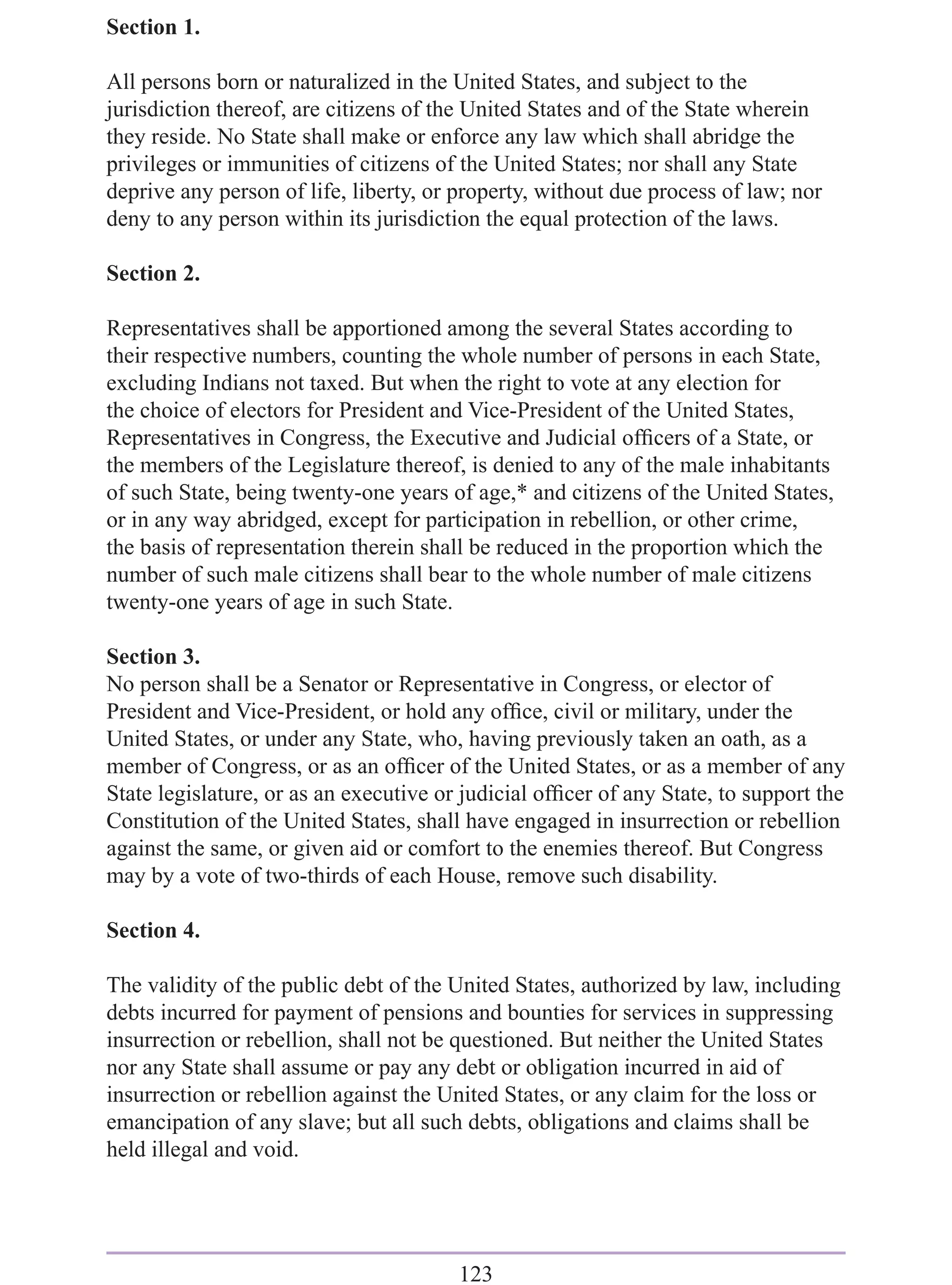 Section 1.

All persons born or naturalized in the United States, and subject to the
jurisdiction thereof, are citizens of the United States and of the State wherein
they reside. No State shall make or enforce any law which shall abridge the
privileges or immunities of citizens of the United States; nor shall any State
deprive any person of life, liberty, or property, without due process of law; nor
deny to any person within its jurisdiction the equal protection of the laws.

Section 2.

Representatives shall be apportioned among the several States according to
their respective numbers, counting the whole number of persons in each State,
excluding Indians not taxed. But when the right to vote at any election for
the choice of electors for President and Vice-President of the United States,
Representatives in Congress, the Executive and Judicial ofﬁcers of a State, or
the members of the Legislature thereof, is denied to any of the male inhabitants
of such State, being twenty-one years of age,* and citizens of the United States,
or in any way abridged, except for participation in rebellion, or other crime,
the basis of representation therein shall be reduced in the proportion which the
number of such male citizens shall bear to the whole number of male citizens
twenty-one years of age in such State.

Section 3.
No person shall be a Senator or Representative in Congress, or elector of
President and Vice-President, or hold any ofﬁce, civil or military, under the
United States, or under any State, who, having previously taken an oath, as a
member of Congress, or as an ofﬁcer of the United States, or as a member of any
State legislature, or as an executive or judicial ofﬁcer of any State, to support the
Constitution of the United States, shall have engaged in insurrection or rebellion
against the same, or given aid or comfort to the enemies thereof. But Congress
may by a vote of two-thirds of each House, remove such disability.

Section 4.

The validity of the public debt of the United States, authorized by law, including
debts incurred for payment of pensions and bounties for services in suppressing
insurrection or rebellion, shall not be questioned. But neither the United States
nor any State shall assume or pay any debt or obligation incurred in aid of
insurrection or rebellion against the United States, or any claim for the loss or
emancipation of any slave; but all such debts, obligations and claims shall be
held illegal and void.




                                        123
 