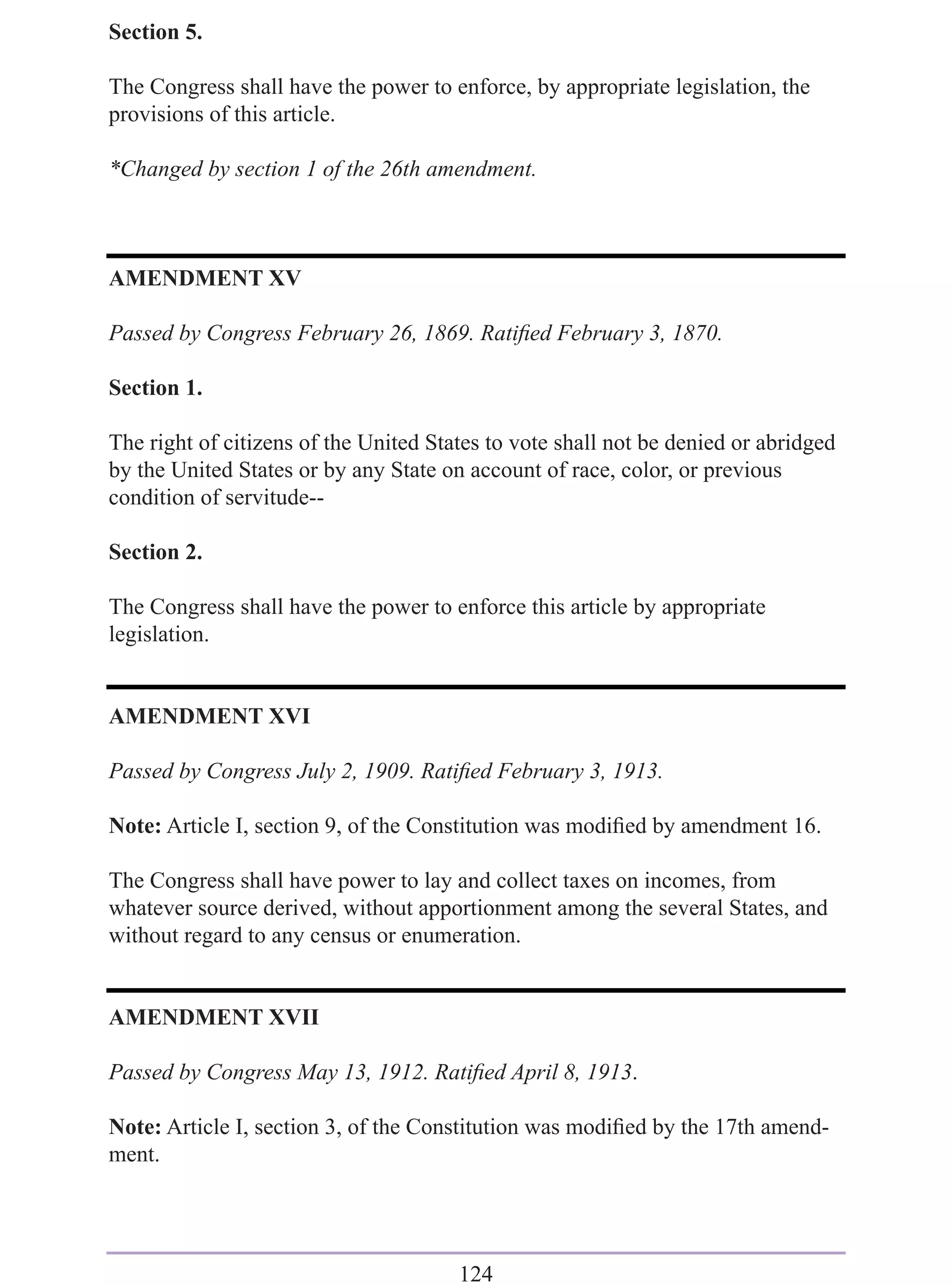 Section 5.

The Congress shall have the power to enforce, by appropriate legislation, the
provisions of this article.

*Changed by section 1 of the 26th amendment.



AMENDMENT XV

Passed by Congress February 26, 1869. Ratiﬁed February 3, 1870.

Section 1.

The right of citizens of the United States to vote shall not be denied or abridged
by the United States or by any State on account of race, color, or previous
condition of servitude--

Section 2.

The Congress shall have the power to enforce this article by appropriate
legislation.


AMENDMENT XVI

Passed by Congress July 2, 1909. Ratiﬁed February 3, 1913.

Note: Article I, section 9, of the Constitution was modiﬁed by amendment 16.

The Congress shall have power to lay and collect taxes on incomes, from
whatever source derived, without apportionment among the several States, and
without regard to any census or enumeration.


AMENDMENT XVII

Passed by Congress May 13, 1912. Ratiﬁed April 8, 1913.

Note: Article I, section 3, of the Constitution was modiﬁed by the 17th amend-
ment.




                                       124
 