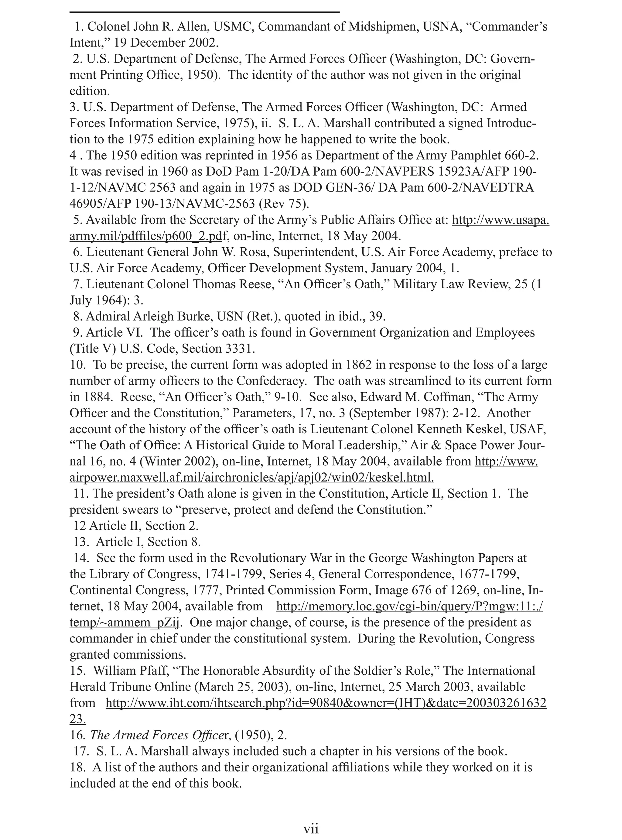 1. Colonel John R. Allen, USMC, Commandant of Midshipmen, USNA, “Commander’s
Intent,” 19 December 2002.
 2. U.S. Department of Defense, The Armed Forces Ofﬁcer (Washington, DC: Govern-
ment Printing Ofﬁce, 1950). The identity of the author was not given in the original
edition.
3. U.S. Department of Defense, The Armed Forces Ofﬁcer (Washington, DC: Armed
Forces Information Service, 1975), ii. S. L. A. Marshall contributed a signed Introduc-
tion to the 1975 edition explaining how he happened to write the book.
4 . The 1950 edition was reprinted in 1956 as Department of the Army Pamphlet 660-2.
It was revised in 1960 as DoD Pam 1-20/DA Pam 600-2/NAVPERS 15923A/AFP 190-
1-12/NAVMC 2563 and again in 1975 as DOD GEN-36/ DA Pam 600-2/NAVEDTRA
46905/AFP 190-13/NAVMC-2563 (Rev 75).
 5. Available from the Secretary of the Army’s Public Affairs Ofﬁce at: http://www.usapa.
army.mil/pdfﬁles/p600_2.pdf, on-line, Internet, 18 May 2004.
 6. Lieutenant General John W. Rosa, Superintendent, U.S. Air Force Academy, preface to
U.S. Air Force Academy, Ofﬁcer Development System, January 2004, 1.
 7. Lieutenant Colonel Thomas Reese, “An Ofﬁcer’s Oath,” Military Law Review, 25 (1
July 1964): 3.
 8. Admiral Arleigh Burke, USN (Ret.), quoted in ibid., 39.
 9. Article VI. The ofﬁcer’s oath is found in Government Organization and Employees
(Title V) U.S. Code, Section 3331.
10. To be precise, the current form was adopted in 1862 in response to the loss of a large
number of army ofﬁcers to the Confederacy. The oath was streamlined to its current form
in 1884. Reese, “An Ofﬁcer’s Oath,” 9-10. See also, Edward M. Coffman, “The Army
Ofﬁcer and the Constitution,” Parameters, 17, no. 3 (September 1987): 2-12. Another
account of the history of the ofﬁcer’s oath is Lieutenant Colonel Kenneth Keskel, USAF,
“The Oath of Ofﬁce: A Historical Guide to Moral Leadership,” Air & Space Power Jour-
nal 16, no. 4 (Winter 2002), on-line, Internet, 18 May 2004, available from http://www.
airpower.maxwell.af.mil/airchronicles/apj/apj02/win02/keskel.html.
 11. The president’s Oath alone is given in the Constitution, Article II, Section 1. The
president swears to “preserve, protect and defend the Constitution.”
 12 Article II, Section 2.
 13. Article I, Section 8.
 14. See the form used in the Revolutionary War in the George Washington Papers at
the Library of Congress, 1741-1799, Series 4, General Correspondence, 1677-1799,
Continental Congress, 1777, Printed Commission Form, Image 676 of 1269, on-line, In-
ternet, 18 May 2004, available from http://memory.loc.gov/cgi-bin/query/P?mgw:11:./
temp/~ammem_pZij. One major change, of course, is the presence of the president as
commander in chief under the constitutional system. During the Revolution, Congress
granted commissions.
15. William Pfaff, “The Honorable Absurdity of the Soldier’s Role,” The International
Herald Tribune Online (March 25, 2003), on-line, Internet, 25 March 2003, available
from http://www.iht.com/ihtsearch.php?id=90840&owner=(IHT)&date=200303261632
23.
16. The Armed Forces Ofﬁcer, (1950), 2.
 17. S. L. A. Marshall always included such a chapter in his versions of the book.
18. A list of the authors and their organizational afﬁliations while they worked on it is
included at the end of this book.


                                           vii
 