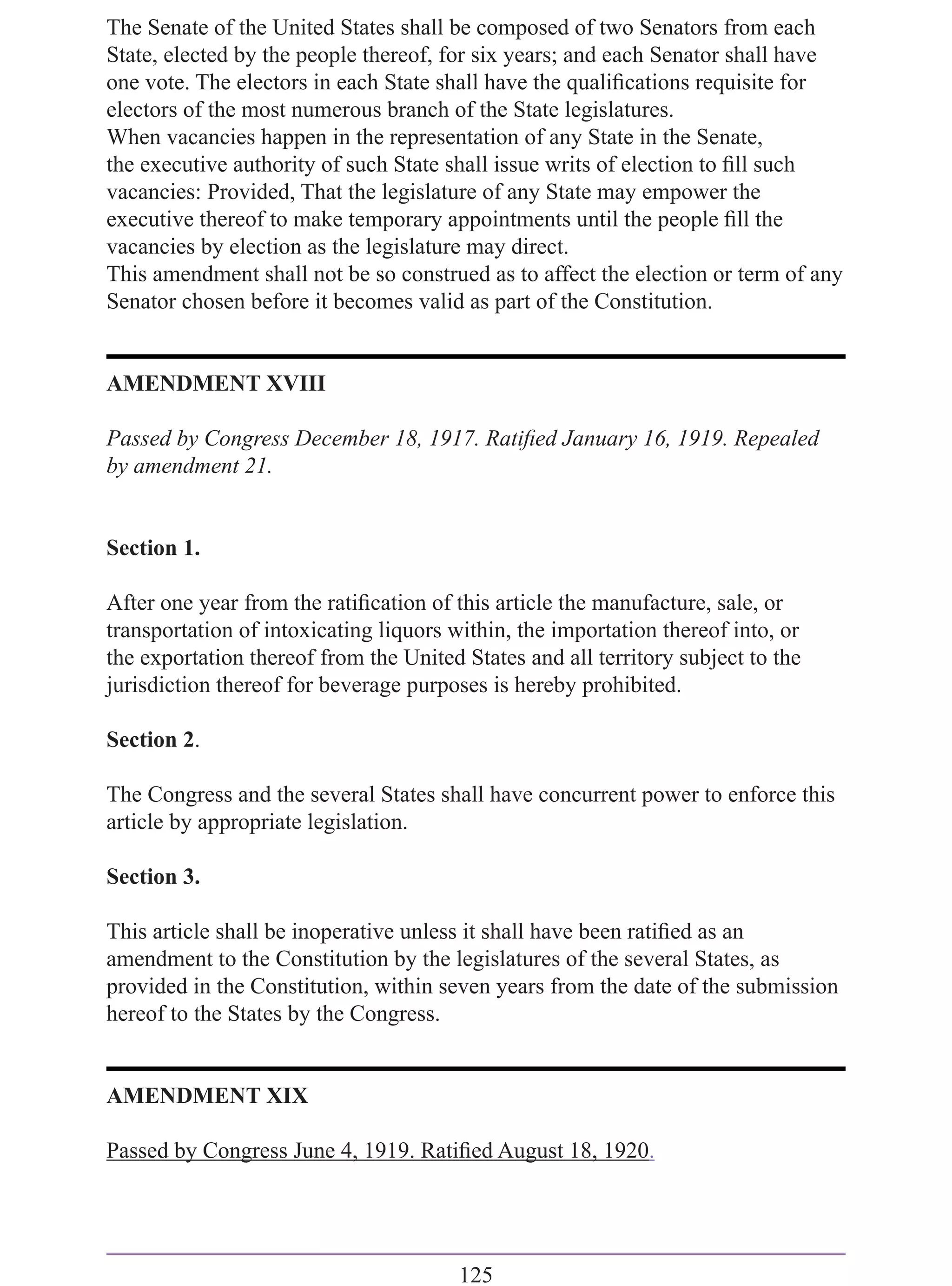 The Senate of the United States shall be composed of two Senators from each
State, elected by the people thereof, for six years; and each Senator shall have
one vote. The electors in each State shall have the qualiﬁcations requisite for
electors of the most numerous branch of the State legislatures.
When vacancies happen in the representation of any State in the Senate,
the executive authority of such State shall issue writs of election to ﬁll such
vacancies: Provided, That the legislature of any State may empower the
executive thereof to make temporary appointments until the people ﬁll the
vacancies by election as the legislature may direct.
This amendment shall not be so construed as to affect the election or term of any
Senator chosen before it becomes valid as part of the Constitution.


AMENDMENT XVIII

Passed by Congress December 18, 1917. Ratiﬁed January 16, 1919. Repealed
by amendment 21.


Section 1.

After one year from the ratiﬁcation of this article the manufacture, sale, or
transportation of intoxicating liquors within, the importation thereof into, or
the exportation thereof from the United States and all territory subject to the
jurisdiction thereof for beverage purposes is hereby prohibited.

Section 2.

The Congress and the several States shall have concurrent power to enforce this
article by appropriate legislation.

Section 3.

This article shall be inoperative unless it shall have been ratiﬁed as an
amendment to the Constitution by the legislatures of the several States, as
provided in the Constitution, within seven years from the date of the submission
hereof to the States by the Congress.


AMENDMENT XIX

Passed by Congress June 4, 1919. Ratiﬁed August 18, 1920.




                                        125
 