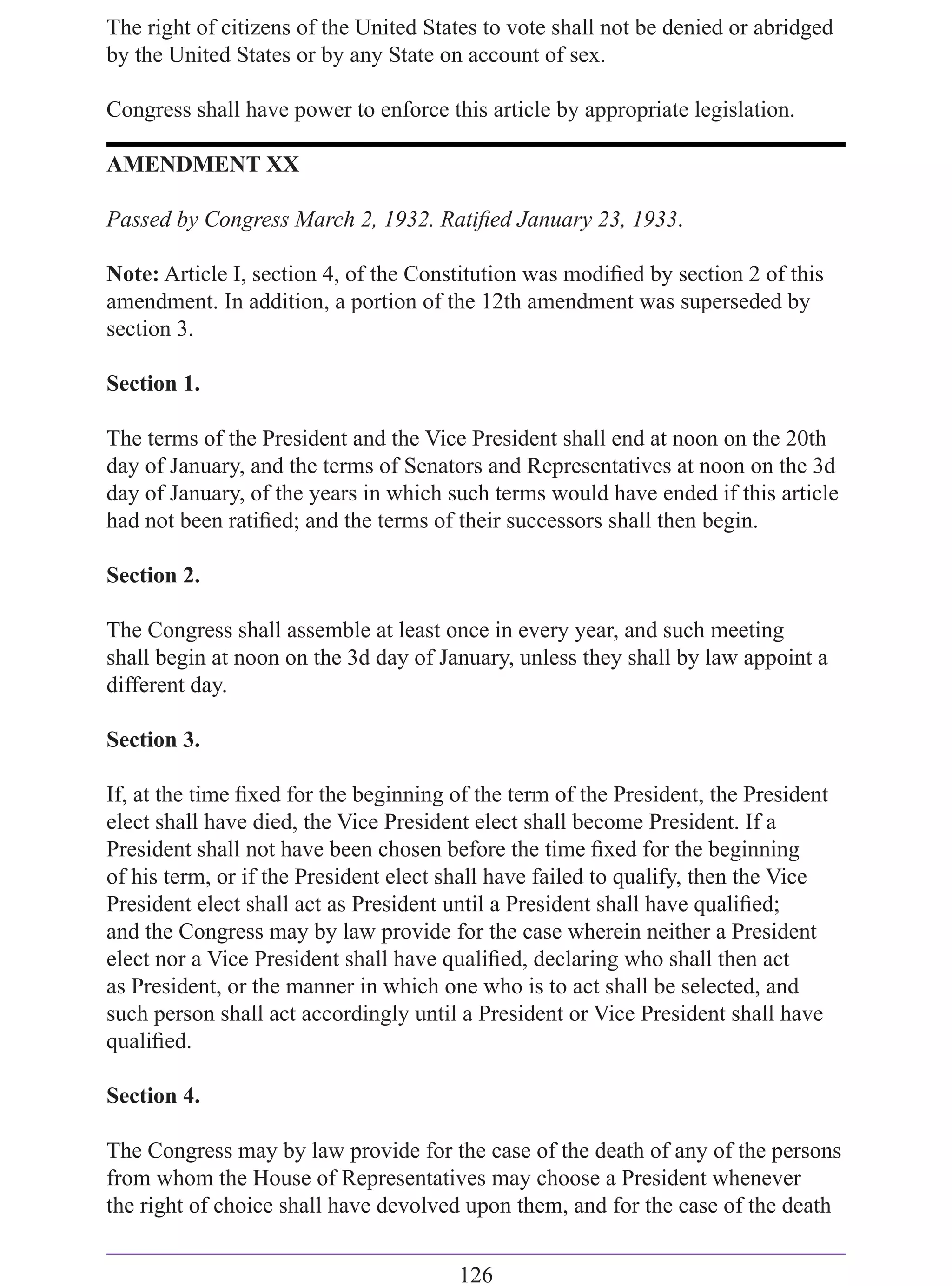 The right of citizens of the United States to vote shall not be denied or abridged
by the United States or by any State on account of sex.

Congress shall have power to enforce this article by appropriate legislation.

AMENDMENT XX

Passed by Congress March 2, 1932. Ratiﬁed January 23, 1933.

Note: Article I, section 4, of the Constitution was modiﬁed by section 2 of this
amendment. In addition, a portion of the 12th amendment was superseded by
section 3.

Section 1.

The terms of the President and the Vice President shall end at noon on the 20th
day of January, and the terms of Senators and Representatives at noon on the 3d
day of January, of the years in which such terms would have ended if this article
had not been ratiﬁed; and the terms of their successors shall then begin.

Section 2.

The Congress shall assemble at least once in every year, and such meeting
shall begin at noon on the 3d day of January, unless they shall by law appoint a
different day.

Section 3.

If, at the time ﬁxed for the beginning of the term of the President, the President
elect shall have died, the Vice President elect shall become President. If a
President shall not have been chosen before the time ﬁxed for the beginning
of his term, or if the President elect shall have failed to qualify, then the Vice
President elect shall act as President until a President shall have qualiﬁed;
and the Congress may by law provide for the case wherein neither a President
elect nor a Vice President shall have qualiﬁed, declaring who shall then act
as President, or the manner in which one who is to act shall be selected, and
such person shall act accordingly until a President or Vice President shall have
qualiﬁed.

Section 4.

The Congress may by law provide for the case of the death of any of the persons
from whom the House of Representatives may choose a President whenever
the right of choice shall have devolved upon them, and for the case of the death


                                        126
 