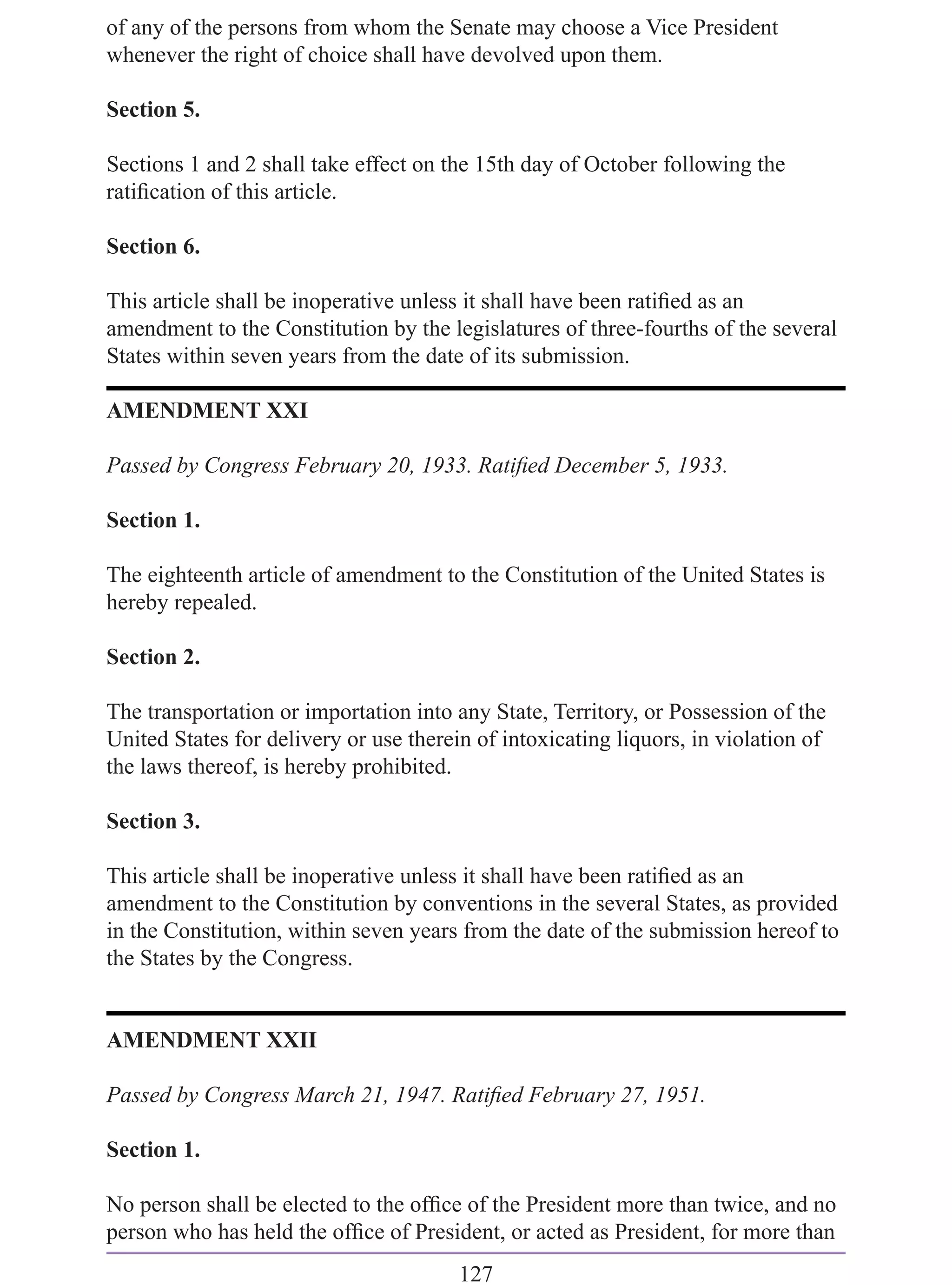 of any of the persons from whom the Senate may choose a Vice President
whenever the right of choice shall have devolved upon them.

Section 5.

Sections 1 and 2 shall take effect on the 15th day of October following the
ratiﬁcation of this article.

Section 6.

This article shall be inoperative unless it shall have been ratiﬁed as an
amendment to the Constitution by the legislatures of three-fourths of the several
States within seven years from the date of its submission.

AMENDMENT XXI

Passed by Congress February 20, 1933. Ratiﬁed December 5, 1933.

Section 1.

The eighteenth article of amendment to the Constitution of the United States is
hereby repealed.

Section 2.

The transportation or importation into any State, Territory, or Possession of the
United States for delivery or use therein of intoxicating liquors, in violation of
the laws thereof, is hereby prohibited.

Section 3.

This article shall be inoperative unless it shall have been ratiﬁed as an
amendment to the Constitution by conventions in the several States, as provided
in the Constitution, within seven years from the date of the submission hereof to
the States by the Congress.


AMENDMENT XXII

Passed by Congress March 21, 1947. Ratiﬁed February 27, 1951.

Section 1.

No person shall be elected to the ofﬁce of the President more than twice, and no
person who has held the ofﬁce of President, or acted as President, for more than
                                        127
 