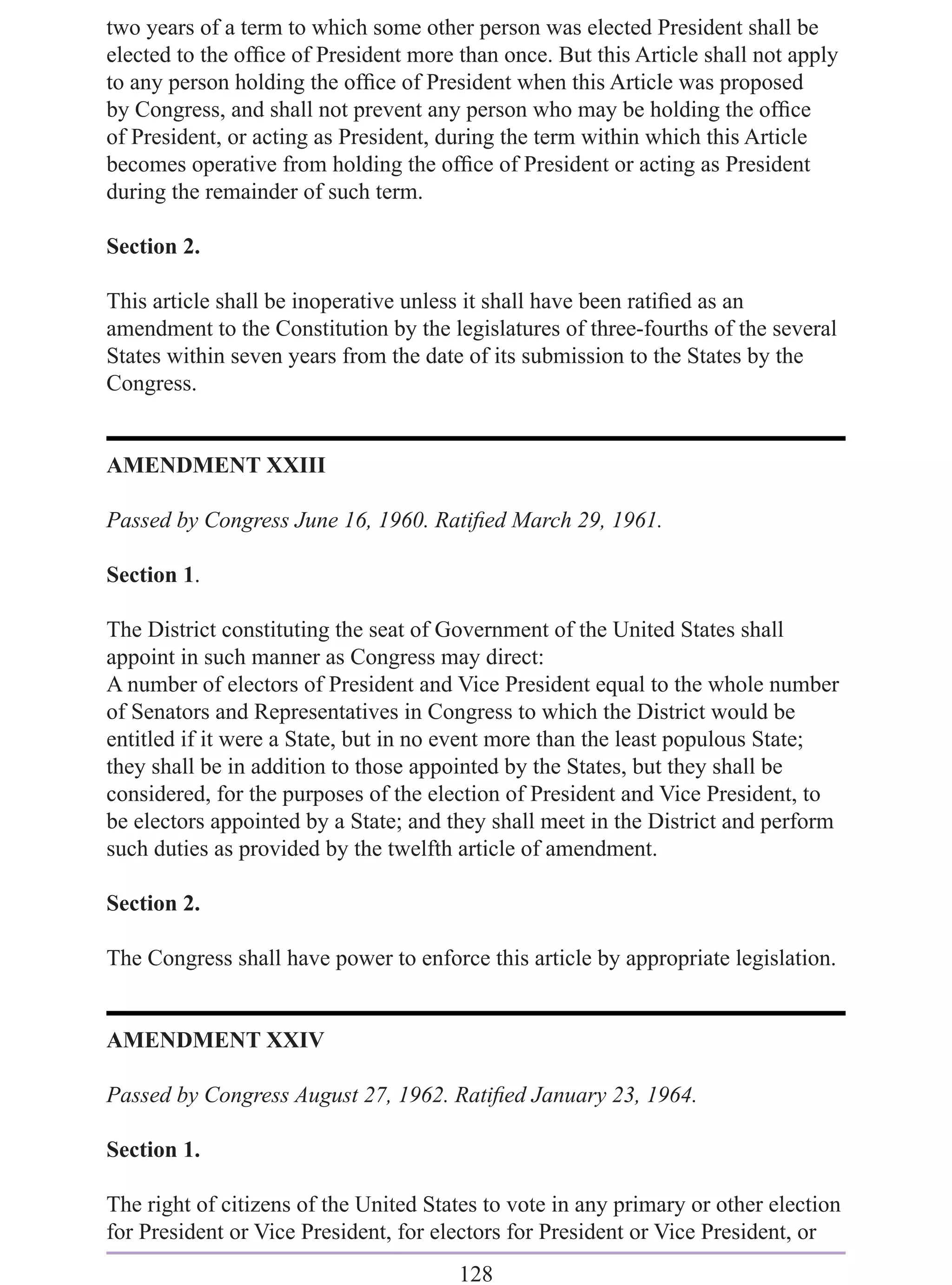 two years of a term to which some other person was elected President shall be
elected to the ofﬁce of President more than once. But this Article shall not apply
to any person holding the ofﬁce of President when this Article was proposed
by Congress, and shall not prevent any person who may be holding the ofﬁce
of President, or acting as President, during the term within which this Article
becomes operative from holding the ofﬁce of President or acting as President
during the remainder of such term.

Section 2.

This article shall be inoperative unless it shall have been ratiﬁed as an
amendment to the Constitution by the legislatures of three-fourths of the several
States within seven years from the date of its submission to the States by the
Congress.


AMENDMENT XXIII

Passed by Congress June 16, 1960. Ratiﬁed March 29, 1961.

Section 1.

The District constituting the seat of Government of the United States shall
appoint in such manner as Congress may direct:
A number of electors of President and Vice President equal to the whole number
of Senators and Representatives in Congress to which the District would be
entitled if it were a State, but in no event more than the least populous State;
they shall be in addition to those appointed by the States, but they shall be
considered, for the purposes of the election of President and Vice President, to
be electors appointed by a State; and they shall meet in the District and perform
such duties as provided by the twelfth article of amendment.

Section 2.

The Congress shall have power to enforce this article by appropriate legislation.


AMENDMENT XXIV

Passed by Congress August 27, 1962. Ratiﬁed January 23, 1964.

Section 1.

The right of citizens of the United States to vote in any primary or other election
for President or Vice President, for electors for President or Vice President, or
                                       128
 
