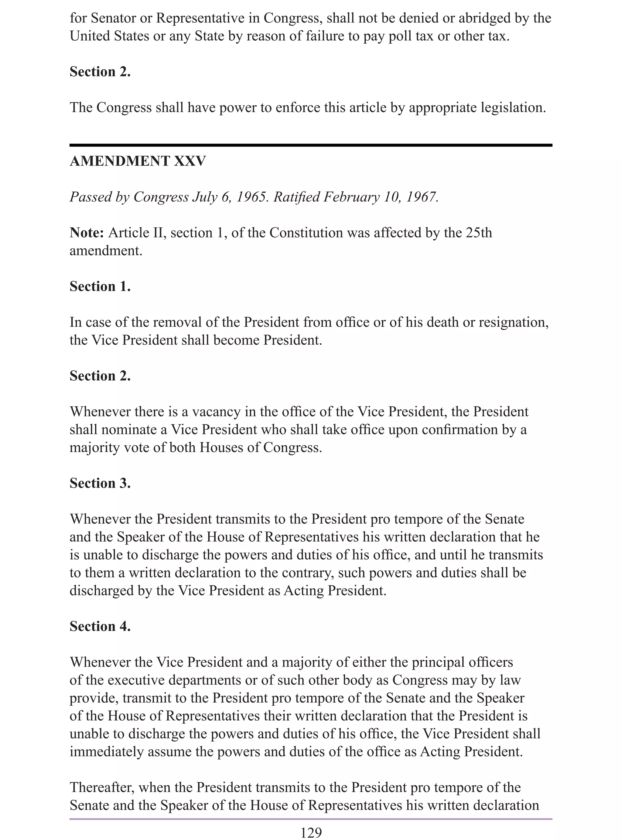 for Senator or Representative in Congress, shall not be denied or abridged by the
United States or any State by reason of failure to pay poll tax or other tax.

Section 2.

The Congress shall have power to enforce this article by appropriate legislation.


AMENDMENT XXV

Passed by Congress July 6, 1965. Ratiﬁed February 10, 1967.

Note: Article II, section 1, of the Constitution was affected by the 25th
amendment.

Section 1.

In case of the removal of the President from ofﬁce or of his death or resignation,
the Vice President shall become President.

Section 2.

Whenever there is a vacancy in the ofﬁce of the Vice President, the President
shall nominate a Vice President who shall take ofﬁce upon conﬁrmation by a
majority vote of both Houses of Congress.

Section 3.

Whenever the President transmits to the President pro tempore of the Senate
and the Speaker of the House of Representatives his written declaration that he
is unable to discharge the powers and duties of his ofﬁce, and until he transmits
to them a written declaration to the contrary, such powers and duties shall be
discharged by the Vice President as Acting President.

Section 4.

Whenever the Vice President and a majority of either the principal ofﬁcers
of the executive departments or of such other body as Congress may by law
provide, transmit to the President pro tempore of the Senate and the Speaker
of the House of Representatives their written declaration that the President is
unable to discharge the powers and duties of his ofﬁce, the Vice President shall
immediately assume the powers and duties of the ofﬁce as Acting President.

Thereafter, when the President transmits to the President pro tempore of the
Senate and the Speaker of the House of Representatives his written declaration
                                       129
 