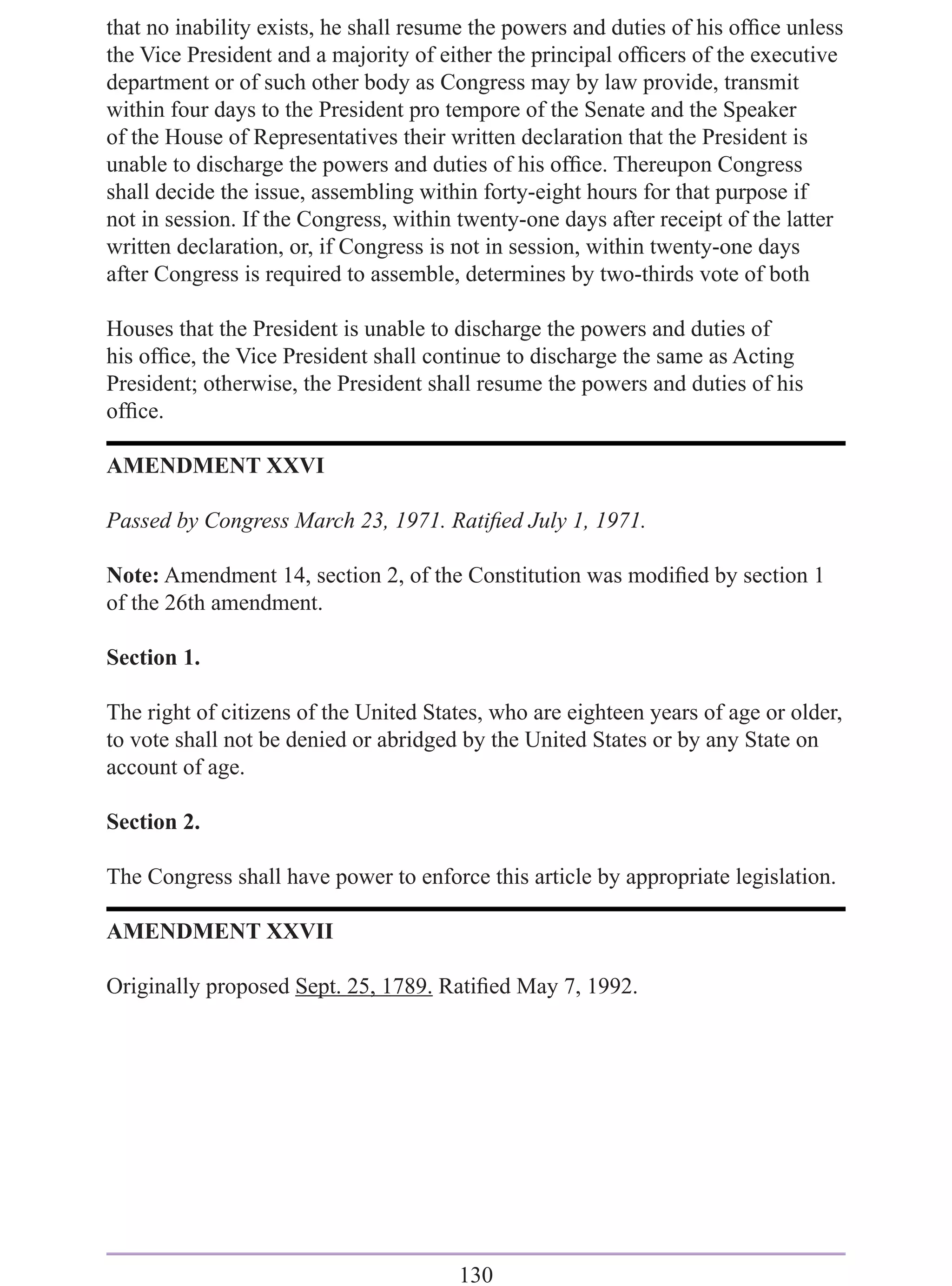that no inability exists, he shall resume the powers and duties of his ofﬁce unless
the Vice President and a majority of either the principal ofﬁcers of the executive
department or of such other body as Congress may by law provide, transmit
within four days to the President pro tempore of the Senate and the Speaker
of the House of Representatives their written declaration that the President is
unable to discharge the powers and duties of his ofﬁce. Thereupon Congress
shall decide the issue, assembling within forty-eight hours for that purpose if
not in session. If the Congress, within twenty-one days after receipt of the latter
written declaration, or, if Congress is not in session, within twenty-one days
after Congress is required to assemble, determines by two-thirds vote of both

Houses that the President is unable to discharge the powers and duties of
his ofﬁce, the Vice President shall continue to discharge the same as Acting
President; otherwise, the President shall resume the powers and duties of his
ofﬁce.

AMENDMENT XXVI

Passed by Congress March 23, 1971. Ratiﬁed July 1, 1971.

Note: Amendment 14, section 2, of the Constitution was modiﬁed by section 1
of the 26th amendment.

Section 1.

The right of citizens of the United States, who are eighteen years of age or older,
to vote shall not be denied or abridged by the United States or by any State on
account of age.

Section 2.

The Congress shall have power to enforce this article by appropriate legislation.

AMENDMENT XXVII

Originally proposed Sept. 25, 1789. Ratiﬁed May 7, 1992.




                                       130
 