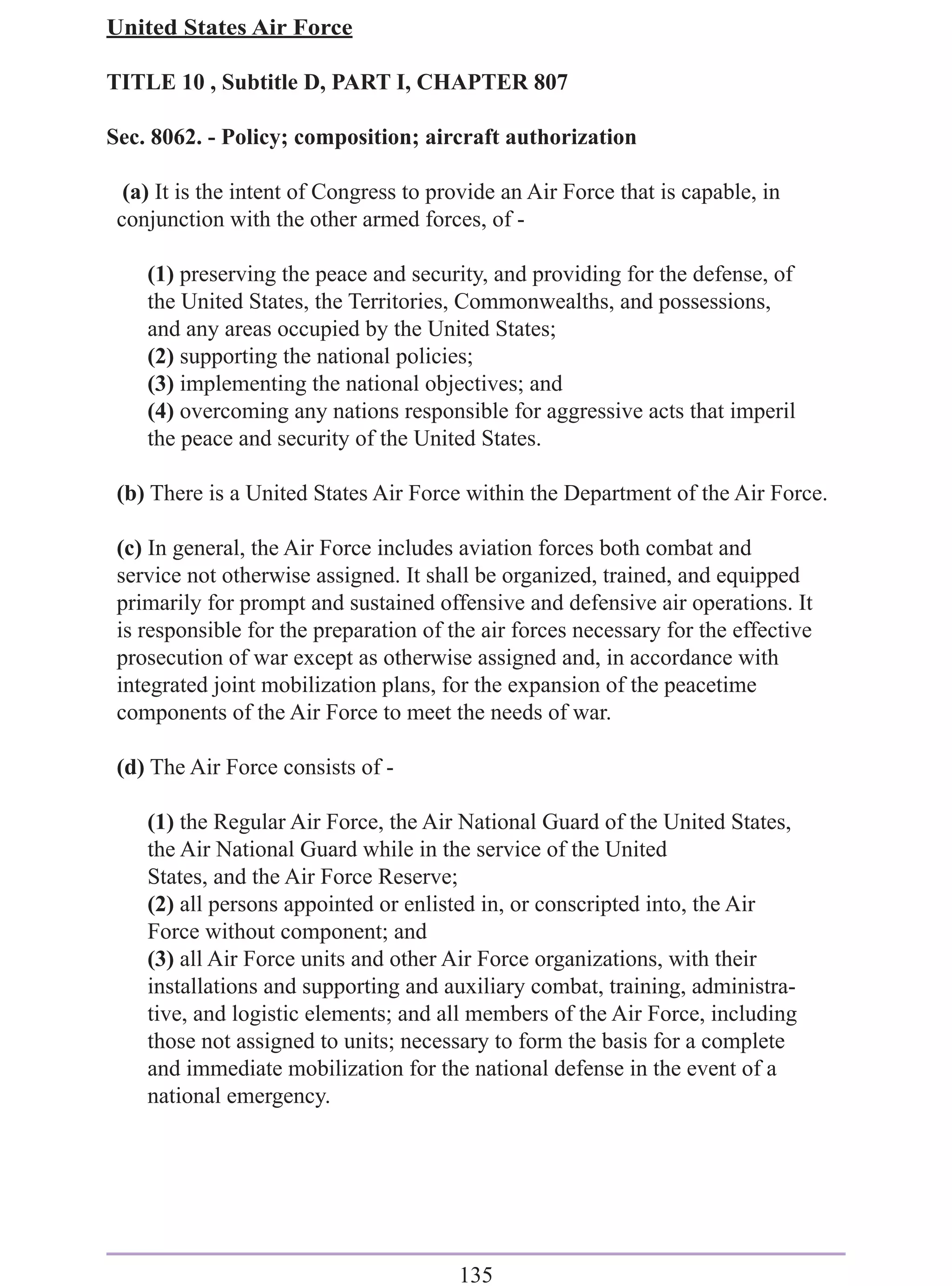 United States Air Force

TITLE 10 , Subtitle D, PART I, CHAPTER 807

Sec. 8062. - Policy; composition; aircraft authorization

  (a) It is the intent of Congress to provide an Air Force that is capable, in
 conjunction with the other armed forces, of -

    (1) preserving the peace and security, and providing for the defense, of
    the United States, the Territories, Commonwealths, and possessions,
    and any areas occupied by the United States;
    (2) supporting the national policies;
    (3) implementing the national objectives; and
    (4) overcoming any nations responsible for aggressive acts that imperil
    the peace and security of the United States.

 (b) There is a United States Air Force within the Department of the Air Force.

 (c) In general, the Air Force includes aviation forces both combat and
 service not otherwise assigned. It shall be organized, trained, and equipped
 primarily for prompt and sustained offensive and defensive air operations. It
 is responsible for the preparation of the air forces necessary for the effective
 prosecution of war except as otherwise assigned and, in accordance with
 integrated joint mobilization plans, for the expansion of the peacetime
 components of the Air Force to meet the needs of war.

 (d) The Air Force consists of -

    (1) the Regular Air Force, the Air National Guard of the United States,
    the Air National Guard while in the service of the United
    States, and the Air Force Reserve;
    (2) all persons appointed or enlisted in, or conscripted into, the Air
    Force without component; and
    (3) all Air Force units and other Air Force organizations, with their
    installations and supporting and auxiliary combat, training, administra-
    tive, and logistic elements; and all members of the Air Force, including
    those not assigned to units; necessary to form the basis for a complete
    and immediate mobilization for the national defense in the event of a
    national emergency.




                                        135
 
