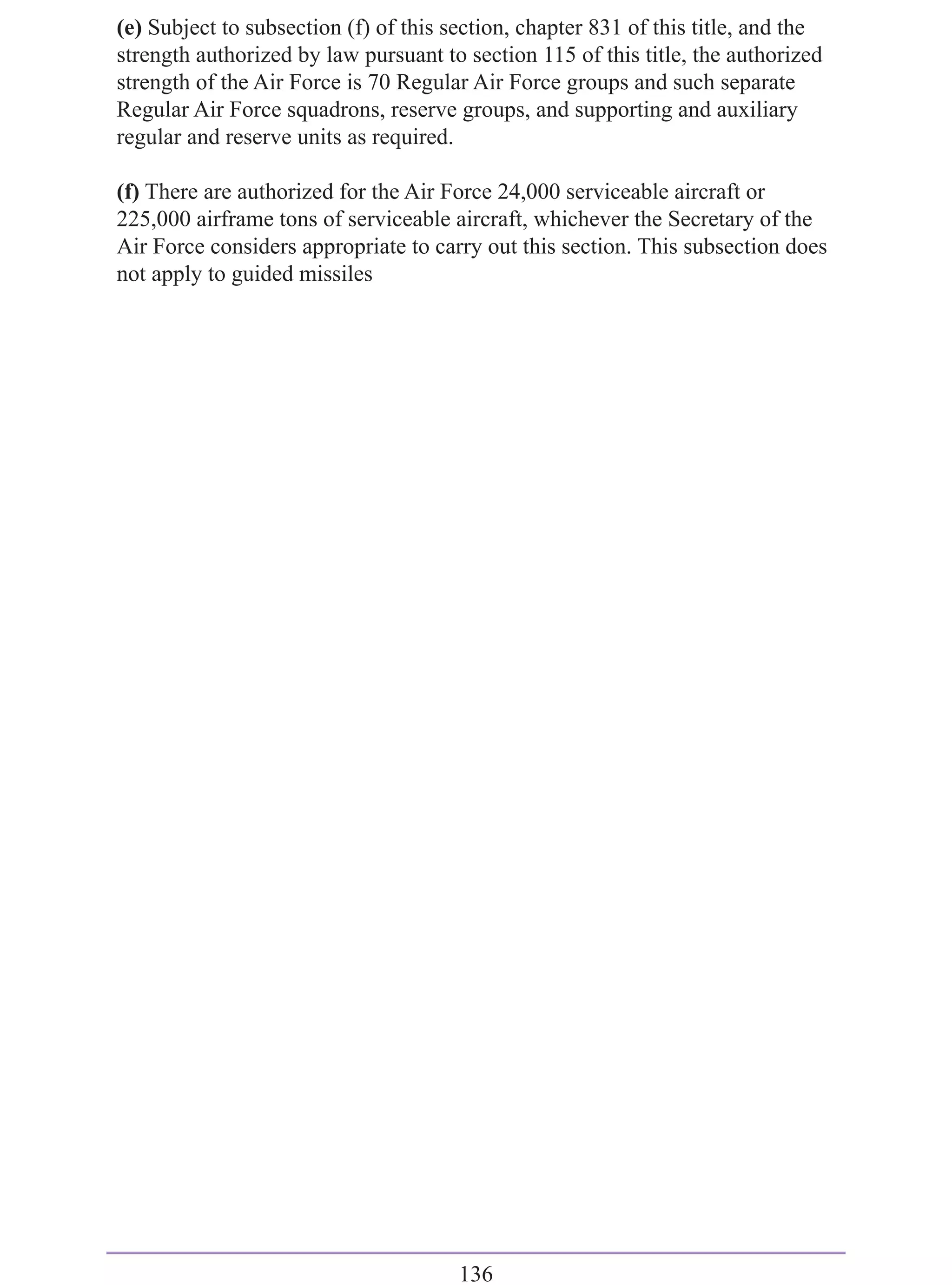 (e) Subject to subsection (f) of this section, chapter 831 of this title, and the
strength authorized by law pursuant to section 115 of this title, the authorized
strength of the Air Force is 70 Regular Air Force groups and such separate
Regular Air Force squadrons, reserve groups, and supporting and auxiliary
regular and reserve units as required.

(f) There are authorized for the Air Force 24,000 serviceable aircraft or
225,000 airframe tons of serviceable aircraft, whichever the Secretary of the
Air Force considers appropriate to carry out this section. This subsection does
not apply to guided missiles




                                       136
 