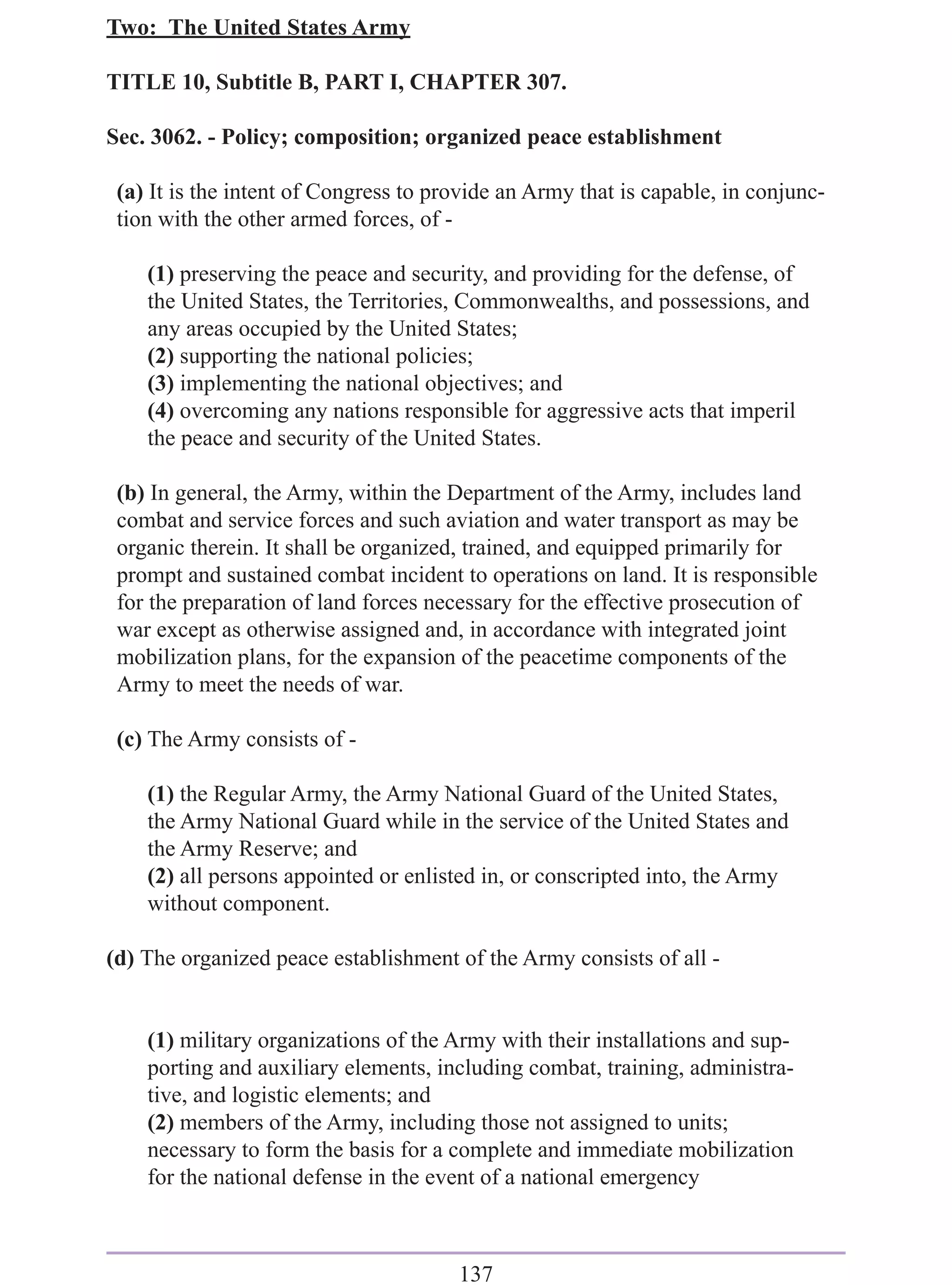 Two: The United States Army

TITLE 10, Subtitle B, PART I, CHAPTER 307.

Sec. 3062. - Policy; composition; organized peace establishment

 (a) It is the intent of Congress to provide an Army that is capable, in conjunc-
 tion with the other armed forces, of -

    (1) preserving the peace and security, and providing for the defense, of
    the United States, the Territories, Commonwealths, and possessions, and
    any areas occupied by the United States;
    (2) supporting the national policies;
    (3) implementing the national objectives; and
    (4) overcoming any nations responsible for aggressive acts that imperil
    the peace and security of the United States.

 (b) In general, the Army, within the Department of the Army, includes land
 combat and service forces and such aviation and water transport as may be
 organic therein. It shall be organized, trained, and equipped primarily for
 prompt and sustained combat incident to operations on land. It is responsible
 for the preparation of land forces necessary for the effective prosecution of
 war except as otherwise assigned and, in accordance with integrated joint
 mobilization plans, for the expansion of the peacetime components of the
 Army to meet the needs of war.

 (c) The Army consists of -

    (1) the Regular Army, the Army National Guard of the United States,
    the Army National Guard while in the service of the United States and
    the Army Reserve; and
    (2) all persons appointed or enlisted in, or conscripted into, the Army
    without component.

(d) The organized peace establishment of the Army consists of all -


    (1) military organizations of the Army with their installations and sup-
    porting and auxiliary elements, including combat, training, administra-
    tive, and logistic elements; and
    (2) members of the Army, including those not assigned to units;
    necessary to form the basis for a complete and immediate mobilization
    for the national defense in the event of a national emergency



                                       137
 