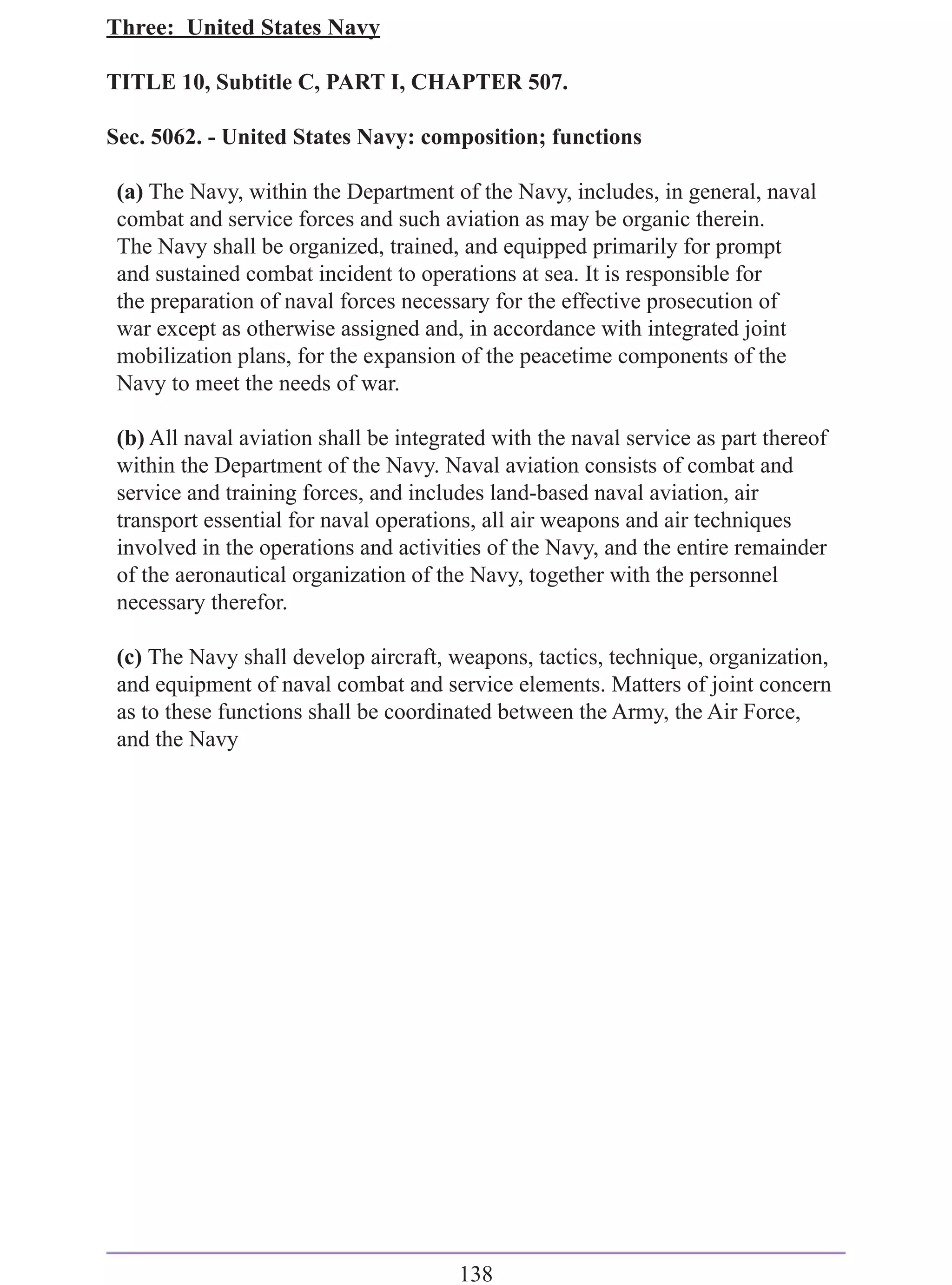 Three: United States Navy

TITLE 10, Subtitle C, PART I, CHAPTER 507.

Sec. 5062. - United States Navy: composition; functions

 (a) The Navy, within the Department of the Navy, includes, in general, naval
 combat and service forces and such aviation as may be organic therein.
 The Navy shall be organized, trained, and equipped primarily for prompt
 and sustained combat incident to operations at sea. It is responsible for
 the preparation of naval forces necessary for the effective prosecution of
 war except as otherwise assigned and, in accordance with integrated joint
 mobilization plans, for the expansion of the peacetime components of the
 Navy to meet the needs of war.

 (b) All naval aviation shall be integrated with the naval service as part thereof
 within the Department of the Navy. Naval aviation consists of combat and
 service and training forces, and includes land-based naval aviation, air
 transport essential for naval operations, all air weapons and air techniques
 involved in the operations and activities of the Navy, and the entire remainder
 of the aeronautical organization of the Navy, together with the personnel
 necessary therefor.

 (c) The Navy shall develop aircraft, weapons, tactics, technique, organization,
 and equipment of naval combat and service elements. Matters of joint concern
 as to these functions shall be coordinated between the Army, the Air Force,
 and the Navy




                                        138
 