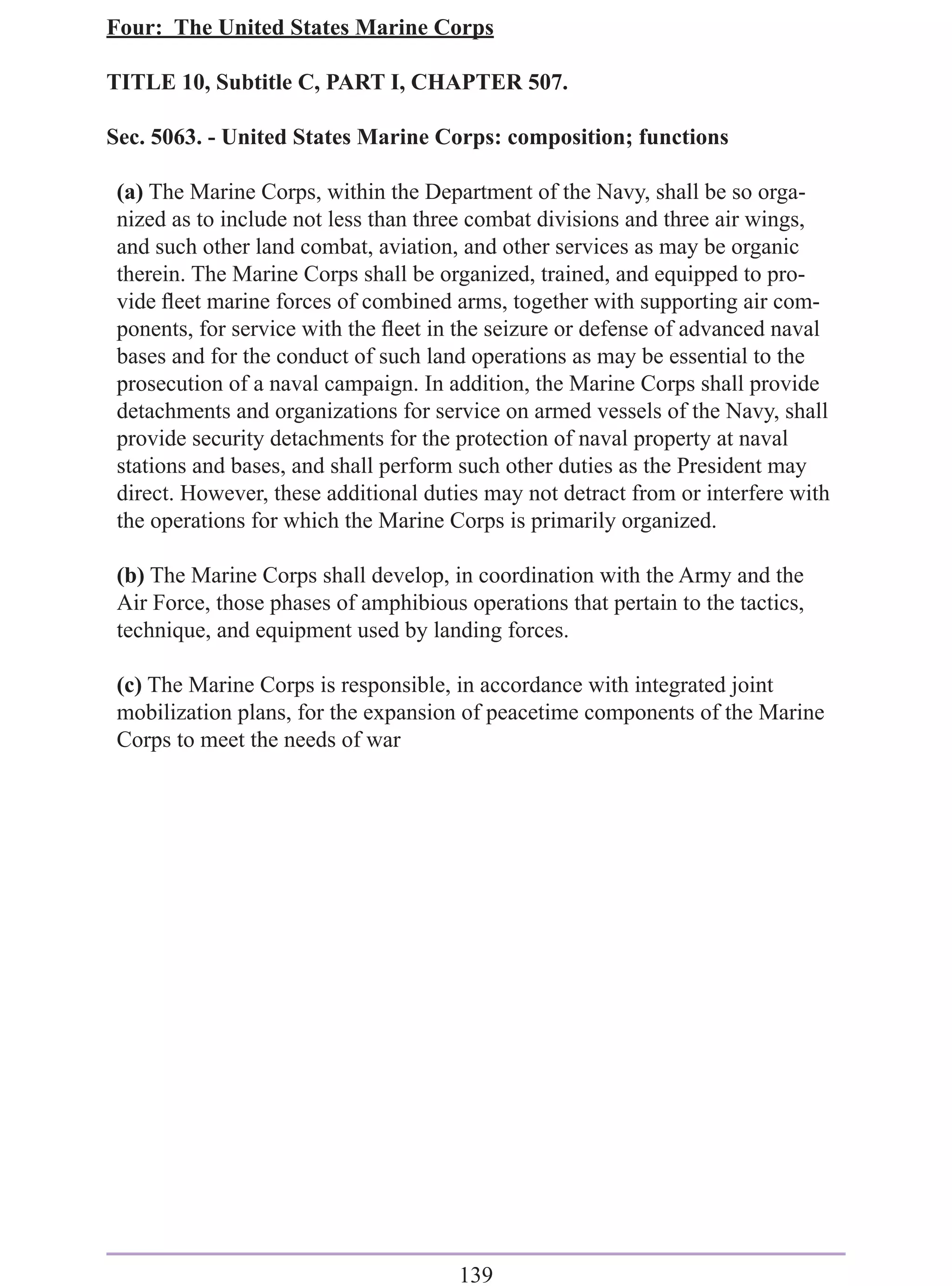 Four: The United States Marine Corps

TITLE 10, Subtitle C, PART I, CHAPTER 507.

Sec. 5063. - United States Marine Corps: composition; functions

 (a) The Marine Corps, within the Department of the Navy, shall be so orga-
 nized as to include not less than three combat divisions and three air wings,
 and such other land combat, aviation, and other services as may be organic
 therein. The Marine Corps shall be organized, trained, and equipped to pro-
 vide ﬂeet marine forces of combined arms, together with supporting air com-
 ponents, for service with the ﬂeet in the seizure or defense of advanced naval
 bases and for the conduct of such land operations as may be essential to the
 prosecution of a naval campaign. In addition, the Marine Corps shall provide
 detachments and organizations for service on armed vessels of the Navy, shall
 provide security detachments for the protection of naval property at naval
 stations and bases, and shall perform such other duties as the President may
 direct. However, these additional duties may not detract from or interfere with
 the operations for which the Marine Corps is primarily organized.

 (b) The Marine Corps shall develop, in coordination with the Army and the
 Air Force, those phases of amphibious operations that pertain to the tactics,
 technique, and equipment used by landing forces.

 (c) The Marine Corps is responsible, in accordance with integrated joint
 mobilization plans, for the expansion of peacetime components of the Marine
 Corps to meet the needs of war




                                       139
 