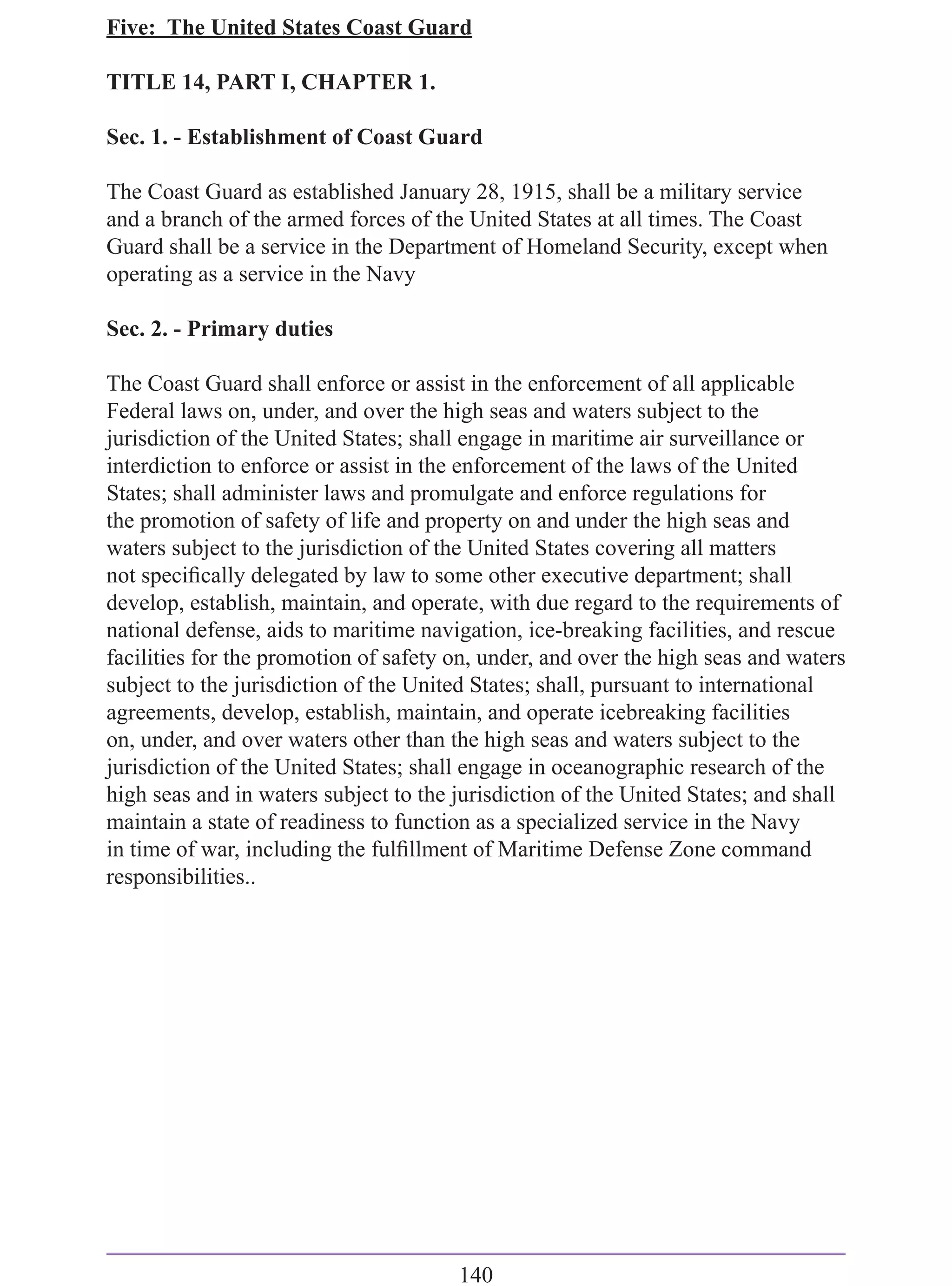 Five: The United States Coast Guard

TITLE 14, PART I, CHAPTER 1.

Sec. 1. - Establishment of Coast Guard

The Coast Guard as established January 28, 1915, shall be a military service
and a branch of the armed forces of the United States at all times. The Coast
Guard shall be a service in the Department of Homeland Security, except when
operating as a service in the Navy

Sec. 2. - Primary duties

The Coast Guard shall enforce or assist in the enforcement of all applicable
Federal laws on, under, and over the high seas and waters subject to the
jurisdiction of the United States; shall engage in maritime air surveillance or
interdiction to enforce or assist in the enforcement of the laws of the United
States; shall administer laws and promulgate and enforce regulations for
the promotion of safety of life and property on and under the high seas and
waters subject to the jurisdiction of the United States covering all matters
not speciﬁcally delegated by law to some other executive department; shall
develop, establish, maintain, and operate, with due regard to the requirements of
national defense, aids to maritime navigation, ice-breaking facilities, and rescue
facilities for the promotion of safety on, under, and over the high seas and waters
subject to the jurisdiction of the United States; shall, pursuant to international
agreements, develop, establish, maintain, and operate icebreaking facilities
on, under, and over waters other than the high seas and waters subject to the
jurisdiction of the United States; shall engage in oceanographic research of the
high seas and in waters subject to the jurisdiction of the United States; and shall
maintain a state of readiness to function as a specialized service in the Navy
in time of war, including the fulﬁllment of Maritime Defense Zone command
responsibilities..




                                       140
 
