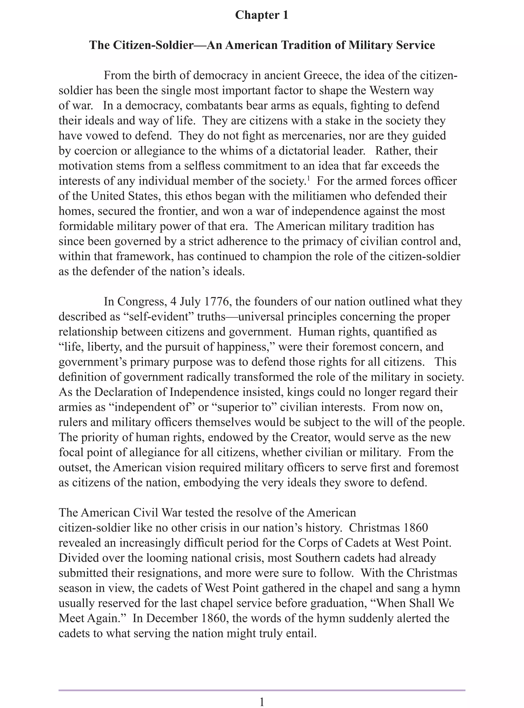 Chapter 1

      The Citizen-Soldier—An American Tradition of Military Service

          From the birth of democracy in ancient Greece, the idea of the citizen-
soldier has been the single most important factor to shape the Western way
of war. In a democracy, combatants bear arms as equals, ﬁghting to defend
their ideals and way of life. They are citizens with a stake in the society they
have vowed to defend. They do not ﬁght as mercenaries, nor are they guided
by coercion or allegiance to the whims of a dictatorial leader. Rather, their
motivation stems from a selﬂess commitment to an idea that far exceeds the
interests of any individual member of the society.1 For the armed forces ofﬁcer
of the United States, this ethos began with the militiamen who defended their
homes, secured the frontier, and won a war of independence against the most
formidable military power of that era. The American military tradition has
since been governed by a strict adherence to the primacy of civilian control and,
within that framework, has continued to champion the role of the citizen-soldier
as the defender of the nation’s ideals.

           In Congress, 4 July 1776, the founders of our nation outlined what they
described as “self-evident” truths—universal principles concerning the proper
relationship between citizens and government. Human rights, quantiﬁed as
“life, liberty, and the pursuit of happiness,” were their foremost concern, and
government’s primary purpose was to defend those rights for all citizens. This
deﬁnition of government radically transformed the role of the military in society.
As the Declaration of Independence insisted, kings could no longer regard their
armies as “independent of” or “superior to” civilian interests. From now on,
rulers and military ofﬁcers themselves would be subject to the will of the people.
The priority of human rights, endowed by the Creator, would serve as the new
focal point of allegiance for all citizens, whether civilian or military. From the
outset, the American vision required military ofﬁcers to serve ﬁrst and foremost
as citizens of the nation, embodying the very ideals they swore to defend.

The American Civil War tested the resolve of the American
citizen-soldier like no other crisis in our nation’s history. Christmas 1860
revealed an increasingly difﬁcult period for the Corps of Cadets at West Point.
Divided over the looming national crisis, most Southern cadets had already
submitted their resignations, and more were sure to follow. With the Christmas
season in view, the cadets of West Point gathered in the chapel and sang a hymn
usually reserved for the last chapel service before graduation, “When Shall We
Meet Again.” In December 1860, the words of the hymn suddenly alerted the
cadets to what serving the nation might truly entail.




                                        1
 
