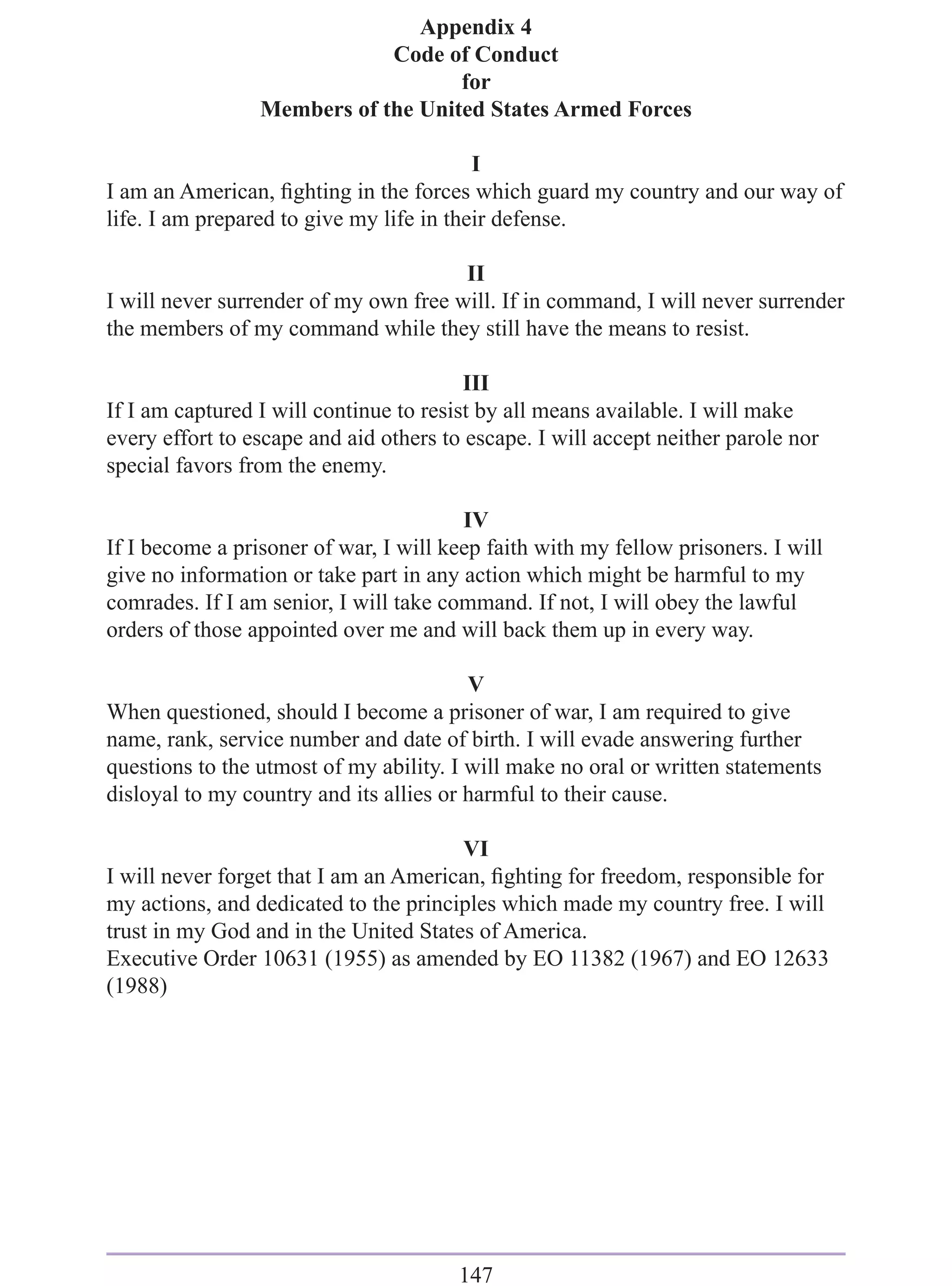 Appendix 4
                             Code of Conduct
                                    for
                 Members of the United States Armed Forces

                                          I
I am an American, ﬁghting in the forces which guard my country and our way of
life. I am prepared to give my life in their defense.

                                       II
I will never surrender of my own free will. If in command, I will never surrender
the members of my command while they still have the means to resist.

                                         III
If I am captured I will continue to resist by all means available. I will make
every effort to escape and aid others to escape. I will accept neither parole nor
special favors from the enemy.

                                        IV
If I become a prisoner of war, I will keep faith with my fellow prisoners. I will
give no information or take part in any action which might be harmful to my
comrades. If I am senior, I will take command. If not, I will obey the lawful
orders of those appointed over me and will back them up in every way.

                                         V
When questioned, should I become a prisoner of war, I am required to give
name, rank, service number and date of birth. I will evade answering further
questions to the utmost of my ability. I will make no oral or written statements
disloyal to my country and its allies or harmful to their cause.

                                       VI
I will never forget that I am an American, ﬁghting for freedom, responsible for
my actions, and dedicated to the principles which made my country free. I will
trust in my God and in the United States of America.
Executive Order 10631 (1955) as amended by EO 11382 (1967) and EO 12633
(1988)




                                        147
 