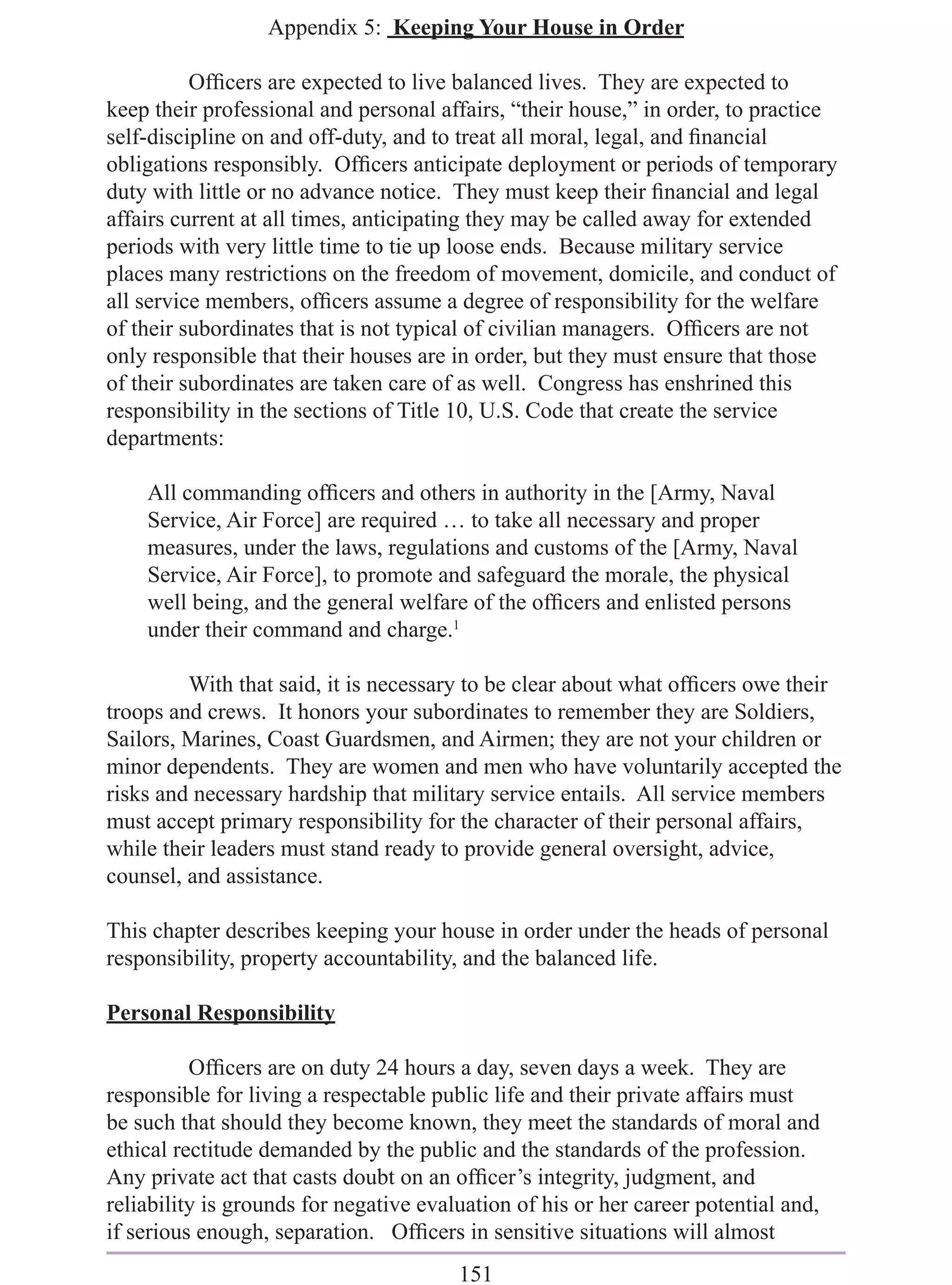 Appendix 5: Keeping Your House in Order

          Ofﬁcers are expected to live balanced lives. They are expected to
keep their professional and personal affairs, “their house,” in order, to practice
self-discipline on and off-duty, and to treat all moral, legal, and ﬁnancial
obligations responsibly. Ofﬁcers anticipate deployment or periods of temporary
duty with little or no advance notice. They must keep their ﬁnancial and legal
affairs current at all times, anticipating they may be called away for extended
periods with very little time to tie up loose ends. Because military service
places many restrictions on the freedom of movement, domicile, and conduct of
all service members, ofﬁcers assume a degree of responsibility for the welfare
of their subordinates that is not typical of civilian managers. Ofﬁcers are not
only responsible that their houses are in order, but they must ensure that those
of their subordinates are taken care of as well. Congress has enshrined this
responsibility in the sections of Title 10, U.S. Code that create the service
departments:

    All commanding ofﬁcers and others in authority in the [Army, Naval
    Service, Air Force] are required … to take all necessary and proper
    measures, under the laws, regulations and customs of the [Army, Naval
    Service, Air Force], to promote and safeguard the morale, the physical
    well being, and the general welfare of the ofﬁcers and enlisted persons
    under their command and charge.1

         With that said, it is necessary to be clear about what ofﬁcers owe their
troops and crews. It honors your subordinates to remember they are Soldiers,
Sailors, Marines, Coast Guardsmen, and Airmen; they are not your children or
minor dependents. They are women and men who have voluntarily accepted the
risks and necessary hardship that military service entails. All service members
must accept primary responsibility for the character of their personal affairs,
while their leaders must stand ready to provide general oversight, advice,
counsel, and assistance.

This chapter describes keeping your house in order under the heads of personal
responsibility, property accountability, and the balanced life.

Personal Responsibility

          Ofﬁcers are on duty 24 hours a day, seven days a week. They are
responsible for living a respectable public life and their private affairs must
be such that should they become known, they meet the standards of moral and
ethical rectitude demanded by the public and the standards of the profession.
Any private act that casts doubt on an ofﬁcer’s integrity, judgment, and
reliability is grounds for negative evaluation of his or her career potential and,
if serious enough, separation. Ofﬁcers in sensitive situations will almost
                                        151
 