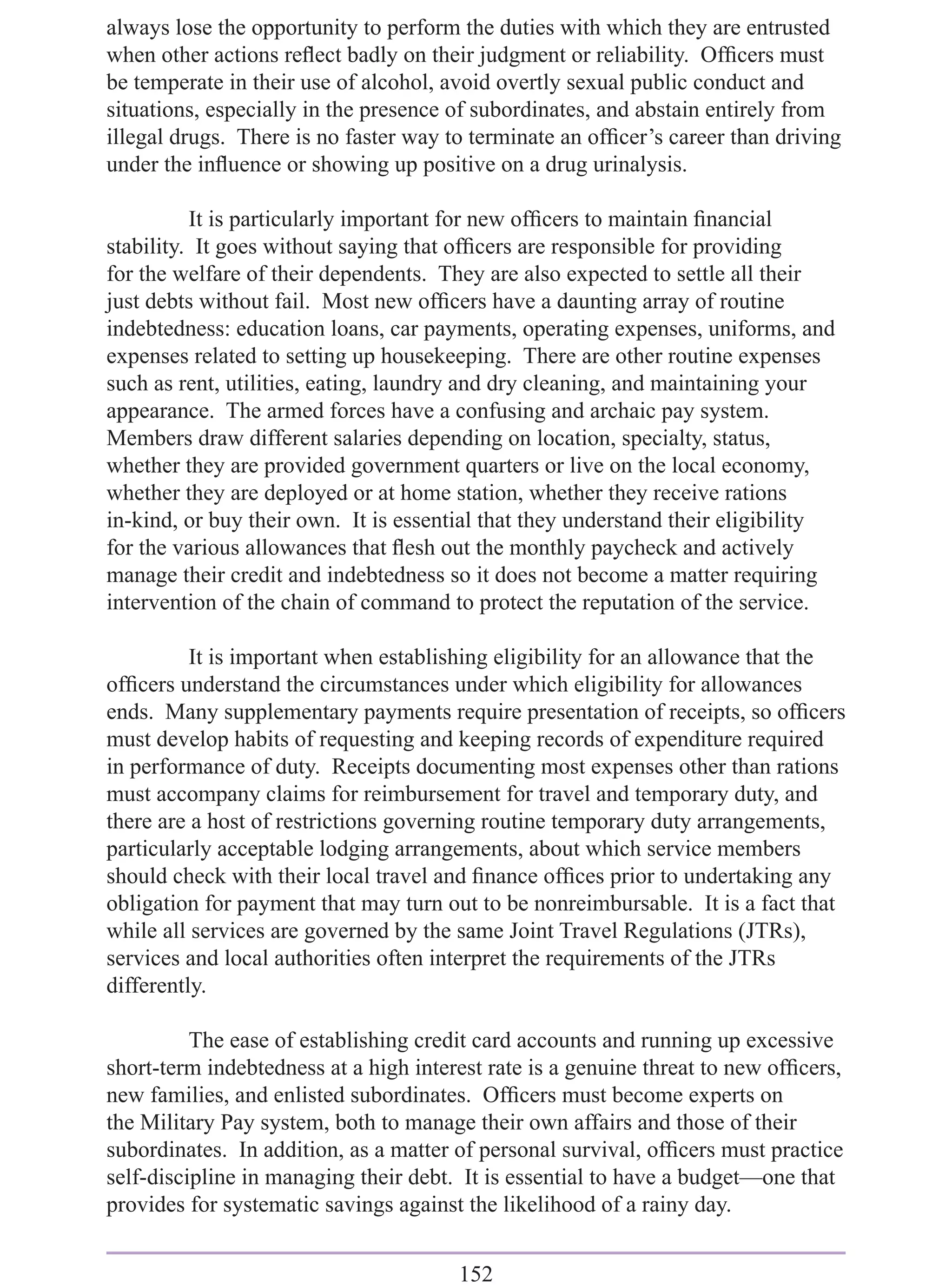 always lose the opportunity to perform the duties with which they are entrusted
when other actions reﬂect badly on their judgment or reliability. Ofﬁcers must
be temperate in their use of alcohol, avoid overtly sexual public conduct and
situations, especially in the presence of subordinates, and abstain entirely from
illegal drugs. There is no faster way to terminate an ofﬁcer’s career than driving
under the inﬂuence or showing up positive on a drug urinalysis.

          It is particularly important for new ofﬁcers to maintain ﬁnancial
stability. It goes without saying that ofﬁcers are responsible for providing
for the welfare of their dependents. They are also expected to settle all their
just debts without fail. Most new ofﬁcers have a daunting array of routine
indebtedness: education loans, car payments, operating expenses, uniforms, and
expenses related to setting up housekeeping. There are other routine expenses
such as rent, utilities, eating, laundry and dry cleaning, and maintaining your
appearance. The armed forces have a confusing and archaic pay system.
Members draw different salaries depending on location, specialty, status,
whether they are provided government quarters or live on the local economy,
whether they are deployed or at home station, whether they receive rations
in-kind, or buy their own. It is essential that they understand their eligibility
for the various allowances that ﬂesh out the monthly paycheck and actively
manage their credit and indebtedness so it does not become a matter requiring
intervention of the chain of command to protect the reputation of the service.

          It is important when establishing eligibility for an allowance that the
ofﬁcers understand the circumstances under which eligibility for allowances
ends. Many supplementary payments require presentation of receipts, so ofﬁcers
must develop habits of requesting and keeping records of expenditure required
in performance of duty. Receipts documenting most expenses other than rations
must accompany claims for reimbursement for travel and temporary duty, and
there are a host of restrictions governing routine temporary duty arrangements,
particularly acceptable lodging arrangements, about which service members
should check with their local travel and ﬁnance ofﬁces prior to undertaking any
obligation for payment that may turn out to be nonreimbursable. It is a fact that
while all services are governed by the same Joint Travel Regulations (JTRs),
services and local authorities often interpret the requirements of the JTRs
differently.

          The ease of establishing credit card accounts and running up excessive
short-term indebtedness at a high interest rate is a genuine threat to new ofﬁcers,
new families, and enlisted subordinates. Ofﬁcers must become experts on
the Military Pay system, both to manage their own affairs and those of their
subordinates. In addition, as a matter of personal survival, ofﬁcers must practice
self-discipline in managing their debt. It is essential to have a budget—one that
provides for systematic savings against the likelihood of a rainy day.


                                       152
 