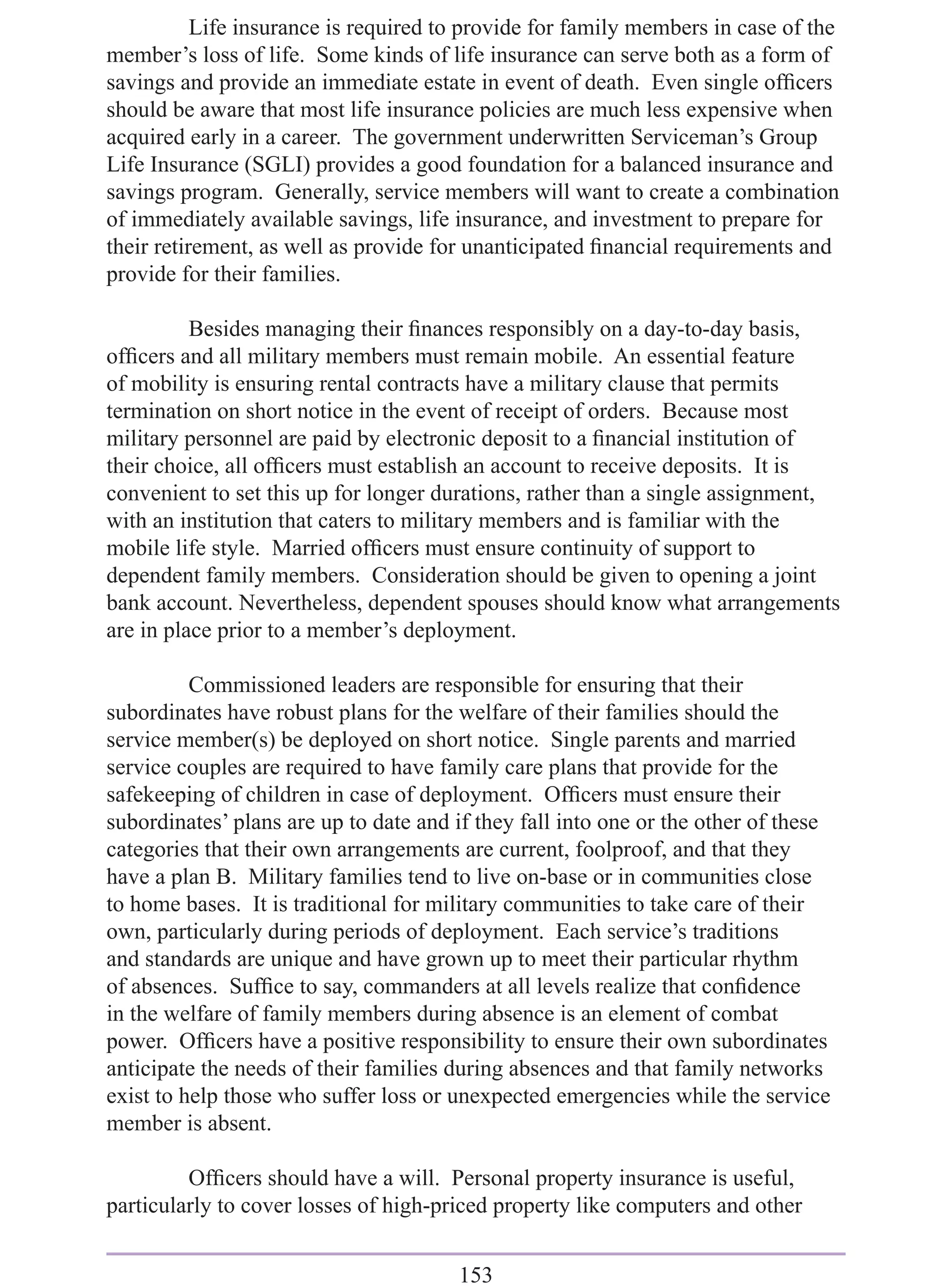 Life insurance is required to provide for family members in case of the
member’s loss of life. Some kinds of life insurance can serve both as a form of
savings and provide an immediate estate in event of death. Even single ofﬁcers
should be aware that most life insurance policies are much less expensive when
acquired early in a career. The government underwritten Serviceman’s Group
Life Insurance (SGLI) provides a good foundation for a balanced insurance and
savings program. Generally, service members will want to create a combination
of immediately available savings, life insurance, and investment to prepare for
their retirement, as well as provide for unanticipated ﬁnancial requirements and
provide for their families.

          Besides managing their ﬁnances responsibly on a day-to-day basis,
ofﬁcers and all military members must remain mobile. An essential feature
of mobility is ensuring rental contracts have a military clause that permits
termination on short notice in the event of receipt of orders. Because most
military personnel are paid by electronic deposit to a ﬁnancial institution of
their choice, all ofﬁcers must establish an account to receive deposits. It is
convenient to set this up for longer durations, rather than a single assignment,
with an institution that caters to military members and is familiar with the
mobile life style. Married ofﬁcers must ensure continuity of support to
dependent family members. Consideration should be given to opening a joint
bank account. Nevertheless, dependent spouses should know what arrangements
are in place prior to a member’s deployment.

          Commissioned leaders are responsible for ensuring that their
subordinates have robust plans for the welfare of their families should the
service member(s) be deployed on short notice. Single parents and married
service couples are required to have family care plans that provide for the
safekeeping of children in case of deployment. Ofﬁcers must ensure their
subordinates’ plans are up to date and if they fall into one or the other of these
categories that their own arrangements are current, foolproof, and that they
have a plan B. Military families tend to live on-base or in communities close
to home bases. It is traditional for military communities to take care of their
own, particularly during periods of deployment. Each service’s traditions
and standards are unique and have grown up to meet their particular rhythm
of absences. Sufﬁce to say, commanders at all levels realize that conﬁdence
in the welfare of family members during absence is an element of combat
power. Ofﬁcers have a positive responsibility to ensure their own subordinates
anticipate the needs of their families during absences and that family networks
exist to help those who suffer loss or unexpected emergencies while the service
member is absent.

         Ofﬁcers should have a will. Personal property insurance is useful,
particularly to cover losses of high-priced property like computers and other


                                       153
 