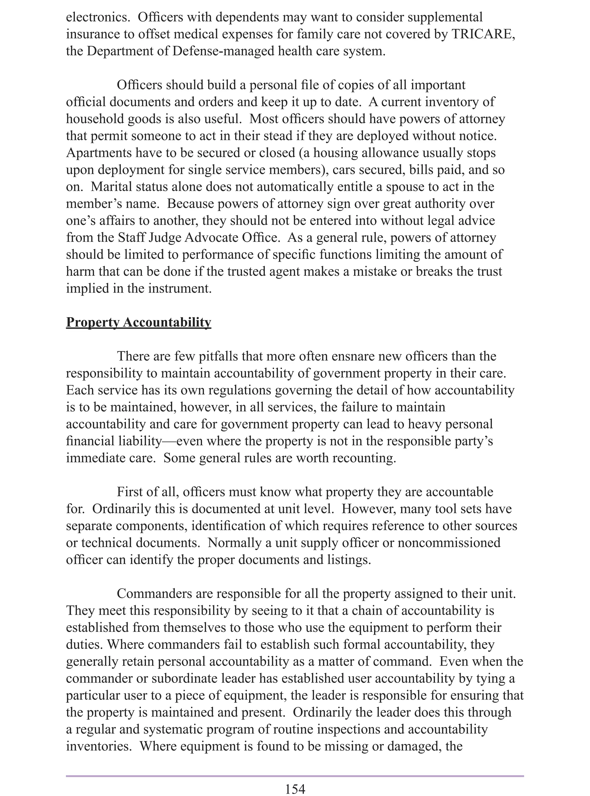 electronics. Ofﬁcers with dependents may want to consider supplemental
insurance to offset medical expenses for family care not covered by TRICARE,
the Department of Defense-managed health care system.

         Ofﬁcers should build a personal ﬁle of copies of all important
ofﬁcial documents and orders and keep it up to date. A current inventory of
household goods is also useful. Most ofﬁcers should have powers of attorney
that permit someone to act in their stead if they are deployed without notice.
Apartments have to be secured or closed (a housing allowance usually stops
upon deployment for single service members), cars secured, bills paid, and so
on. Marital status alone does not automatically entitle a spouse to act in the
member’s name. Because powers of attorney sign over great authority over
one’s affairs to another, they should not be entered into without legal advice
from the Staff Judge Advocate Ofﬁce. As a general rule, powers of attorney
should be limited to performance of speciﬁc functions limiting the amount of
harm that can be done if the trusted agent makes a mistake or breaks the trust
implied in the instrument.

Property Accountability

          There are few pitfalls that more often ensnare new ofﬁcers than the
responsibility to maintain accountability of government property in their care.
Each service has its own regulations governing the detail of how accountability
is to be maintained, however, in all services, the failure to maintain
accountability and care for government property can lead to heavy personal
ﬁnancial liability—even where the property is not in the responsible party’s
immediate care. Some general rules are worth recounting.

         First of all, ofﬁcers must know what property they are accountable
for. Ordinarily this is documented at unit level. However, many tool sets have
separate components, identiﬁcation of which requires reference to other sources
or technical documents. Normally a unit supply ofﬁcer or noncommissioned
ofﬁcer can identify the proper documents and listings.

         Commanders are responsible for all the property assigned to their unit.
They meet this responsibility by seeing to it that a chain of accountability is
established from themselves to those who use the equipment to perform their
duties. Where commanders fail to establish such formal accountability, they
generally retain personal accountability as a matter of command. Even when the
commander or subordinate leader has established user accountability by tying a
particular user to a piece of equipment, the leader is responsible for ensuring that
the property is maintained and present. Ordinarily the leader does this through
a regular and systematic program of routine inspections and accountability
inventories. Where equipment is found to be missing or damaged, the


                                        154
 