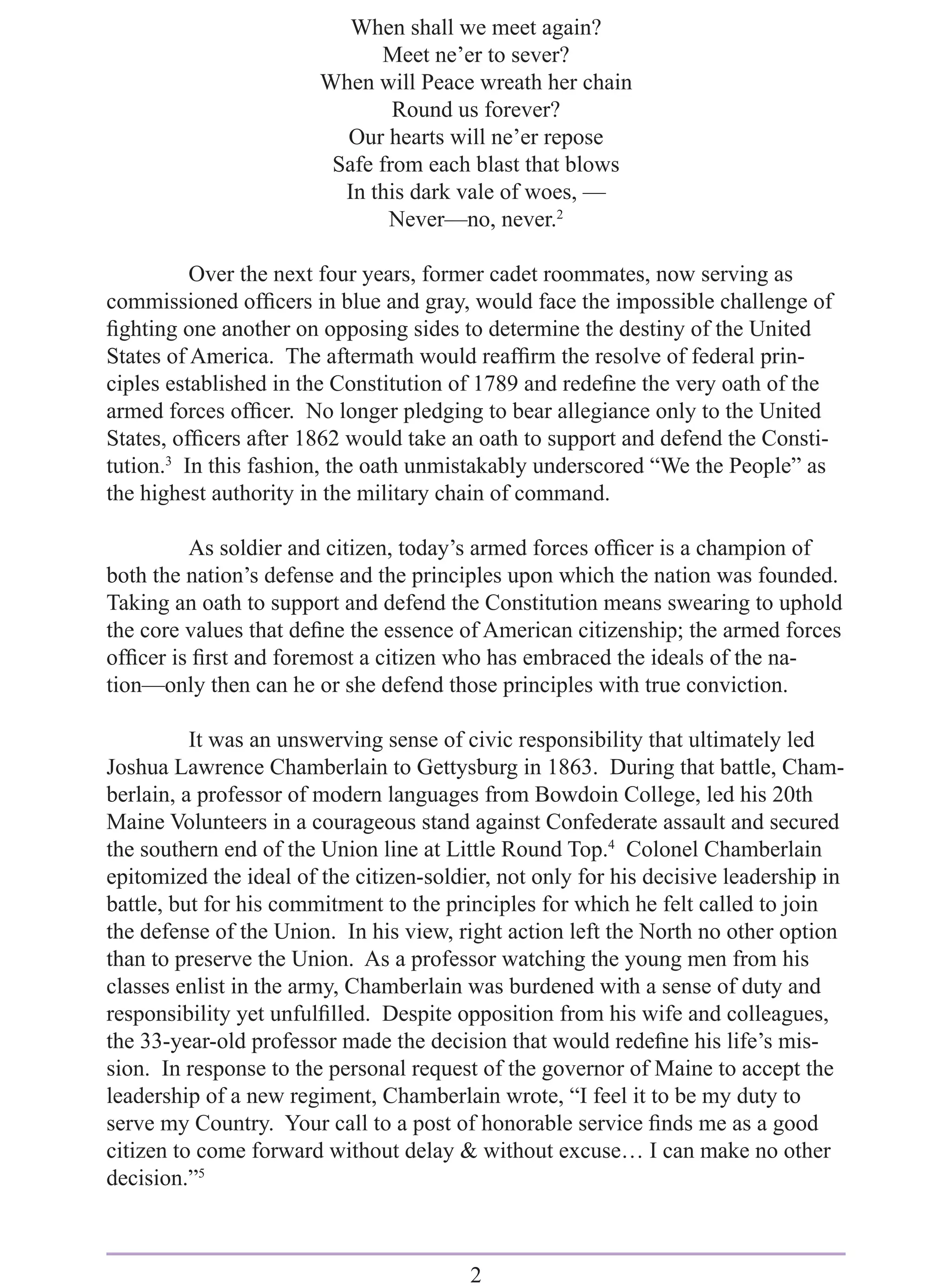 When shall we meet again?
                               Meet ne’er to sever?
                        When will Peace wreath her chain
                                Round us forever?
                          Our hearts will ne’er repose
                         Safe from each blast that blows
                          In this dark vale of woes, —
                               Never—no, never.2

          Over the next four years, former cadet roommates, now serving as
commissioned ofﬁcers in blue and gray, would face the impossible challenge of
ﬁghting one another on opposing sides to determine the destiny of the United
States of America. The aftermath would reafﬁrm the resolve of federal prin-
ciples established in the Constitution of 1789 and redeﬁne the very oath of the
armed forces ofﬁcer. No longer pledging to bear allegiance only to the United
States, ofﬁcers after 1862 would take an oath to support and defend the Consti-
tution.3 In this fashion, the oath unmistakably underscored “We the People” as
the highest authority in the military chain of command.

         As soldier and citizen, today’s armed forces ofﬁcer is a champion of
both the nation’s defense and the principles upon which the nation was founded.
Taking an oath to support and defend the Constitution means swearing to uphold
the core values that deﬁne the essence of American citizenship; the armed forces
ofﬁcer is ﬁrst and foremost a citizen who has embraced the ideals of the na-
tion—only then can he or she defend those principles with true conviction.

          It was an unswerving sense of civic responsibility that ultimately led
Joshua Lawrence Chamberlain to Gettysburg in 1863. During that battle, Cham-
berlain, a professor of modern languages from Bowdoin College, led his 20th
Maine Volunteers in a courageous stand against Confederate assault and secured
the southern end of the Union line at Little Round Top.4 Colonel Chamberlain
epitomized the ideal of the citizen-soldier, not only for his decisive leadership in
battle, but for his commitment to the principles for which he felt called to join
the defense of the Union. In his view, right action left the North no other option
than to preserve the Union. As a professor watching the young men from his
classes enlist in the army, Chamberlain was burdened with a sense of duty and
responsibility yet unfulﬁlled. Despite opposition from his wife and colleagues,
the 33-year-old professor made the decision that would redeﬁne his life’s mis-
sion. In response to the personal request of the governor of Maine to accept the
leadership of a new regiment, Chamberlain wrote, “I feel it to be my duty to
serve my Country. Your call to a post of honorable service ﬁnds me as a good
citizen to come forward without delay & without excuse… I can make no other
decision.”5



                                         2
 