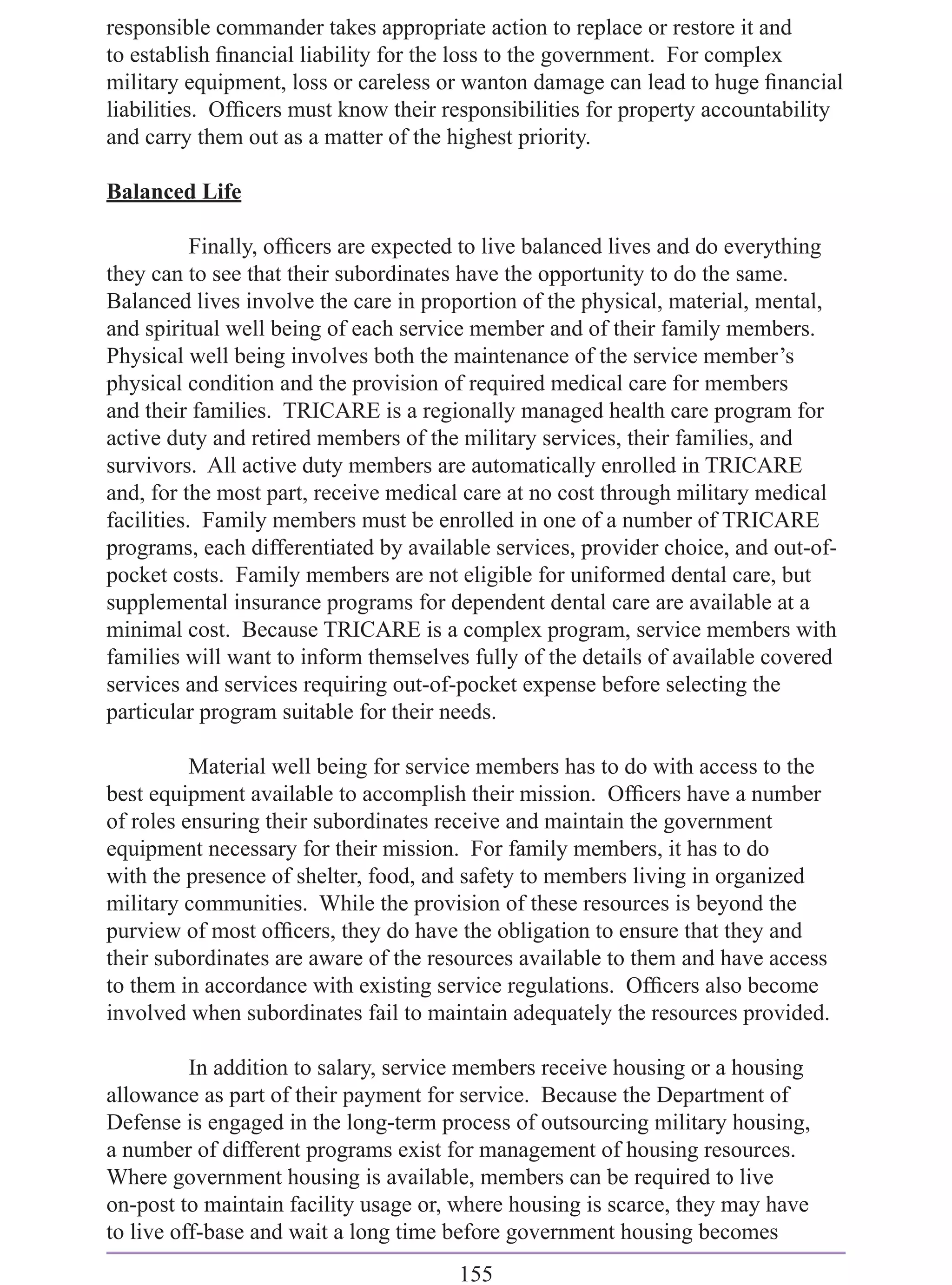 responsible commander takes appropriate action to replace or restore it and
to establish ﬁnancial liability for the loss to the government. For complex
military equipment, loss or careless or wanton damage can lead to huge ﬁnancial
liabilities. Ofﬁcers must know their responsibilities for property accountability
and carry them out as a matter of the highest priority.

Balanced Life

           Finally, ofﬁcers are expected to live balanced lives and do everything
they can to see that their subordinates have the opportunity to do the same.
Balanced lives involve the care in proportion of the physical, material, mental,
and spiritual well being of each service member and of their family members.
Physical well being involves both the maintenance of the service member’s
physical condition and the provision of required medical care for members
and their families. TRICARE is a regionally managed health care program for
active duty and retired members of the military services, their families, and
survivors. All active duty members are automatically enrolled in TRICARE
and, for the most part, receive medical care at no cost through military medical
facilities. Family members must be enrolled in one of a number of TRICARE
programs, each differentiated by available services, provider choice, and out-of-
pocket costs. Family members are not eligible for uniformed dental care, but
supplemental insurance programs for dependent dental care are available at a
minimal cost. Because TRICARE is a complex program, service members with
families will want to inform themselves fully of the details of available covered
services and services requiring out-of-pocket expense before selecting the
particular program suitable for their needs.

          Material well being for service members has to do with access to the
best equipment available to accomplish their mission. Ofﬁcers have a number
of roles ensuring their subordinates receive and maintain the government
equipment necessary for their mission. For family members, it has to do
with the presence of shelter, food, and safety to members living in organized
military communities. While the provision of these resources is beyond the
purview of most ofﬁcers, they do have the obligation to ensure that they and
their subordinates are aware of the resources available to them and have access
to them in accordance with existing service regulations. Ofﬁcers also become
involved when subordinates fail to maintain adequately the resources provided.

          In addition to salary, service members receive housing or a housing
allowance as part of their payment for service. Because the Department of
Defense is engaged in the long-term process of outsourcing military housing,
a number of different programs exist for management of housing resources.
Where government housing is available, members can be required to live
on-post to maintain facility usage or, where housing is scarce, they may have
to live off-base and wait a long time before government housing becomes
                                       155
 