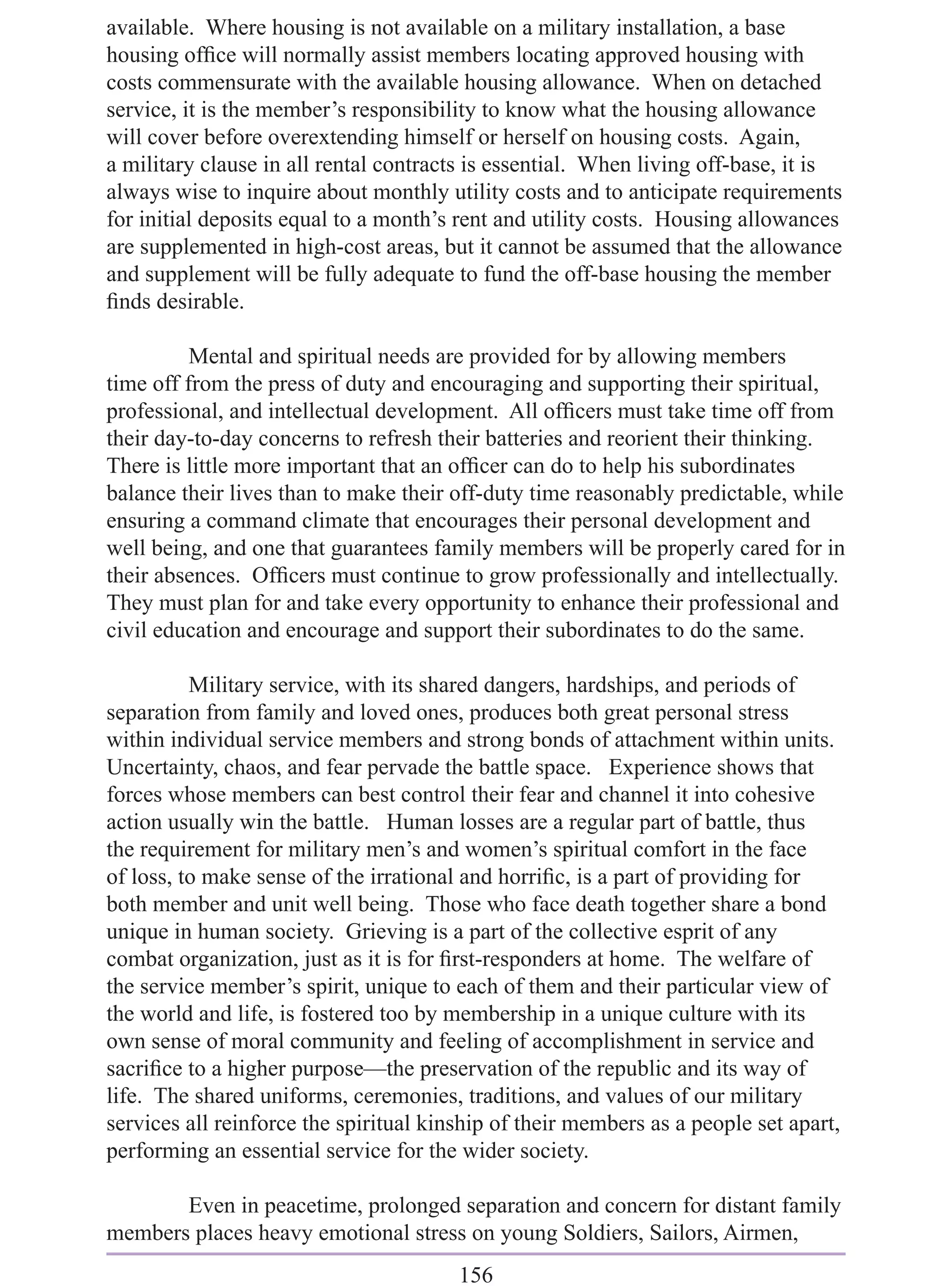 available. Where housing is not available on a military installation, a base
housing ofﬁce will normally assist members locating approved housing with
costs commensurate with the available housing allowance. When on detached
service, it is the member’s responsibility to know what the housing allowance
will cover before overextending himself or herself on housing costs. Again,
a military clause in all rental contracts is essential. When living off-base, it is
always wise to inquire about monthly utility costs and to anticipate requirements
for initial deposits equal to a month’s rent and utility costs. Housing allowances
are supplemented in high-cost areas, but it cannot be assumed that the allowance
and supplement will be fully adequate to fund the off-base housing the member
ﬁnds desirable.

          Mental and spiritual needs are provided for by allowing members
time off from the press of duty and encouraging and supporting their spiritual,
professional, and intellectual development. All ofﬁcers must take time off from
their day-to-day concerns to refresh their batteries and reorient their thinking.
There is little more important that an ofﬁcer can do to help his subordinates
balance their lives than to make their off-duty time reasonably predictable, while
ensuring a command climate that encourages their personal development and
well being, and one that guarantees family members will be properly cared for in
their absences. Ofﬁcers must continue to grow professionally and intellectually.
They must plan for and take every opportunity to enhance their professional and
civil education and encourage and support their subordinates to do the same.

          Military service, with its shared dangers, hardships, and periods of
separation from family and loved ones, produces both great personal stress
within individual service members and strong bonds of attachment within units.
Uncertainty, chaos, and fear pervade the battle space. Experience shows that
forces whose members can best control their fear and channel it into cohesive
action usually win the battle. Human losses are a regular part of battle, thus
the requirement for military men’s and women’s spiritual comfort in the face
of loss, to make sense of the irrational and horriﬁc, is a part of providing for
both member and unit well being. Those who face death together share a bond
unique in human society. Grieving is a part of the collective esprit of any
combat organization, just as it is for ﬁrst-responders at home. The welfare of
the service member’s spirit, unique to each of them and their particular view of
the world and life, is fostered too by membership in a unique culture with its
own sense of moral community and feeling of accomplishment in service and
sacriﬁce to a higher purpose—the preservation of the republic and its way of
life. The shared uniforms, ceremonies, traditions, and values of our military
services all reinforce the spiritual kinship of their members as a people set apart,
performing an essential service for the wider society.

       Even in peacetime, prolonged separation and concern for distant family
members places heavy emotional stress on young Soldiers, Sailors, Airmen,
                                        156
 