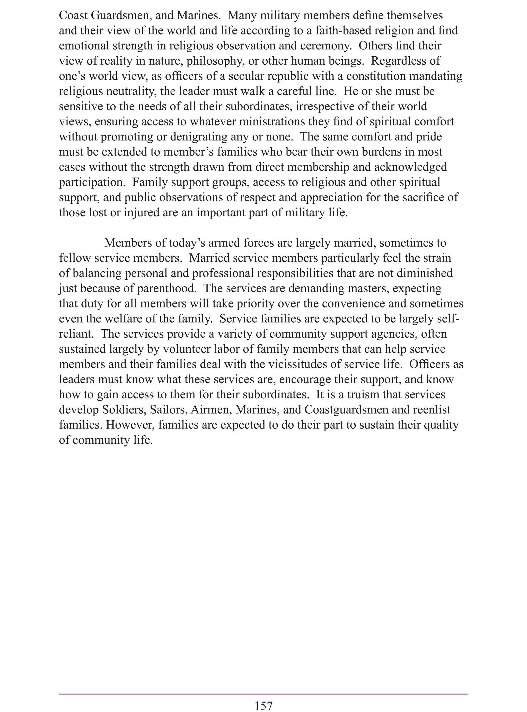 Coast Guardsmen, and Marines. Many military members deﬁne themselves
and their view of the world and life according to a faith-based religion and ﬁnd
emotional strength in religious observation and ceremony. Others ﬁnd their
view of reality in nature, philosophy, or other human beings. Regardless of
one’s world view, as ofﬁcers of a secular republic with a constitution mandating
religious neutrality, the leader must walk a careful line. He or she must be
sensitive to the needs of all their subordinates, irrespective of their world
views, ensuring access to whatever ministrations they ﬁnd of spiritual comfort
without promoting or denigrating any or none. The same comfort and pride
must be extended to member’s families who bear their own burdens in most
cases without the strength drawn from direct membership and acknowledged
participation. Family support groups, access to religious and other spiritual
support, and public observations of respect and appreciation for the sacriﬁce of
those lost or injured are an important part of military life.

          Members of today’s armed forces are largely married, sometimes to
fellow service members. Married service members particularly feel the strain
of balancing personal and professional responsibilities that are not diminished
just because of parenthood. The services are demanding masters, expecting
that duty for all members will take priority over the convenience and sometimes
even the welfare of the family. Service families are expected to be largely self-
reliant. The services provide a variety of community support agencies, often
sustained largely by volunteer labor of family members that can help service
members and their families deal with the vicissitudes of service life. Ofﬁcers as
leaders must know what these services are, encourage their support, and know
how to gain access to them for their subordinates. It is a truism that services
develop Soldiers, Sailors, Airmen, Marines, and Coastguardsmen and reenlist
families. However, families are expected to do their part to sustain their quality
of community life.




                                       157
 