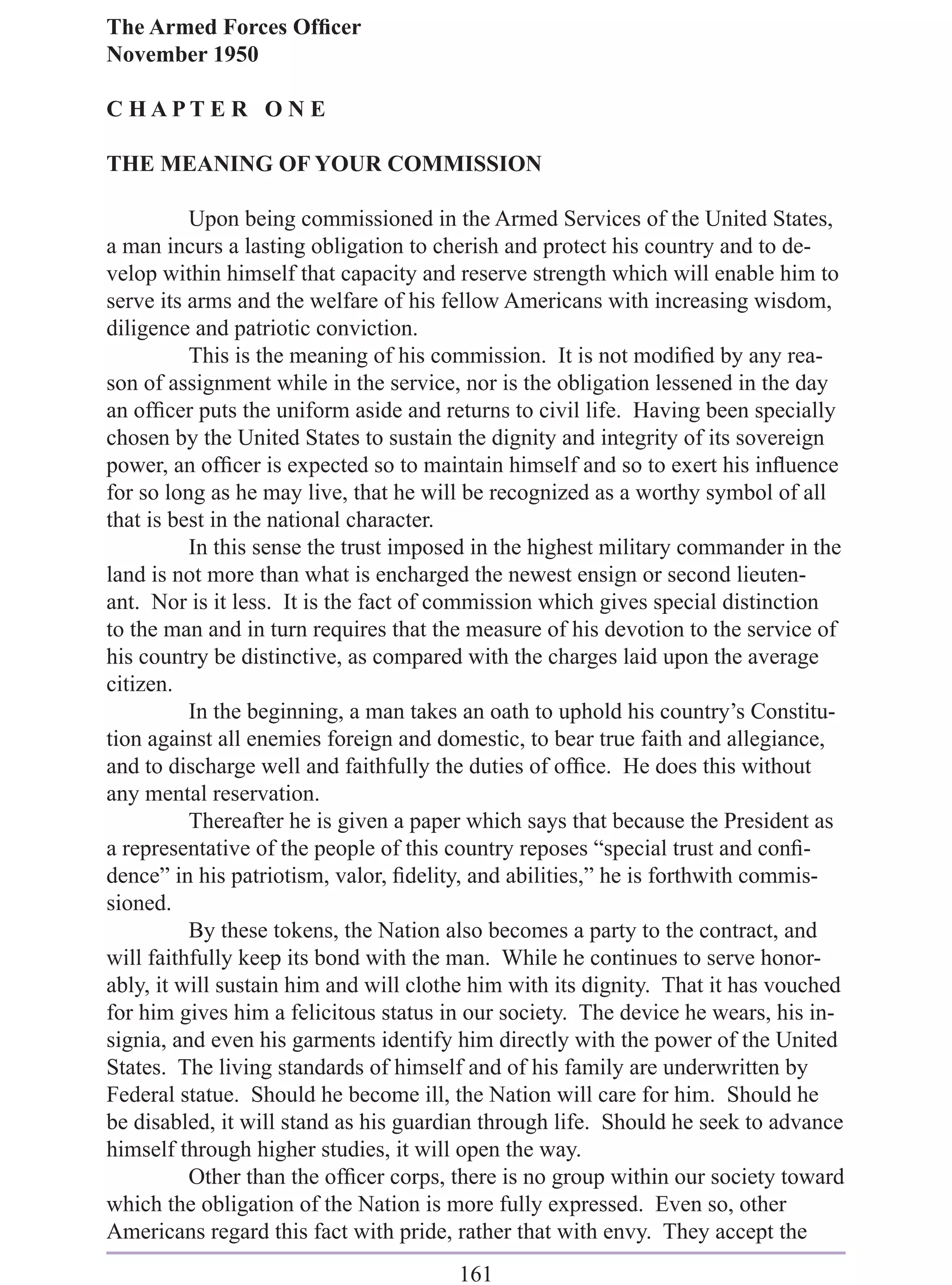 The Armed Forces Ofﬁcer
November 1950

C HAPT E R O N E

THE MEANING OF YOUR COMMISSION

          Upon being commissioned in the Armed Services of the United States,
a man incurs a lasting obligation to cherish and protect his country and to de-
velop within himself that capacity and reserve strength which will enable him to
serve its arms and the welfare of his fellow Americans with increasing wisdom,
diligence and patriotic conviction.
          This is the meaning of his commission. It is not modiﬁed by any rea-
son of assignment while in the service, nor is the obligation lessened in the day
an ofﬁcer puts the uniform aside and returns to civil life. Having been specially
chosen by the United States to sustain the dignity and integrity of its sovereign
power, an ofﬁcer is expected so to maintain himself and so to exert his inﬂuence
for so long as he may live, that he will be recognized as a worthy symbol of all
that is best in the national character.
          In this sense the trust imposed in the highest military commander in the
land is not more than what is encharged the newest ensign or second lieuten-
ant. Nor is it less. It is the fact of commission which gives special distinction
to the man and in turn requires that the measure of his devotion to the service of
his country be distinctive, as compared with the charges laid upon the average
citizen.
          In the beginning, a man takes an oath to uphold his country’s Constitu-
tion against all enemies foreign and domestic, to bear true faith and allegiance,
and to discharge well and faithfully the duties of ofﬁce. He does this without
any mental reservation.
          Thereafter he is given a paper which says that because the President as
a representative of the people of this country reposes “special trust and conﬁ-
dence” in his patriotism, valor, ﬁdelity, and abilities,” he is forthwith commis-
sioned.
          By these tokens, the Nation also becomes a party to the contract, and
will faithfully keep its bond with the man. While he continues to serve honor-
ably, it will sustain him and will clothe him with its dignity. That it has vouched
for him gives him a felicitous status in our society. The device he wears, his in-
signia, and even his garments identify him directly with the power of the United
States. The living standards of himself and of his family are underwritten by
Federal statue. Should he become ill, the Nation will care for him. Should he
be disabled, it will stand as his guardian through life. Should he seek to advance
himself through higher studies, it will open the way.
          Other than the ofﬁcer corps, there is no group within our society toward
which the obligation of the Nation is more fully expressed. Even so, other
Americans regard this fact with pride, rather that with envy. They accept the
                                       161
 
