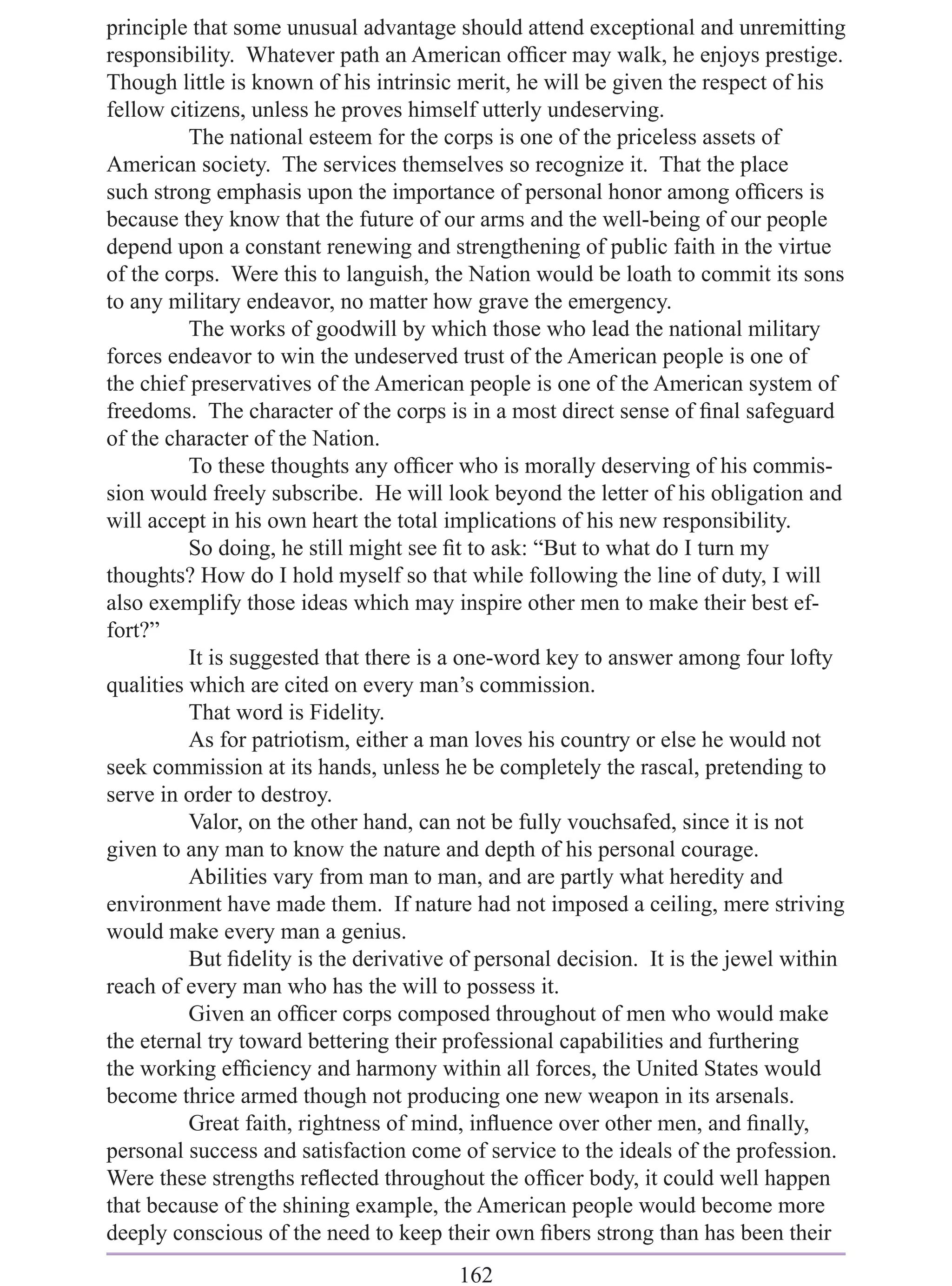 principle that some unusual advantage should attend exceptional and unremitting
responsibility. Whatever path an American ofﬁcer may walk, he enjoys prestige.
Though little is known of his intrinsic merit, he will be given the respect of his
fellow citizens, unless he proves himself utterly undeserving.
          The national esteem for the corps is one of the priceless assets of
American society. The services themselves so recognize it. That the place
such strong emphasis upon the importance of personal honor among ofﬁcers is
because they know that the future of our arms and the well-being of our people
depend upon a constant renewing and strengthening of public faith in the virtue
of the corps. Were this to languish, the Nation would be loath to commit its sons
to any military endeavor, no matter how grave the emergency.
          The works of goodwill by which those who lead the national military
forces endeavor to win the undeserved trust of the American people is one of
the chief preservatives of the American people is one of the American system of
freedoms. The character of the corps is in a most direct sense of ﬁnal safeguard
of the character of the Nation.
          To these thoughts any ofﬁcer who is morally deserving of his commis-
sion would freely subscribe. He will look beyond the letter of his obligation and
will accept in his own heart the total implications of his new responsibility.
          So doing, he still might see ﬁt to ask: “But to what do I turn my
thoughts? How do I hold myself so that while following the line of duty, I will
also exemplify those ideas which may inspire other men to make their best ef-
fort?”
          It is suggested that there is a one-word key to answer among four lofty
qualities which are cited on every man’s commission.
          That word is Fidelity.
          As for patriotism, either a man loves his country or else he would not
seek commission at its hands, unless he be completely the rascal, pretending to
serve in order to destroy.
          Valor, on the other hand, can not be fully vouchsafed, since it is not
given to any man to know the nature and depth of his personal courage.
          Abilities vary from man to man, and are partly what heredity and
environment have made them. If nature had not imposed a ceiling, mere striving
would make every man a genius.
          But ﬁdelity is the derivative of personal decision. It is the jewel within
reach of every man who has the will to possess it.
          Given an ofﬁcer corps composed throughout of men who would make
the eternal try toward bettering their professional capabilities and furthering
the working efﬁciency and harmony within all forces, the United States would
become thrice armed though not producing one new weapon in its arsenals.
          Great faith, rightness of mind, inﬂuence over other men, and ﬁnally,
personal success and satisfaction come of service to the ideals of the profession.
Were these strengths reﬂected throughout the ofﬁcer body, it could well happen
that because of the shining example, the American people would become more
deeply conscious of the need to keep their own ﬁbers strong than has been their
                                        162
 