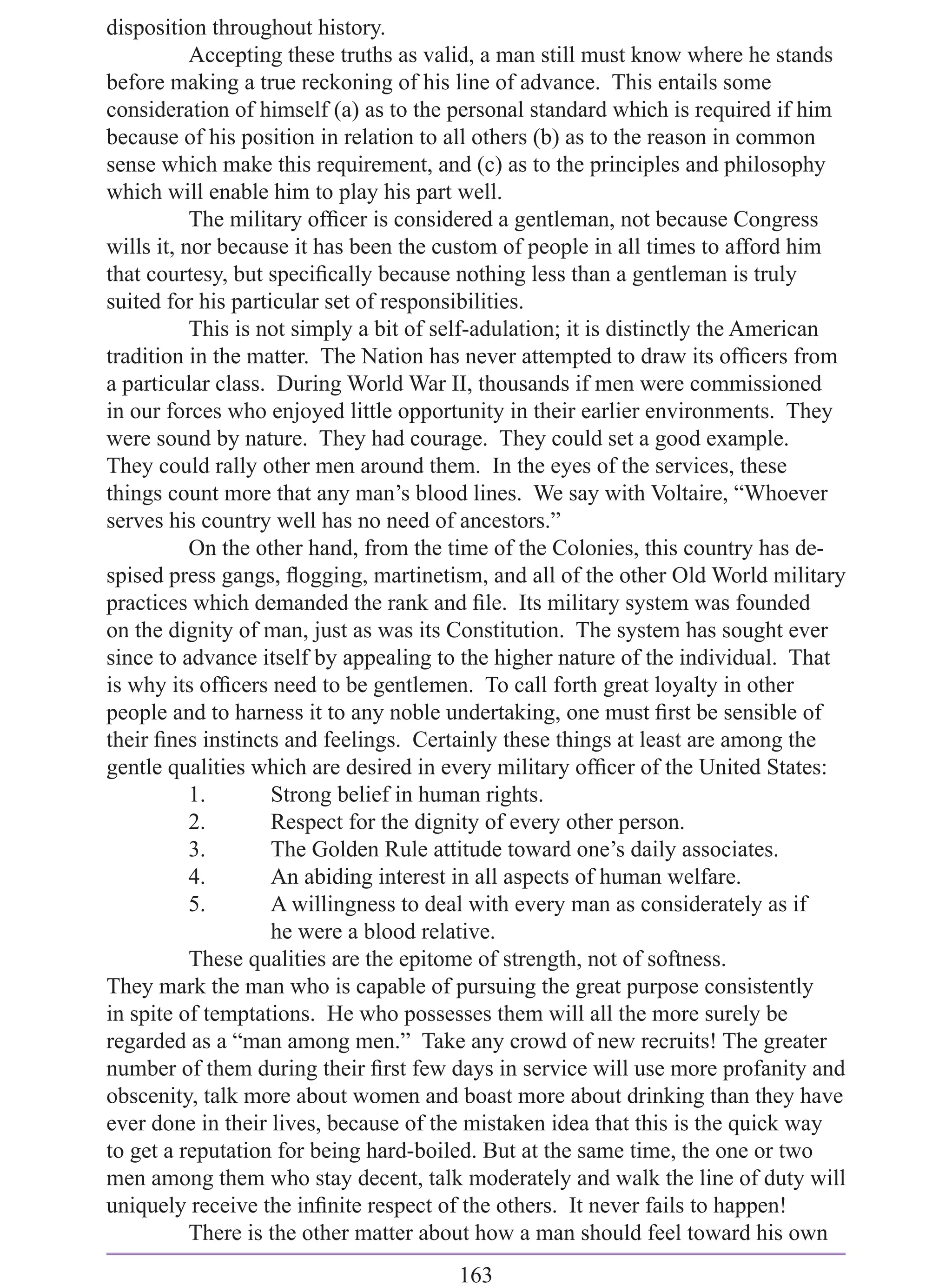 disposition throughout history.
           Accepting these truths as valid, a man still must know where he stands
before making a true reckoning of his line of advance. This entails some
consideration of himself (a) as to the personal standard which is required if him
because of his position in relation to all others (b) as to the reason in common
sense which make this requirement, and (c) as to the principles and philosophy
which will enable him to play his part well.
           The military ofﬁcer is considered a gentleman, not because Congress
wills it, nor because it has been the custom of people in all times to afford him
that courtesy, but speciﬁcally because nothing less than a gentleman is truly
suited for his particular set of responsibilities.
           This is not simply a bit of self-adulation; it is distinctly the American
tradition in the matter. The Nation has never attempted to draw its ofﬁcers from
a particular class. During World War II, thousands if men were commissioned
in our forces who enjoyed little opportunity in their earlier environments. They
were sound by nature. They had courage. They could set a good example.
They could rally other men around them. In the eyes of the services, these
things count more that any man’s blood lines. We say with Voltaire, “Whoever
serves his country well has no need of ancestors.”
           On the other hand, from the time of the Colonies, this country has de-
spised press gangs, ﬂogging, martinetism, and all of the other Old World military
practices which demanded the rank and ﬁle. Its military system was founded
on the dignity of man, just as was its Constitution. The system has sought ever
since to advance itself by appealing to the higher nature of the individual. That
is why its ofﬁcers need to be gentlemen. To call forth great loyalty in other
people and to harness it to any noble undertaking, one must ﬁrst be sensible of
their ﬁnes instincts and feelings. Certainly these things at least are among the
gentle qualities which are desired in every military ofﬁcer of the United States:
           1.       Strong belief in human rights.
           2.       Respect for the dignity of every other person.
           3.       The Golden Rule attitude toward one’s daily associates.
           4.       An abiding interest in all aspects of human welfare.
           5.       A willingness to deal with every man as considerately as if
                    he were a blood relative.
           These qualities are the epitome of strength, not of softness.
They mark the man who is capable of pursuing the great purpose consistently
in spite of temptations. He who possesses them will all the more surely be
regarded as a “man among men.” Take any crowd of new recruits! The greater
number of them during their ﬁrst few days in service will use more profanity and
obscenity, talk more about women and boast more about drinking than they have
ever done in their lives, because of the mistaken idea that this is the quick way
to get a reputation for being hard-boiled. But at the same time, the one or two
men among them who stay decent, talk moderately and walk the line of duty will
uniquely receive the inﬁnite respect of the others. It never fails to happen!
           There is the other matter about how a man should feel toward his own
                                        163
 