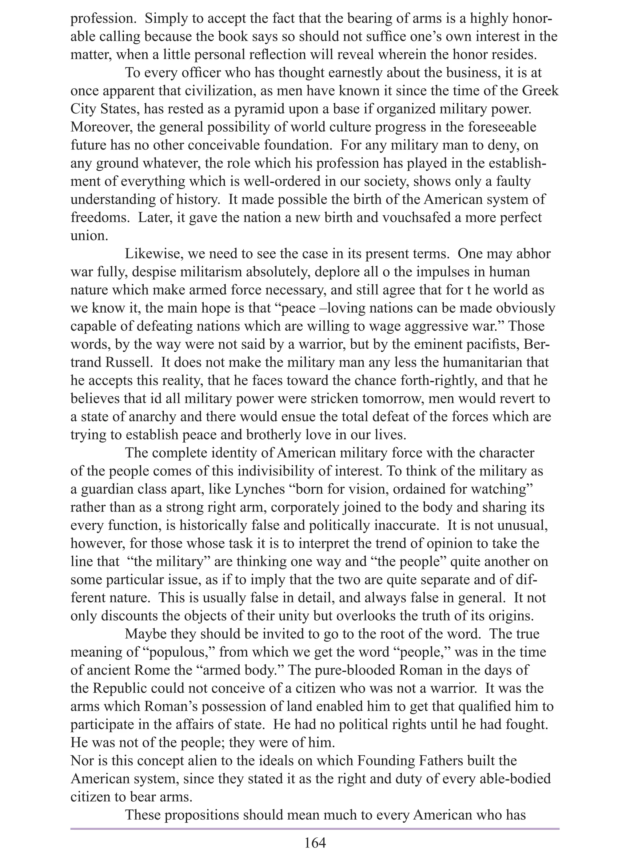 profession. Simply to accept the fact that the bearing of arms is a highly honor-
able calling because the book says so should not sufﬁce one’s own interest in the
matter, when a little personal reﬂection will reveal wherein the honor resides.
          To every ofﬁcer who has thought earnestly about the business, it is at
once apparent that civilization, as men have known it since the time of the Greek
City States, has rested as a pyramid upon a base if organized military power.
Moreover, the general possibility of world culture progress in the foreseeable
future has no other conceivable foundation. For any military man to deny, on
any ground whatever, the role which his profession has played in the establish-
ment of everything which is well-ordered in our society, shows only a faulty
understanding of history. It made possible the birth of the American system of
freedoms. Later, it gave the nation a new birth and vouchsafed a more perfect
union.
          Likewise, we need to see the case in its present terms. One may abhor
war fully, despise militarism absolutely, deplore all o the impulses in human
nature which make armed force necessary, and still agree that for t he world as
we know it, the main hope is that “peace –loving nations can be made obviously
capable of defeating nations which are willing to wage aggressive war.” Those
words, by the way were not said by a warrior, but by the eminent paciﬁsts, Ber-
trand Russell. It does not make the military man any less the humanitarian that
he accepts this reality, that he faces toward the chance forth-rightly, and that he
believes that id all military power were stricken tomorrow, men would revert to
a state of anarchy and there would ensue the total defeat of the forces which are
trying to establish peace and brotherly love in our lives.
          The complete identity of American military force with the character
of the people comes of this indivisibility of interest. To think of the military as
a guardian class apart, like Lynches “born for vision, ordained for watching”
rather than as a strong right arm, corporately joined to the body and sharing its
every function, is historically false and politically inaccurate. It is not unusual,
however, for those whose task it is to interpret the trend of opinion to take the
line that “the military” are thinking one way and “the people” quite another on
some particular issue, as if to imply that the two are quite separate and of dif-
ferent nature. This is usually false in detail, and always false in general. It not
only discounts the objects of their unity but overlooks the truth of its origins.
          Maybe they should be invited to go to the root of the word. The true
meaning of “populous,” from which we get the word “people,” was in the time
of ancient Rome the “armed body.” The pure-blooded Roman in the days of
the Republic could not conceive of a citizen who was not a warrior. It was the
arms which Roman’s possession of land enabled him to get that qualiﬁed him to
participate in the affairs of state. He had no political rights until he had fought.
He was not of the people; they were of him.
Nor is this concept alien to the ideals on which Founding Fathers built the
American system, since they stated it as the right and duty of every able-bodied
citizen to bear arms.
          These propositions should mean much to every American who has
                                        164
 