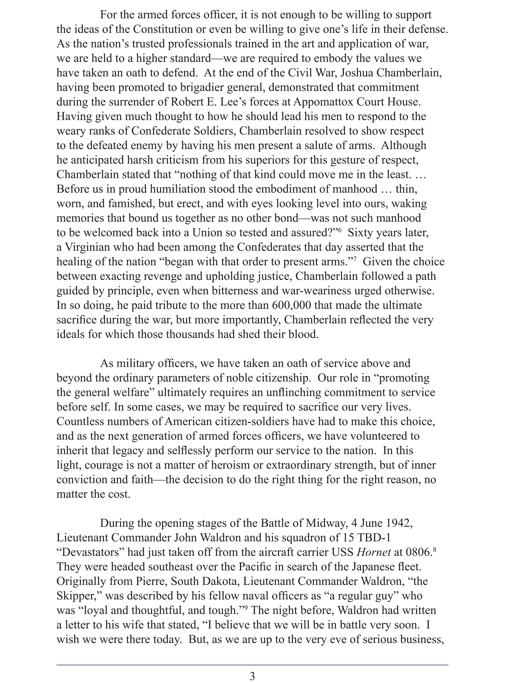 For the armed forces ofﬁcer, it is not enough to be willing to support
the ideas of the Constitution or even be willing to give one’s life in their defense.
As the nation’s trusted professionals trained in the art and application of war,
we are held to a higher standard—we are required to embody the values we
have taken an oath to defend. At the end of the Civil War, Joshua Chamberlain,
having been promoted to brigadier general, demonstrated that commitment
during the surrender of Robert E. Lee’s forces at Appomattox Court House.
Having given much thought to how he should lead his men to respond to the
weary ranks of Confederate Soldiers, Chamberlain resolved to show respect
to the defeated enemy by having his men present a salute of arms. Although
he anticipated harsh criticism from his superiors for this gesture of respect,
Chamberlain stated that “nothing of that kind could move me in the least. …
Before us in proud humiliation stood the embodiment of manhood … thin,
worn, and famished, but erect, and with eyes looking level into ours, waking
memories that bound us together as no other bond—was not such manhood
to be welcomed back into a Union so tested and assured?”6 Sixty years later,
a Virginian who had been among the Confederates that day asserted that the
healing of the nation “began with that order to present arms.”7 Given the choice
between exacting revenge and upholding justice, Chamberlain followed a path
guided by principle, even when bitterness and war-weariness urged otherwise.
In so doing, he paid tribute to the more than 600,000 that made the ultimate
sacriﬁce during the war, but more importantly, Chamberlain reﬂected the very
ideals for which those thousands had shed their blood.

          As military ofﬁcers, we have taken an oath of service above and
beyond the ordinary parameters of noble citizenship. Our role in “promoting
the general welfare” ultimately requires an unﬂinching commitment to service
before self. In some cases, we may be required to sacriﬁce our very lives.
Countless numbers of American citizen-soldiers have had to make this choice,
and as the next generation of armed forces ofﬁcers, we have volunteered to
inherit that legacy and selﬂessly perform our service to the nation. In this
light, courage is not a matter of heroism or extraordinary strength, but of inner
conviction and faith—the decision to do the right thing for the right reason, no
matter the cost.

           During the opening stages of the Battle of Midway, 4 June 1942,
Lieutenant Commander John Waldron and his squadron of 15 TBD-1
“Devastators” had just taken off from the aircraft carrier USS Hornet at 0806.8
They were headed southeast over the Paciﬁc in search of the Japanese ﬂeet.
Originally from Pierre, South Dakota, Lieutenant Commander Waldron, “the
Skipper,” was described by his fellow naval ofﬁcers as “a regular guy” who
was “loyal and thoughtful, and tough.”9 The night before, Waldron had written
a letter to his wife that stated, “I believe that we will be in battle very soon. I
wish we were there today. But, as we are up to the very eve of serious business,


                                         3
 