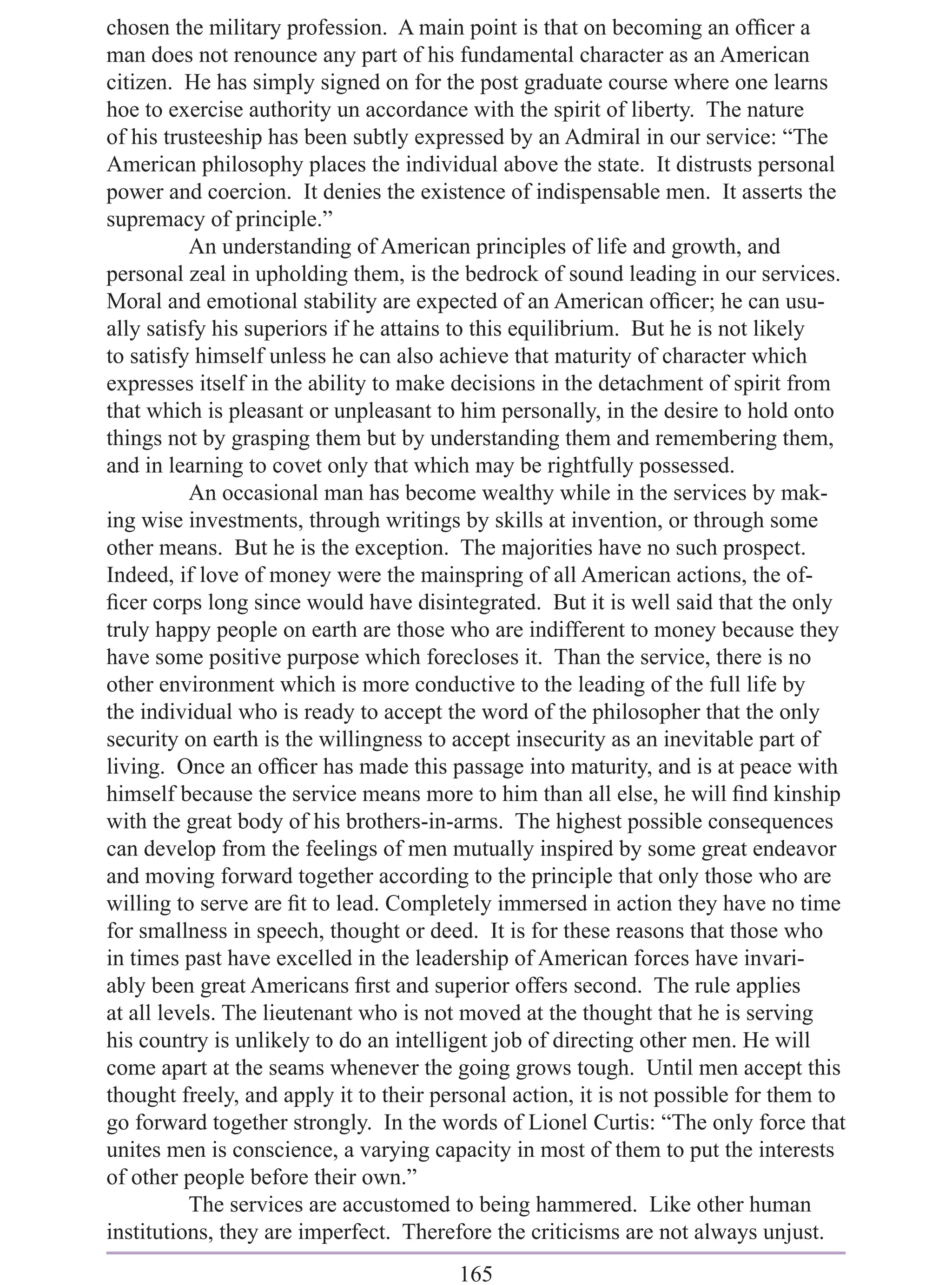 chosen the military profession. A main point is that on becoming an ofﬁcer a
man does not renounce any part of his fundamental character as an American
citizen. He has simply signed on for the post graduate course where one learns
hoe to exercise authority un accordance with the spirit of liberty. The nature
of his trusteeship has been subtly expressed by an Admiral in our service: “The
American philosophy places the individual above the state. It distrusts personal
power and coercion. It denies the existence of indispensable men. It asserts the
supremacy of principle.”
          An understanding of American principles of life and growth, and
personal zeal in upholding them, is the bedrock of sound leading in our services.
Moral and emotional stability are expected of an American ofﬁcer; he can usu-
ally satisfy his superiors if he attains to this equilibrium. But he is not likely
to satisfy himself unless he can also achieve that maturity of character which
expresses itself in the ability to make decisions in the detachment of spirit from
that which is pleasant or unpleasant to him personally, in the desire to hold onto
things not by grasping them but by understanding them and remembering them,
and in learning to covet only that which may be rightfully possessed.
          An occasional man has become wealthy while in the services by mak-
ing wise investments, through writings by skills at invention, or through some
other means. But he is the exception. The majorities have no such prospect.
Indeed, if love of money were the mainspring of all American actions, the of-
ﬁcer corps long since would have disintegrated. But it is well said that the only
truly happy people on earth are those who are indifferent to money because they
have some positive purpose which forecloses it. Than the service, there is no
other environment which is more conductive to the leading of the full life by
the individual who is ready to accept the word of the philosopher that the only
security on earth is the willingness to accept insecurity as an inevitable part of
living. Once an ofﬁcer has made this passage into maturity, and is at peace with
himself because the service means more to him than all else, he will ﬁnd kinship
with the great body of his brothers-in-arms. The highest possible consequences
can develop from the feelings of men mutually inspired by some great endeavor
and moving forward together according to the principle that only those who are
willing to serve are ﬁt to lead. Completely immersed in action they have no time
for smallness in speech, thought or deed. It is for these reasons that those who
in times past have excelled in the leadership of American forces have invari-
ably been great Americans ﬁrst and superior offers second. The rule applies
at all levels. The lieutenant who is not moved at the thought that he is serving
his country is unlikely to do an intelligent job of directing other men. He will
come apart at the seams whenever the going grows tough. Until men accept this
thought freely, and apply it to their personal action, it is not possible for them to
go forward together strongly. In the words of Lionel Curtis: “The only force that
unites men is conscience, a varying capacity in most of them to put the interests
of other people before their own.”
          The services are accustomed to being hammered. Like other human
institutions, they are imperfect. Therefore the criticisms are not always unjust.
                                        165
 