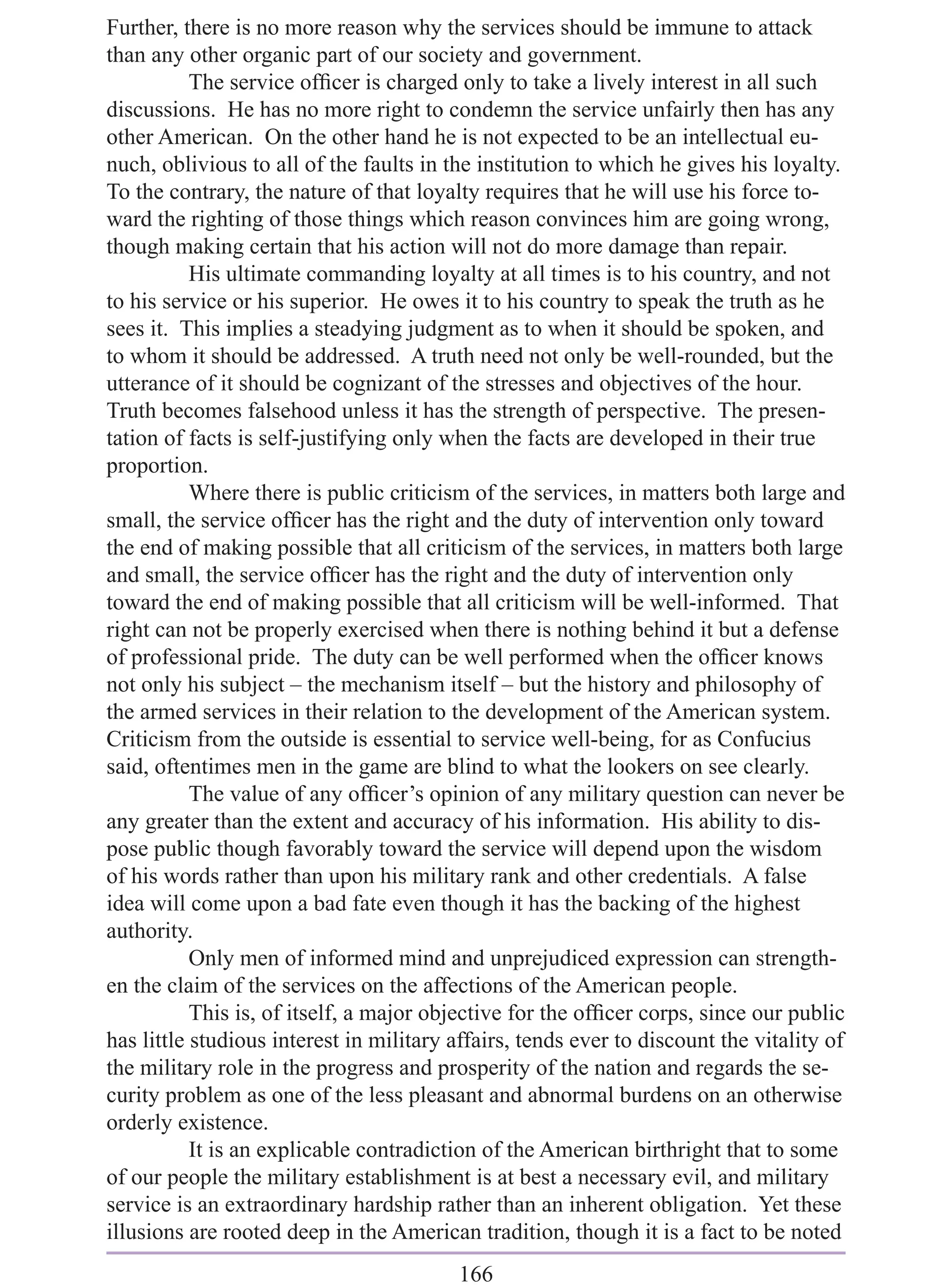Further, there is no more reason why the services should be immune to attack
than any other organic part of our society and government.
           The service ofﬁcer is charged only to take a lively interest in all such
discussions. He has no more right to condemn the service unfairly then has any
other American. On the other hand he is not expected to be an intellectual eu-
nuch, oblivious to all of the faults in the institution to which he gives his loyalty.
To the contrary, the nature of that loyalty requires that he will use his force to-
ward the righting of those things which reason convinces him are going wrong,
though making certain that his action will not do more damage than repair.
           His ultimate commanding loyalty at all times is to his country, and not
to his service or his superior. He owes it to his country to speak the truth as he
sees it. This implies a steadying judgment as to when it should be spoken, and
to whom it should be addressed. A truth need not only be well-rounded, but the
utterance of it should be cognizant of the stresses and objectives of the hour.
Truth becomes falsehood unless it has the strength of perspective. The presen-
tation of facts is self-justifying only when the facts are developed in their true
proportion.
           Where there is public criticism of the services, in matters both large and
small, the service ofﬁcer has the right and the duty of intervention only toward
the end of making possible that all criticism of the services, in matters both large
and small, the service ofﬁcer has the right and the duty of intervention only
toward the end of making possible that all criticism will be well-informed. That
right can not be properly exercised when there is nothing behind it but a defense
of professional pride. The duty can be well performed when the ofﬁcer knows
not only his subject – the mechanism itself – but the history and philosophy of
the armed services in their relation to the development of the American system.
Criticism from the outside is essential to service well-being, for as Confucius
said, oftentimes men in the game are blind to what the lookers on see clearly.
           The value of any ofﬁcer’s opinion of any military question can never be
any greater than the extent and accuracy of his information. His ability to dis-
pose public though favorably toward the service will depend upon the wisdom
of his words rather than upon his military rank and other credentials. A false
idea will come upon a bad fate even though it has the backing of the highest
authority.
           Only men of informed mind and unprejudiced expression can strength-
en the claim of the services on the affections of the American people.
           This is, of itself, a major objective for the ofﬁcer corps, since our public
has little studious interest in military affairs, tends ever to discount the vitality of
the military role in the progress and prosperity of the nation and regards the se-
curity problem as one of the less pleasant and abnormal burdens on an otherwise
orderly existence.
           It is an explicable contradiction of the American birthright that to some
of our people the military establishment is at best a necessary evil, and military
service is an extraordinary hardship rather than an inherent obligation. Yet these
illusions are rooted deep in the American tradition, though it is a fact to be noted
                                         166
 