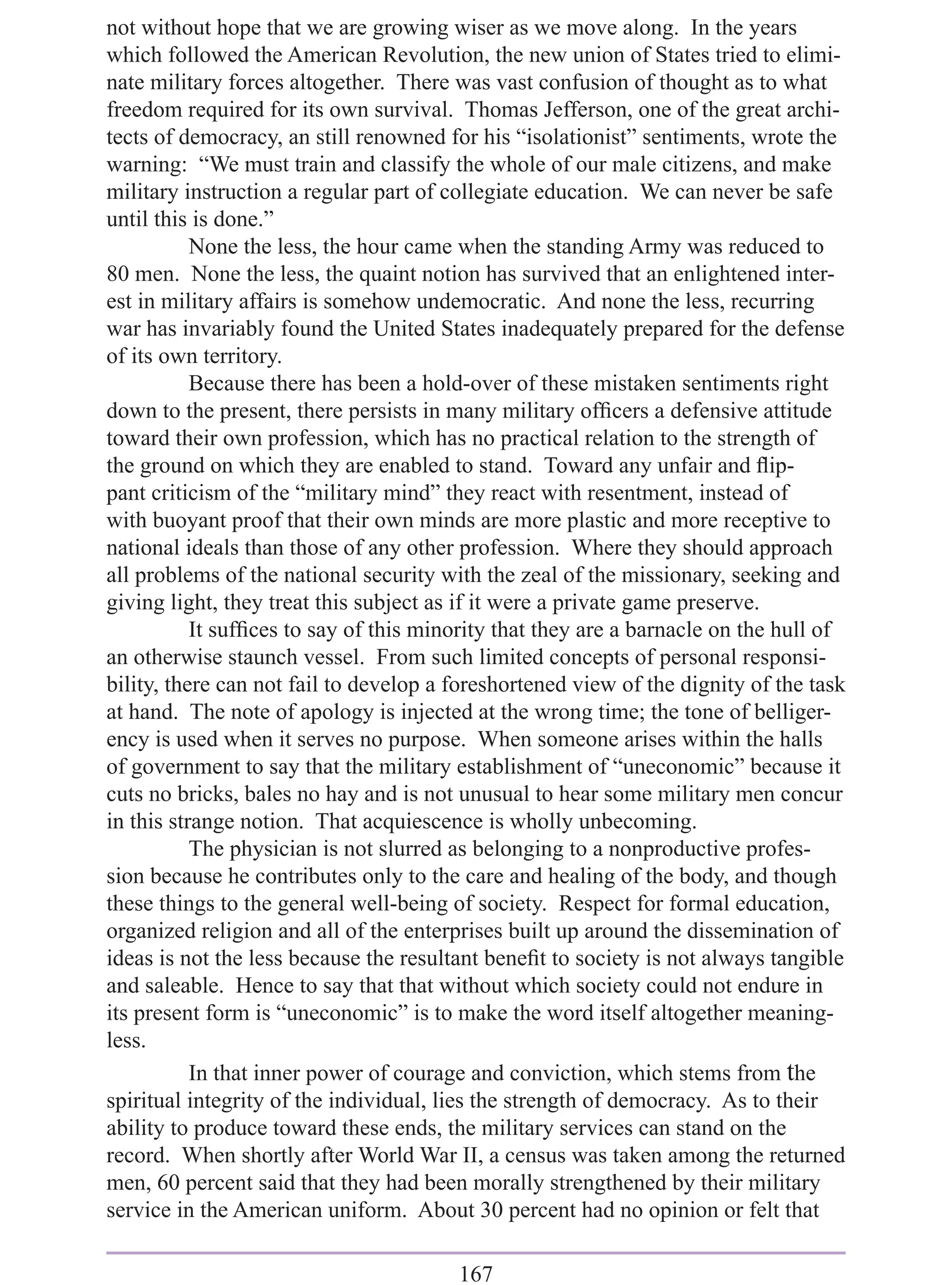 not without hope that we are growing wiser as we move along. In the years
which followed the American Revolution, the new union of States tried to elimi-
nate military forces altogether. There was vast confusion of thought as to what
freedom required for its own survival. Thomas Jefferson, one of the great archi-
tects of democracy, an still renowned for his “isolationist” sentiments, wrote the
warning: “We must train and classify the whole of our male citizens, and make
military instruction a regular part of collegiate education. We can never be safe
until this is done.”
           None the less, the hour came when the standing Army was reduced to
80 men. None the less, the quaint notion has survived that an enlightened inter-
est in military affairs is somehow undemocratic. And none the less, recurring
war has invariably found the United States inadequately prepared for the defense
of its own territory.
           Because there has been a hold-over of these mistaken sentiments right
down to the present, there persists in many military ofﬁcers a defensive attitude
toward their own profession, which has no practical relation to the strength of
the ground on which they are enabled to stand. Toward any unfair and ﬂip-
pant criticism of the “military mind” they react with resentment, instead of
with buoyant proof that their own minds are more plastic and more receptive to
national ideals than those of any other profession. Where they should approach
all problems of the national security with the zeal of the missionary, seeking and
giving light, they treat this subject as if it were a private game preserve.
           It sufﬁces to say of this minority that they are a barnacle on the hull of
an otherwise staunch vessel. From such limited concepts of personal responsi-
bility, there can not fail to develop a foreshortened view of the dignity of the task
at hand. The note of apology is injected at the wrong time; the tone of belliger-
ency is used when it serves no purpose. When someone arises within the halls
of government to say that the military establishment of “uneconomic” because it
cuts no bricks, bales no hay and is not unusual to hear some military men concur
in this strange notion. That acquiescence is wholly unbecoming.
           The physician is not slurred as belonging to a nonproductive profes-
sion because he contributes only to the care and healing of the body, and though
these things to the general well-being of society. Respect for formal education,
organized religion and all of the enterprises built up around the dissemination of
ideas is not the less because the resultant beneﬁt to society is not always tangible
and saleable. Hence to say that that without which society could not endure in
its present form is “uneconomic” is to make the word itself altogether meaning-
less.
           In that inner power of courage and conviction, which stems from the
spiritual integrity of the individual, lies the strength of democracy. As to their
ability to produce toward these ends, the military services can stand on the
record. When shortly after World War II, a census was taken among the returned
men, 60 percent said that they had been morally strengthened by their military
service in the American uniform. About 30 percent had no opinion or felt that

                                        167
 
